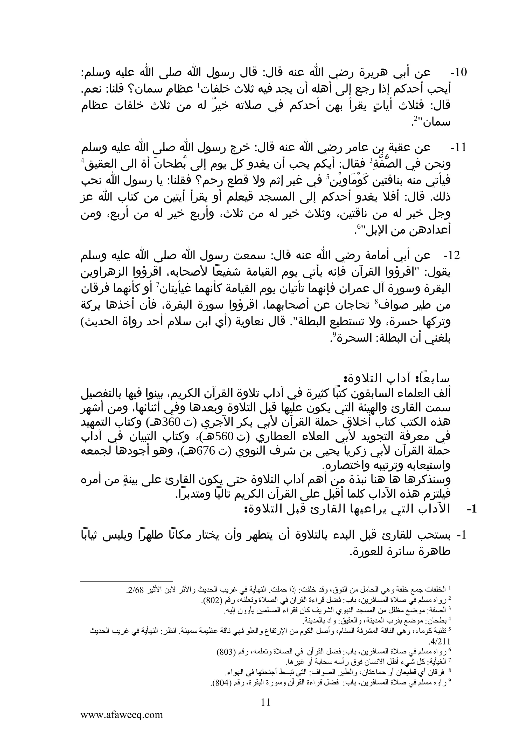 ‫عن أبي هريرة رضي ا عنه قال: قال رسول ا صلى ا عليه وسلم:‬
‫01-‬
‫1‬
‫أيحب أحدكم إذا رجع إلى أهله أن يجد فيه ثلث خلفات عظام سمان؟ قلنا: نعم.‬
‫ٍ‬
‫قال: فثلث أيات يقرأ بهن أحدكم في صلته خير له من ثلث خلفات عظام‬
‫ٌ‬
‫ٍ‬
‫سمان"2.‬
‫عن عقبة بن عامر رضي ا عنه قال: خرج رسول ا صلى ا عليه وسلم‬
‫11-‬
‫3‬
‫ونحن في الصفة فقال: أيكم يحب أن يغدو كل يوم إلى بطحان أة الى العقيق‬
‫َ‬
‫ُ‬
‫ّ ّ ِ‬
‫فيأتي منه بناقتين كوماوين5 في غير إثم ول قطع رحم؟ فقلنا: يا رسول ا نحب‬
‫َ ْ َ ِْ ِ‬
‫ذلك. قال: أفل يغدو أحدكم إلى المسجد قيعلم أو يقرأ أيتين من كتاب ا عز‬
‫وجل خير له من ناقتين، وثلث خير له من ثلث، وأربع خير له من أربع، ومن‬
‫أعدادهن من البل"6.‬
‫4‬

‫21- عن أبي أمامة رضي ا عنه قال: سمعت رسول ا صلى ا عليه وسلم‬
‫يقول: "اقرؤوا القرآن فإنه يأتي يوم القيامة شفيعا لصحابه، اقرؤوا الزهراوين‬
‫اليقرة وسورة آل عمران فإنهما تأتيان يوم القيامة كأنهما غيأيتان7 أو كأنهما فرقان‬
‫من طير صواف8 تحاجان عن أصحابهما، اقرؤوا سورة البقرة، فأن أخذها بركة‬
‫وتركها حسرة، ول تستطيع البطلة". قال نعاوية )أي ابن سلم أحد رواة الحديث(‬
‫بلغني أن البطلة: السحرة9.‬

‫1-‬

‫سابعا: آداب التلوة:‬
‫ألف العلماء السابقون كتبا كثيرة في آداب تلوة القرآن الكريم، بينوا فيها بالتفصيل‬
‫سمت القارئ والهيئة التي يكون عليها قبل التلوة وبعدها وفي أثنائها، ومن أشهر‬
‫هذه الكتب كتاب أخلق حملة القرآن لبي بكر الجري )ت 063هـ( وكتاب التمهيد‬
‫في معرفة التجويد لبي العلء العطاري )ت 065هـ(، وكتاب التبيان في آداب‬
‫حملة القرآن لبي زكريا يحيى بن شرف النووي )ت 676هـ(، وهو أجودها لجمعه‬
‫واستيعابه وترتيبه واختصاره.‬
‫وسنذكرها ها هنا نبذة من أهم آداب التلوة حتى يكون القارئ على بينة من أمره‬
‫ٍ‬
‫فيلتزم هذه الداب كلما أقبل على القرآن الكريم تاليا ومتدبرا.‬
‫الداب التي يراعيها القارئ قبل التلوة:‬

‫1- بستحب للقارئ قبل البدء بالتلوة أن يتطهر وأن يختار مكانا طلهرا ويلبس ثيابا‬
‫طاهرة ساترة للعورة.‬
‫1 الخلفات جمع خلفة وهي الحامل من النوق، وقد خلفت: إذا حملت. النهأية في غريب الحديث والثر لتبن الثير 86/2.‬
‫2 رواه مسلم في صلة المسافرين، تباب: فضل قراءة القرآن في الصلة وقتعلنه، رقم )208(.‬
‫3 الصفة: موضع مظلل من المسجد النبوي الشريف كان فقراء المسلمين يأوون إليه.‬
‫4 تبطحان: موضع تبقرب المدينة، والعقيق: واد تبالمدينة.‬
‫5 قتثنية كوماء، وهي الناقة المشرفة السنام، وأصل الكوم من الرقتفاع والعلو فهي ناقة عظيمة سمينة. انظر: النهأية في غريب الحديث‬
‫112/4.‬
‫6 رواه مسلم في صلة المسافرين، تباب: فضل القرآن في الصلة وقتعلمه، رقم )308(‬
‫7 الغيأية: كل شيء أظل النسان فوق رأسه سحاتبة أو غيرها.‬
‫8 فرقان أي قطيعان أو حماعتان، والطير الصواف: التي قتبسط أجنحتها في الهواء.‬
‫9 راوه مسلم في صلة المسافرين، تباب: فضل قراءة القرآن وسورة البقرة، رقم )408(.‬

‫11‬
‫‪www.afaweeq.com‬‬

 