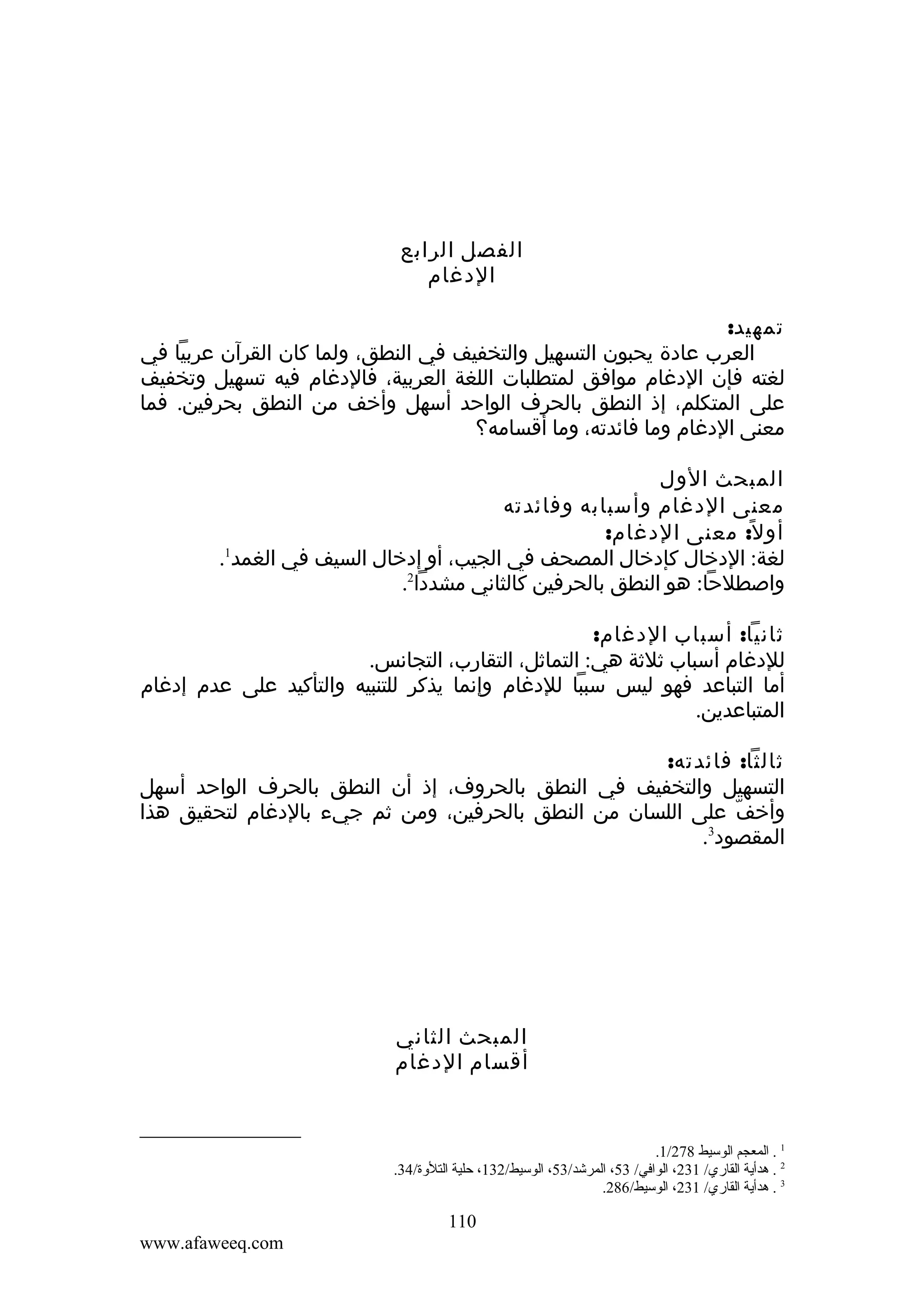 ‫الفصل الرابع‬
‫الدغام‬
‫تمهيد:‬
‫العرب عادة يحبون التسهيل والتخفيف في النطق، ولما كان القرآن عربيا في‬
‫لغته فإن الدغام موافق لمتطلبات اللغة العربية، فالدغام فيه تسهيل وتخفيف‬
‫على المتكلم، إذ النطق بالحرف الواحد أسهل وأخف من النطق بحرفين. فما‬
‫معنى الدغام وما فائدته، وما أقسامه؟‬
‫المبحث الول‬
‫معنى الدغام وأسبابه وفائدته‬
‫أو ل ً: معنى الدغام:‬
‫1‬
‫لغة: الدخال كإدخال المصحف في الجيب، أو إدخال السيف في الغمد .‬
‫واصطلحا: هو النطق بالحرفين كالثاني مشددا2.‬
‫ثانيا: أسباب الدغام:‬
‫للدغام أسباب ثلثة هي: التماثل، التقارب، التجانس.‬
‫أما التباعد فهو ليس سببا للدغام وإنما يذكر للتنبيه والتأكيد على عدم إدغام‬
‫المتباعدين.‬
‫ثالثا: فائدته:‬
‫التسهيل والتخفيف في النطق بالحروف، إذ أن النطق بالحرف الواحد أسهل‬
‫وأخف على اللسان من النطق بالحرفين، ومن ثم جيء بالدغام لتحقيق هذا‬
‫ّ‬
‫3‬
‫المقصود .‬

‫المبحث الثاني‬
‫أقسام الدغام‬

‫1 . المعجم الوسيط 872/1.‬
‫2 . هدأية القاري/ 132، الوافي/ 35، المرشد/35، الوسيط/231، حلية التلوة/43.‬
‫3 . هدأية القاري/ 132، الوسيط/682.‬

‫011‬
‫‪www.afaweeq.com‬‬

 
