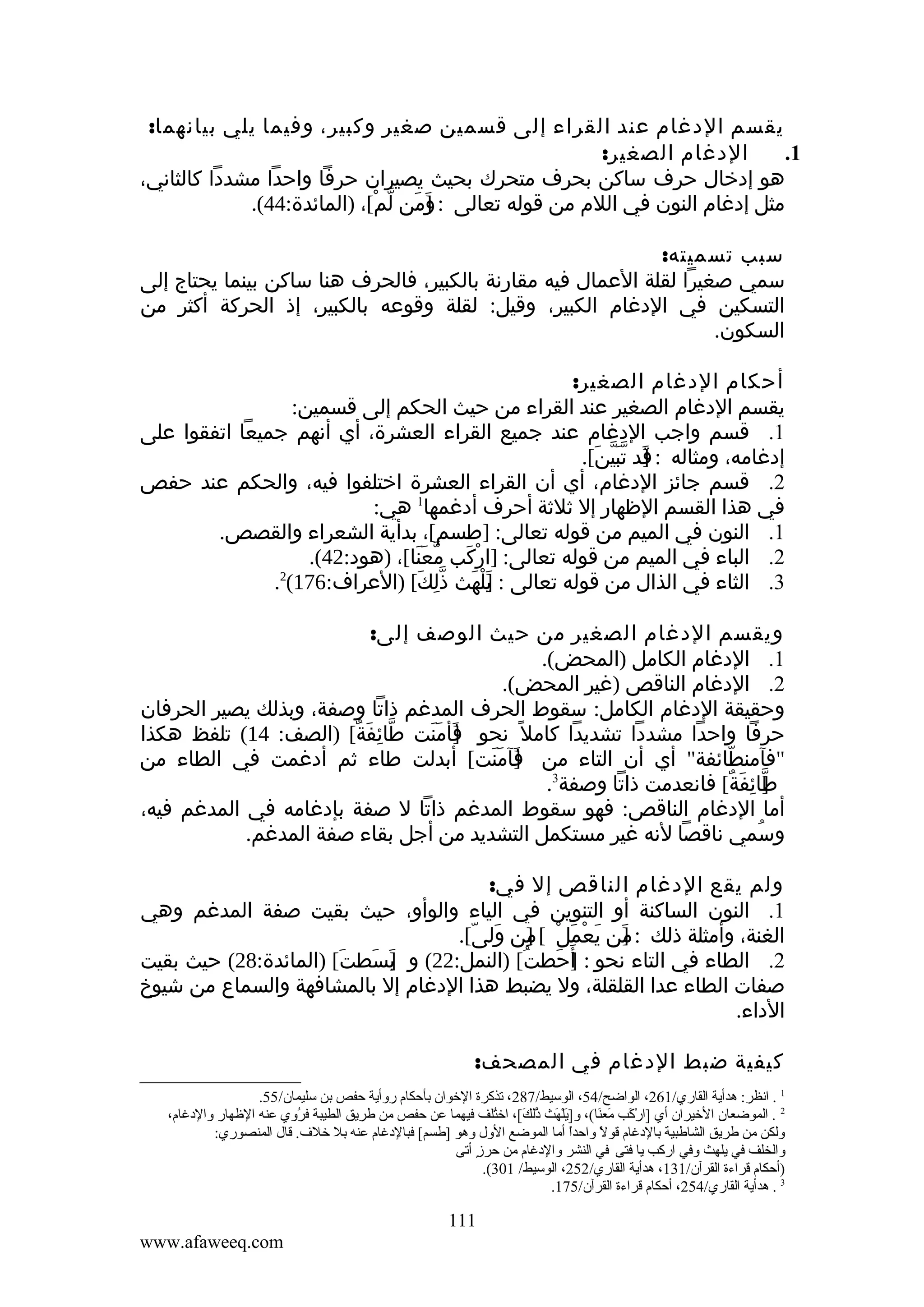 ‫يقسم الدغام عند القراء إلى قسمين صغير وكبير، وفيما يلي بيانهما:‬
‫الدغام الصغير:‬
‫1.‬
‫هو إدخال حرف ساكن بحرف متحرك بحيث يصيران حرفا واحدا مشددا كالثاني،‬
‫مثل إدغام النون في اللم من قوله تعالى : ]من لم[، )المائدة:44(.‬
‫و َ ّ ْ‬
‫َ‬
‫سبب تسميته:‬
‫سمي صغيرا لقلة العمال فيه مقارنة بالكبير، فالحرف هنا ساكن بينما يحتاج إلى‬
‫التسكين في الدغام الكبير، وقيل: لقلة وقوعه بالكبير، إذ الحركة أكثر من‬
‫السكون.‬
‫أحكام الدغام الصغير:‬
‫يقسم الدغام الصغير عند القراء من حيث الحكم إلى قسمين:‬
‫1. قسم واجب الدغام عند جميع القراء العشرة، أي أنهم جميعا اتفقوا على‬
‫إدغامه، ومثاله : قد تبين[.‬
‫] َّّ َ‬
‫َ‬
‫2. قسم جائز الدغام، أي أن القراء العشرة اختلفوا فيه، والحكم عند حفص‬
‫في هذا القسم الظهار إل ثلثة أحرف أدغمها1 هي:‬
‫1. النون في الميم من قوله تعالى: ]طسم[، بدأية الشعراء والقصص.‬
‫2. الباء في الميم من قوله تعالى: ]اركب معنا[، )هود:24(.‬
‫ّ ََ‬
‫ْ َ‬
‫2‬
‫3. الثاء في الذال من قوله تعالى : ]لهث ذلك[ )العراف:671( .‬
‫يْ َ ِّ َ‬
‫َ‬
‫ويقسم الدغام الصغير من حيث الوصف إلى:‬
‫1. الدغام الكامل )المحض(.‬
‫2. الدغام الناقص )غير المحض(.‬
‫وحقيقة الدغام الكامل: سقوط الحرف المدغم ذاتا وصفة، وبذلك يصير الحرفان‬
‫حرفا واحدا مشددا تشديدا كامل ً نحو فأمنت طائفة[ )الصف: 41( تلفظ هكذا‬
‫ّ ِ َ ٌ‬
‫]َ َ َ‬
‫"فآمنطائفة" أي أن التاء من فآمنت[ أبدلت طاء ثم أدغمت في الطاء من‬
‫]َ َ َ‬
‫ّ‬
‫3‬
‫طائفة[ فانعدمت ذاتا وصفة .‬
‫] ِ َ ٌ‬
‫ّ‬
‫أما الدغام الناقص: فهو سقوط المدغم ذاتا ل صفة بإدغامه في المدغم فيه،‬
‫وسمي ناقصا لنه غير مستكمل التشديد من أجل بقاء صفة المدغم.‬
‫ُ‬
‫ولم يقع الدغام الناقص إل في:‬
‫1. النون الساكنة أو التنوين في الياء والوأو، حيث بقيت صفة المدغم وهي‬
‫الغنة، وأمثلة ذلك : من يعمل [ من ولى[.‬
‫] َ ْ َ ْ ] َ ّ‬
‫ِ‬
‫َ‬
‫2. الطاء في التاء نحو : أ َحطت[ )النمل:22( و بسطتَ[ )المائدة:82( حيث بقيت‬
‫]َ َ‬
‫ُ‬
‫] َ‬
‫صفات الطاء عدا القلقلة، ول يضبط هذا الدغام إل بالمشافهة والسماع من شيوخ‬
‫الداء.‬
‫كيفية ضبط الدغام في المصحف:‬
‫1 . انظر: هدأية القاري/162، الواضح/45، الوسيط/782، تذكرة الخوان بأحكا م روأية حفص بن سليمان/55.‬
‫2 . الموضعان الخيران أي ]اركب معنا(، و]يلهث ذلك،[، اختلف فيهما عن حفص من طريق الطيبة فروي عنه الهظهار والدغا م،‬
‫،[ُ‬
‫،[ُ‬
‫يَ ُرْ يَ َّ يَ‬
‫ُرْ يَ يَ يَ‬
‫ولكن من طريق الشاطبية بالدغا م قول واحدا أما الموضع الول وهو ]طسم،[ فبالدغا م عنه بل خلف. قال المنصوري:‬
‫ ً‬
‫ ً‬
‫والخلف في يلهث وفي اركب يا فتى في النشر والدغا م من حرز أتى‬
‫ك ٍ‬
‫)أحكا م قراءة القرآن/131، هدأية القاري/252، الوسيط/ 103(.‬
‫3 . هدأية القاري/452، أحكا م قراءة القرآن/571.‬

‫111‬
‫‪www.afaweeq.com‬‬

 