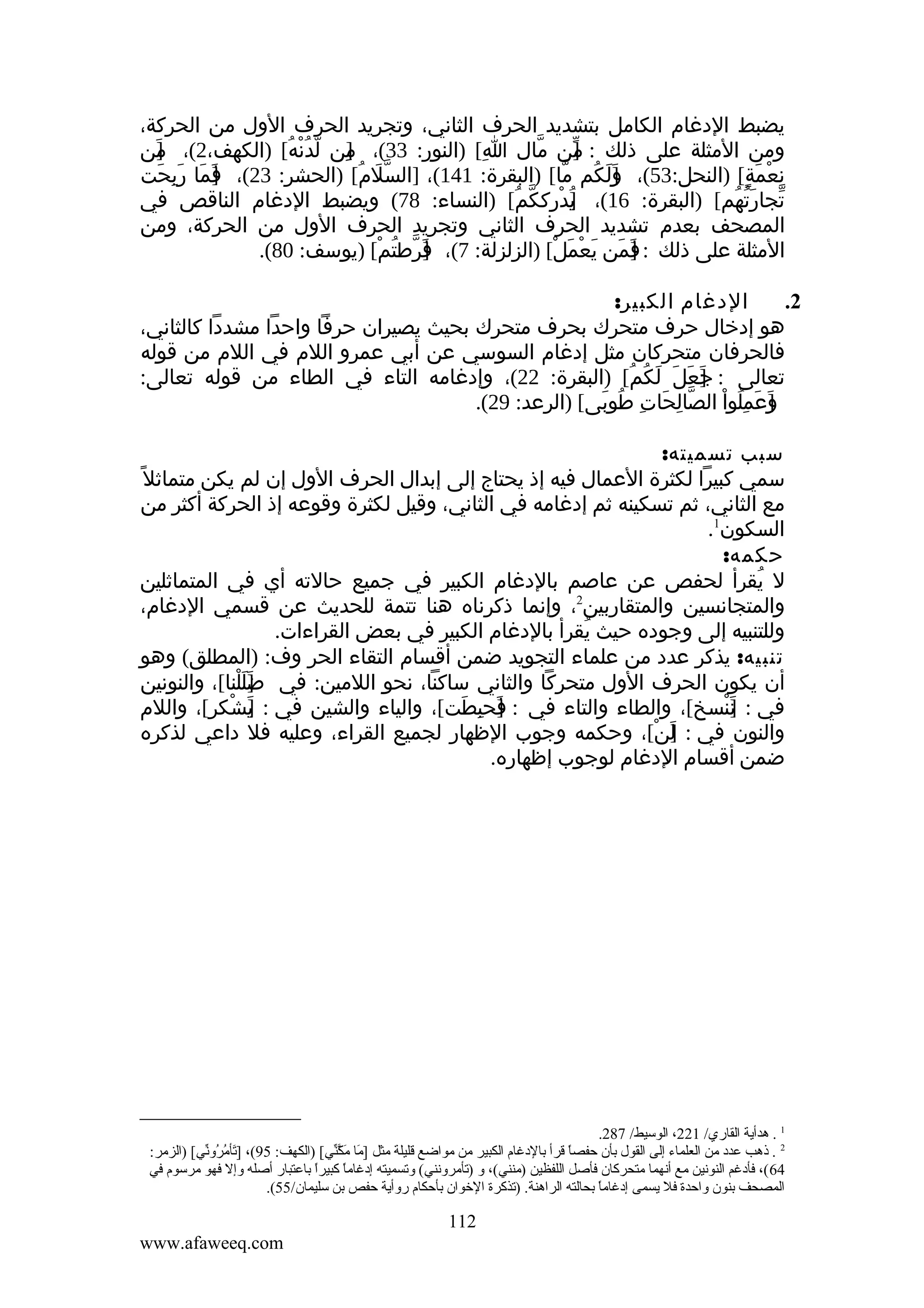 ‫يضبط الدغام الكامل بتشديد الحرف الثاني، وتجريد الحرف الول من الحركة،‬
‫ومن المثلة على ذلك : من مال ا[ )النور: 33(، من لدنه[ )الكهف،2(، من‬
‫]َ‬
‫]ِ ّ ُ ْ ُ‬
‫ِ‬
‫ّ‬
‫]‬
‫ّ‬
‫نعمة[ )النحل:35(، ولكم ما[ )البقرة: 141(، ]السّلم[ )الحشر: 32(، فما ربحت‬
‫]َ َ َ ِ َ‬
‫َ ُ‬
‫]َ َ ُ ّ‬
‫ِ ْ َ ٍ‬
‫تجارتهم[ )البقرة: 61(، ]درككم[ )النساء: 87( ويضبط الدغام الناقص في‬
‫ي ْ ِ ّ ُ‬
‫ُ‬
‫ّ َُ ُ‬
‫المصحف بعدم تشديد الحرف الثاني وتجريد الحرف الول من الحركة، ومن‬
‫المثلة على ذلك : ]من يعمل[ )الزلزلة: 7(، فرطتم[ )يوسف: 08(.‬
‫]َ ّ ُ ْ‬
‫ف َ َ ْ َ ْ‬
‫َ‬
‫الدغام الكبير:‬
‫2.‬
‫هو إدخال حرف متحرك بحرف متحرك بحيث يصيران حرفا واحدا مشددا كالثاني،‬
‫فالحرفان متحركان مثل إدغام السوسي عن أبي عمرو اللم في اللم من قوله‬
‫تعالى : ]عل لكم[ )البقرة: 22(، وإدغامه التاء في الطاء من قوله تعالى:‬
‫ج َ َ َ ُ ُ‬
‫َ‬
‫وعملوا الصالحات طوبى[ )الرعد: 92(.‬
‫ّ ِ َ ِ ُ َ‬
‫]َ َ ِ ُ ْ‬
‫سبب تسميته:‬
‫سمي كبيرا لكثرة العمال فيه إذ يحتاج إلى إبدال الحرف الول إن لم يكن متماثل ً‬
‫مع الثاني، ثم تسكينه ثم إدغامه في الثاني، وقيل لكثرة وقوعه إذ الحركة أكثر من‬
‫السكون1.‬
‫حكمه:‬
‫ل يقرأ لحفص عن عاصم بالدغام الكبير في جميع حالته أي في المتماثلين‬
‫ُ‬
‫2‬
‫والمتجانسين والمتقاربين ، وإنما ذكرناه هنا تتمة للحديث عن قسمي الدغام،‬
‫وللتنبيه إلى وجوده حيث يقرأ بالدغام الكبير في بعض القراءات.‬
‫ُ‬
‫تنبيه: يذكر عدد من علماء التجويد ضمن أقسام التقاء الحر وف: )المطلق( وهو‬
‫أن يكون الحرف الول متحركا والثاني ساكنا، نحو اللمين: في ضللنا[، والنونين‬
‫]َ َ ْ‬
‫في : ننسخ[، والطاء والتاء في : فحبطت[، والياء والشين في : يشكر[، واللم‬
‫]َ ْ‬
‫]َ ِ َ‬
‫]َ ْ‬
‫والنون في : لن[، وحكمه وجوب الظهار لجميع القراء، وعليه فل داعي لذكره‬
‫]َ ْ‬
‫ضمن أقسام الدغام لوجوب إظهاره.‬

‫1 . هدأية القاري/ 122، الوسيط/ 782.‬
‫2 . ذهب عدد من العلماء إلى القول بأن حفصا قرأ بالدغا م الكبير من مواضع قليلة مثل ]ما م َّني،[ )الكهف: 59(، ]تأم ،[ُوني،[ )الزمر:‬
‫يَ ،[ُر ) [يّ‬
‫يَ يَك) [يّ‬
‫ ً‬
‫46 (، فأدغم النونين مع أنهما متحركان فأصل اللفظين )منني(، و )تأمرونني( وتسميته إدغاما كبيرا باعتبار أصله وإل فهو مرسو م في‬
‫ ً‬
‫ ً‬
‫المصحف بنون واحدة فل يسمى إدغاما بحالته الراهنة. )تذكرة الخوان بأحكا م روأية حفص بن سليمان/55(.‬
‫ ً‬

‫211‬
‫‪www.afaweeq.com‬‬

 