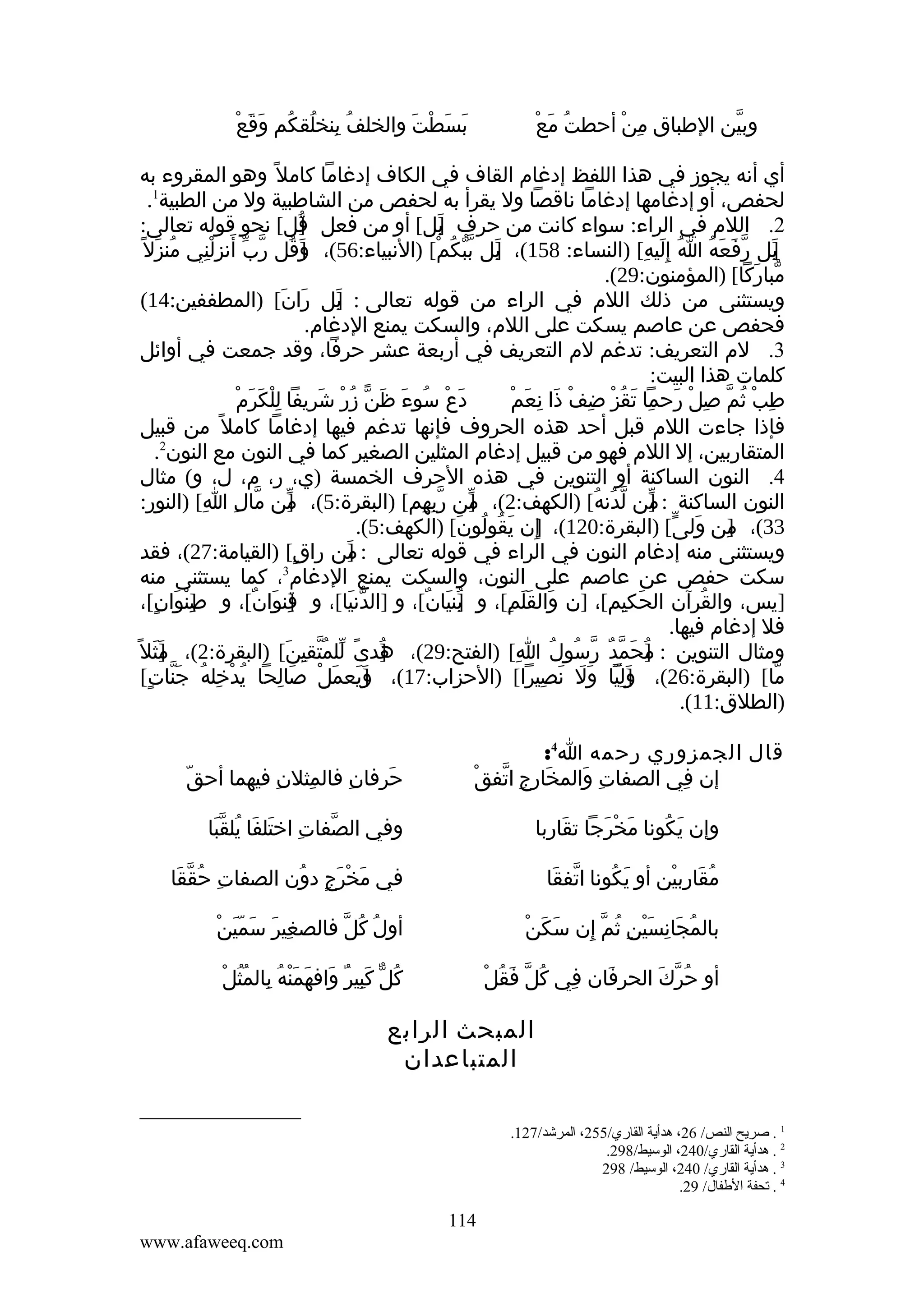 ‫ُ ِ ُ ُ َ َ ْ‬
‫بسطت والخلف بنخلقكم وقع‬
‫َ َ ْ َ‬

‫ُ َ ْ‬
‫وبين الطباق من أحطت مع‬
‫ِ ْ‬
‫ّ‬

‫أي أنه يجوز في هذا اللفظ إدغام القاف في الكاف إدغاما كامل ً وهو المقروء به‬
‫لحفص، أو إدغامها إدغاما ناقصا ول يقرأ به لحفص من الشاطبية ول من الطبية1.‬
‫2. اللم في الراء: سواء كانت من حرف بل[ أو من فعل قل[ نحو قوله تعالى:‬
‫]ُ‬
‫]َ‬
‫بل رفعه ا إِليه[ )النساء: 851(، بل ببكم[ )النبياء:65(، وقل رب َ‬
‫]َ ُ ّ ّ أنزلني منزل ً‬
‫ُ َ‬
‫ِِْ‬
‫]َ ّ ّ ُ ْ‬
‫]َ ّ َ َ ُ ُ َ ِ‬
‫مباركا[ )المؤمنون:92(.‬
‫ّ َ‬
‫ويستثنى من ذلك اللم في الراء من قوله تعالى : بل ران[ )المطففين:41(‬
‫َ َ‬
‫]َ‬
‫فحفص عن عاصم يسكت على اللم، والسكت يمنع الدغام.‬
‫3. لم التعريف: تدغم لم التعريف في أربعة عشر حرفا، وقد جمعت في أوائل‬
‫كلمات هذا البيت:‬
‫ِْ َ َ ْ‬
‫دع سوء ظنّ زر شريفا للكرم‬
‫َ ْ ُ َ َ ُ ْ َ‬
‫ِ ْ ُ ّ ِ ْ َ ِ َ ُ ْ ِ ْ َ ِ َ ْ‬
‫طب ثم صل رحما تقز ضف ذا نعم‬
‫فإذا جاءت اللم قبل أحد هذه الحروف فإنها تدغم فيها إدغاما كامل ً من قبيل‬
‫المتقاربين، إل اللم فهو من قبيل إدغام المثلين الصغير كما في النون مع النون2.‬
‫4. النون الساكنة أو التنوين في هذه الحرف الخمسة )ي، ر، م، ل، و( مثال‬
‫النون الساكنة : من لدنه[ )الكهف:2(، من ربهم[ )البقرة:5(، من مال ا[ )النور:‬
‫]ّ ّ ِ ِ‬
‫]ّ ّ ِ ِ‬
‫] ّ ُ ُ‬
‫ّ‬
‫33(، من ولى[ )البقرة:021(، إن يقولون[ )الكهف:5(.‬
‫]ِ َ ُ ُ َ‬
‫]ِ َ ّ‬
‫ويستثنى منه إدغام النون في الراء في قوله تعالى : من راق[ )القيامة:72(، فقد‬
‫ٍ‬
‫]‬
‫َ‬
‫3‬
‫سكت حفص عن عاصم على النون، والسكت يمنع الدغام ، كما يستثنى منه‬
‫]يس، والقرآن الحكيم[، ]ن والقلم[، و بنيان[، و ]الدنيا[، و قنوان[، و صِنوان[،‬
‫]ْ َ ٍ‬
‫]ِ َ ٌ‬
‫ّ َ‬
‫]ُ َ ٌ‬
‫َ ََ ِ‬
‫َ ِ‬
‫ُ‬
‫فل إدغام فيها.‬
‫ومثال التنوين : ]حمد رسول ا[ )الفتح:92(، هدى للمتقين[ )البقرة:2(، مثل ً‬
‫]َ َ‬
‫]ُ ً ّ ُ ّ ِ َ‬
‫ِ‬
‫م َ ّ ٌ ّ ُ ُ‬
‫ُ‬
‫ما[ )البقرة:62(، وليا ول نصيرا[ )الحزاب:71(، ويعملْ صالحا يدخله جنات[‬
‫ُ ْ ِ ُ َّ ٍ‬
‫َ ِ‬
‫]َ َ َ‬
‫]َ ِ ّ َ َ َ ِ‬
‫ّ‬
‫)الطلق:11(.‬
‫قال الجمزوري رحمه ا4:‬
‫إن في الصفات والمخارجِ اتفقْ‬
‫ّ‬
‫َ‬
‫ِ َ‬
‫ِ‬

‫حرفان فالمثلن فيهما أحقّ‬
‫ِ‬
‫ِ‬
‫ِ‬
‫َ‬

‫وإن يكونا مخرجا تقاربا‬
‫َ‬
‫َ ْ َ‬
‫َ ُ‬

‫وفي الصفات اختلفا يلقبا‬
‫ِ َ َ ُ َّ‬
‫ّ‬

‫مقاربين أو يكونا اتفقا‬
‫ّ َ‬
‫َ ُ‬
‫ُ َ ِ ْ‬

‫في مخرج دون الصفات حققا‬
‫ِ ُ ّ َ‬
‫َ ْ َ ٍ ُ‬

‫َ َ ْ‬
‫بالمجانسين ثم إن سكن‬
‫ُ َ ِ َْ ِ ُ ّ ِ‬

‫ِ َ َ َّ ْ‬
‫أول كل فالصغير سمين‬
‫ُ ُ ّ‬

‫ِ ُ ّ َ ُ ْ‬
‫أو حرك الحرفان في كل فقل‬
‫َ‬
‫ُ ّ َ‬

‫ُ َِ ٌ َ َ َْ ُ ِ ُُ ْ‬
‫كلّ كبير وافهمنه بالمثل‬

‫المبحث الرابع‬
‫المتباعدان‬
‫1 . صريح النص/ 62، هدأية القاري/552، المرشد/721.‬
‫2 . هدأية القاري/042، الوسيط/892.‬
‫3 . هدأية القاري/ 042، الوسيط/ 892‬
‫4 . تحفة الطفال/ 92.‬

‫411‬
‫‪www.afaweeq.com‬‬

 