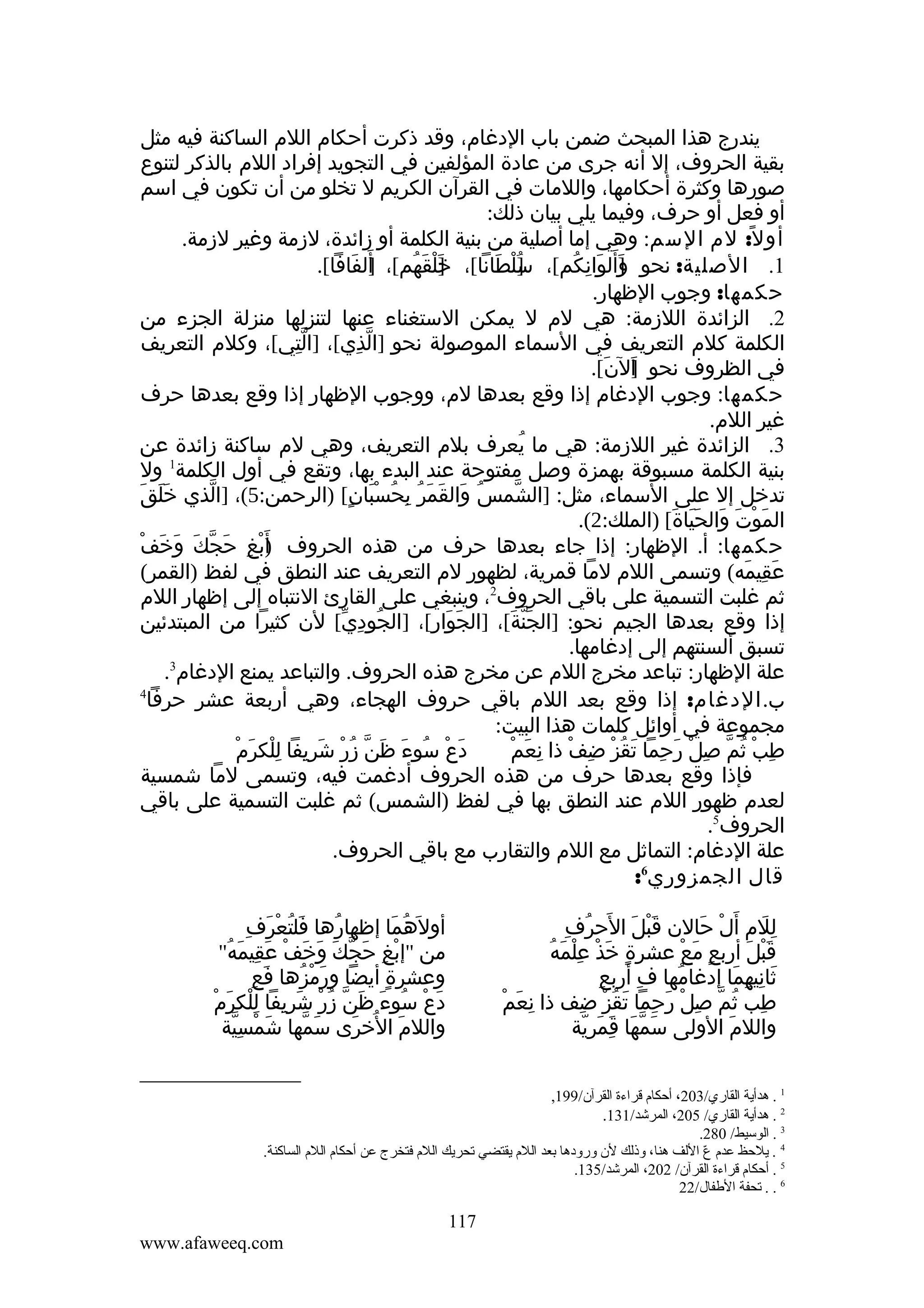 ‫يندرج هذا المبحث ضمن باب الدغام، وقد ذكرت أحكام اللم الساكنة فيه مثل‬
‫بقية الحروف، إل أنه جرى من عادة المؤلفين في التجويد إفراد اللم بالذكر لتنوع‬
‫صورها وكثرة أحكامها، واللمات في القرآن الكريم ل تخلو من أن تكون في اسم‬
‫أو فعل أو حرف، وفيما يلي بيان ذلك:‬
‫أو ل ً: لم السم: وهي إما أصلية من بنية الكلمة أو زائدة، لزمة وغير لزمة.‬
‫1. الصلية: نحو ]ألوانكم[، سلطانا[، خلقهم[، ألفافا[.‬
‫]َ َ‬
‫]َ ْ َ ُ‬
‫]ُ ْ َ‬
‫وَ َ ِ ُ‬
‫َ‬
‫حكمها: وجوب الظهار.‬
‫2. الزائدة اللزمة: هي لم ل يمكن الستغناء عنها لتنزلها منزلة الجزء من‬
‫الكلمة كلم التعريف في السماء الموصولة نحو ]الذي[، ]التي[، وكلم التعريف‬
‫ِّ‬
‫ّ ِ‬
‫في الظروف نحو الن[.‬
‫]َ َ‬
‫حكمها: وجوب الدغام إذا وقع بعدها لم، ووجوب الظهار إذا وقع بعدها حرف‬
‫غير اللم.‬
‫3. الزائدة غير اللزمة: هي ما يعرف بلم التعريف، وهي لم ساكنة زائدة عن‬
‫ُ‬
‫1‬
‫بنية الكلمة مسبوقة بهمزة وصل مفتوحة عند البدء بها، وتقع في أول الكلمة ول‬
‫ََ َ‬
‫تدخل إل على السماء، مثل: ]الشمس والقمر بحُسبان[ )الرحمن:5(، ]الذي خلق‬
‫ّ‬
‫ُ َ َ َ ُ ِ َْ ٍ‬
‫ّ‬
‫الموت والحياة[ )الملك:2(.‬
‫َ ْ َ َ ََ َ‬
‫َ َ ْ‬
‫حكمها: أ. الظهار: إذا جاء بعدها حرف من هذه الحروف )َبغ حجكَ وخف‬
‫أْ ِ َ ّ‬
‫عقيمه( وتسمى اللم لما قمرية، لظهور لم التعريف عند النطق في لفظ )القمر(‬
‫َ ِ َ‬
‫2‬
‫ثم غلبت التسمية على باقي الحروف ، وينبغي على القارئ النتباه إلى إظهار اللم‬
‫إذا وقع بعدها الجيم نحو: ]الجنة[، ]الجوار[، ]الجودي[ لن كثيرا من المبتدئين‬
‫ُ ِ ّ‬
‫َ َ ِ‬
‫َّ َ‬
‫تسبق ألسنتهم إلى إدغامها.‬
‫3‬
‫علة الظهار: تباعد مخرج اللم عن مخرج هذه الحروف. والتباعد يمنع الدغام .‬
‫4‬
‫ب. الدغام: إذا وقع بعد اللم باقي حروف الهجاء، وهي أربعة عشر حرفا‬
‫مجموعة في أوائل كلمات هذا البيت:‬
‫َ ْ ُ َ َ ُ ْ َ ِ ِْ َ ْ‬
‫دع سوء ظنّ زر شريفا للكرم‬
‫ِ ْ ُ ّ ِ ْ َ ِ َ ُ ْ ِ ْ ِ َ ْ‬
‫طب ثم صل رحما تقز ضف ذا نعم‬
‫فإذا وقع بعدها حرف من هذه الحروف أدغمت فيه، وتسمى لما شمسية‬
‫لعدم ظهور اللم عند النطق بها في لفظ )الشمس( ثم غلبت التسمية على باقي‬
‫الحروف5.‬
‫علة الدغام: التماثل مع اللم والتقارب مع باقي الحروف.‬
‫قال الجمزوري6:‬
‫َْ َ َ ُ ِ‬
‫للم أ َلْ حالن قبل الحرف‬
‫َ‬
‫َِ‬
‫قبل أربع مع عشرة خذ علمَهُ‬
‫ٍ َ ْ ِْ‬
‫ٍ َ ْ‬
‫َْ َ‬
‫ِ‬
‫ثانيهما إدغامها ف أربع‬
‫ِ‬
‫ُ‬
‫َ ِ ِ َ‬
‫طب ثم صل رحما تقز ضف ذا نِعمْ‬
‫َ‬
‫ِ ُ ّ ِ ْ َ ِ َ ُ ْ ِ‬
‫واللم الولى سمها قمرية‬
‫َ ّ َ َِ َ ّ‬
‫َ‬

‫َ ُ ْ َ ِ‬
‫أول َهما إظهارها فلتعرف‬
‫ُ‬
‫ُ َ‬
‫من "إبغ حجك وخف عقيمَه"‬
‫ْ ِ َ ّ َ َ َ ْ َ ِ ُ‬
‫َ ِ‬
‫وعشرة أيضا ورمزها فع‬
‫َ َ ْ ُ‬
‫ٍ‬
‫دع سوء ظنّ زر شريفا للكرمْ‬
‫َ ْ ُ َ َ ُ ْ َ ِ ِْ َ‬
‫واللم الخرى سمها شمسية‬
‫َ ْ ِّ‬
‫َ ّ‬
‫َ ُ َ‬

‫1 . هدأية القاري/302، أحكا م قراءة القرآن/991,‬
‫2 . هدأية القاري/ 502، المرشد/131.‬
‫3 . الوسيط/ 082.‬
‫4 . يلحظ عد م ع اللف هنا، وذلك لن ورودها بعد الل م يقتضي تحريك الل م فتخرج عن أحكا م الل م الساكنة.‬
‫ ّ‬
‫5 . أحكا م قراءة القرآن/ 202، المرشد/531.‬
‫6 . . تحفة الطفال/22‬

‫711‬
‫‪www.afaweeq.com‬‬

 