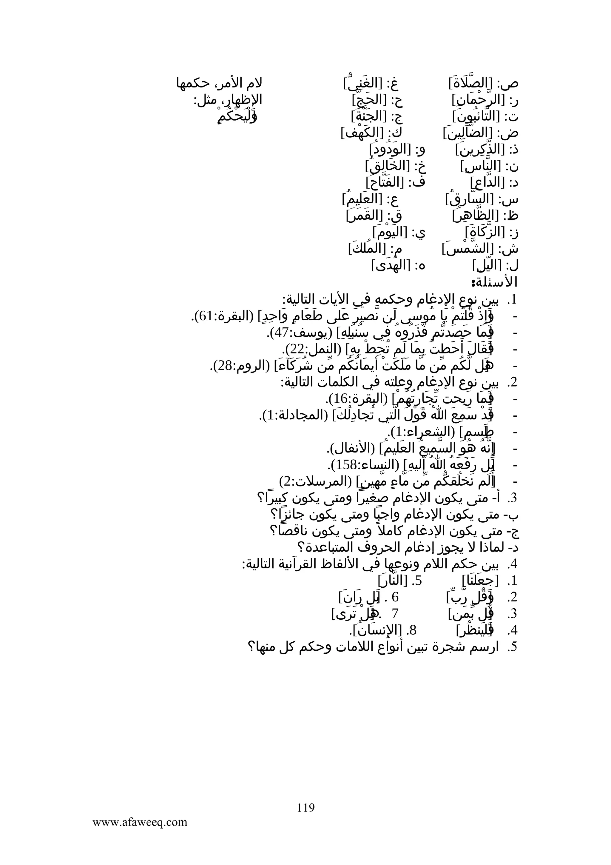 ‫لم المر، حكمها‬
‫الظهار، مثل:‬
‫]َ ْ َ ْ ُ ٍْ‬
‫وليحكم‬

‫غ: ]الغنى[‬
‫َِ ّ‬
‫ح: ]الحج[‬
‫َ ّ‬
‫ج: ]الجنة[‬
‫َّ َ‬
‫ك: ]الكهف[‬
‫َ ْ‬
‫و: ]الودود[‬
‫َ ُ ُ‬
‫خ: ]الخالق[‬
‫َ ُ‬
‫ف: ]الفتاح[‬
‫َّ ُ‬
‫ع: ]العليم[‬
‫َ ِ ُ‬
‫ق: ]القمر[‬
‫َ َ َ‬
‫ي: ]اليوم[‬
‫َ ْ َ‬
‫م: ]الملك[‬
‫ُ َ‬
‫ه: ]الهدى[‬
‫ُ َ‬

‫ص: ]الصلة[‬
‫َّ َ‬
‫ر: ]الرحمان[‬
‫ّ ْ َ ِ‬
‫ت: ]التائبون[‬
‫ّ ُ َ‬
‫ض: ]الضآلينَ[‬
‫ّ ِ‬
‫ذ: ]الذكرين[‬
‫ّ ِ َ‬
‫ن: ]الناس[‬
‫ّ ِ‬
‫د: ]الداع[‬
‫ّ ِ‬
‫س: ]السارق[‬
‫ّ ِ ُ‬
‫ظ: ]الظاهر[‬
‫ّ ِ ُ‬
‫ز: ]الزكاة[‬
‫ّ َ َ‬
‫ش: ]الشمس[‬
‫ّ ْ َ‬
‫ل: ]اليل[‬
‫ّ ِ‬
‫السئلة:‬
‫1. بين نوع الدغام وحكمه في اليات التالية:‬
‫ وإ ِذ قلتم يا موسى لن نصبر على طعام واحِد[ )البقرة:16(.‬‫َ َ ٍ َ ٍ‬
‫َ ّ ِ َ َ‬
‫]َ ْ ُ ُ ْ َ ُ‬
‫ فما حصدتم فذروه في سنبله[ )يوسف:74(.‬‫ُ ُِ ِ‬
‫]َ َ َ َ ّ ّ َ ُ ُ‬
‫ فقال أ َحطت بما لم تحط به[ )النمل:22(.‬‫ُ ِ َ َ ُ ِ ْ ِ ِ‬
‫]َ َ َ َ‬
‫ هل لكم من ما ملكت أيمانكم من شركآء[ )الروم:82(.‬‫ُ َ َ َ‬
‫]َ ّ ُ ّ ّ َ َ َ ْ َ ُ ُ ّ‬
‫2. بين نوع الدغام وعلته في الكلمات التالية:‬
‫ فما ربحت تجارتهم[ )البقرة:61(.‬‫ّ َ ُُ ْ‬
‫]َ َ َ ِ‬
‫ قد سمع ا قول التي تجادلك[ )المجادلة:1(.‬‫ُ ُِ َ‬
‫]َ ْ َ ِ َ ُ َ ْ َ ّ‬
‫ طسم[ )الشعراء:1(.‬‫]‬
‫َ‬
‫ إ ِنه هو السميع العليم[ )النفال(.‬‫ّ ُ َ ُ‬
‫]ّ ُ ُ َ‬
‫ بل رفعه ا إليه[ )النساء:851(.‬‫]َ َ َ َ ُ ُ ّ ِ‬
‫ أ َلم نخلقكم من ماء مهين[ )المرسلت:2(‬‫]َ َ ُ ّ ّ ّ ٍ ّ ٍ‬
‫3. أ- متى يكون الدغام صغيرا ومتى يكون كبيرا؟‬
‫ب- متى يكون الدغام واجبا ومتى يكون جائزا؟‬
‫ج- متى يكون الدغام كامل ً ومتى يكون ناقصا؟‬
‫د- لماذا ل يجوز إدغام الحروف المتباعدة؟‬
‫4. بين حكم اللم ونوعها في اللفاظ القرآنية التالية:‬
‫5. ]النار[‬
‫ّ َ‬
‫1. ]جعلنا[‬
‫َ َ‬
‫6 . بل ران[‬
‫]َ َ َ‬
‫2. وقل رب[‬
‫]َ ُ ّ ّ‬
‫7 .هل ترى[‬
‫]َ ْ َ َ‬
‫3. قل بمن[‬
‫]ُ ّ َ‬
‫8. ]النسان[.‬
‫ِ َ ُ‬
‫4. فلينظر[‬
‫]َ َ ُ ِ‬
‫5. ارسم شجرة تبين أنواع اللمات وحكم كل منها؟‬

‫911‬
‫‪www.afaweeq.com‬‬

 