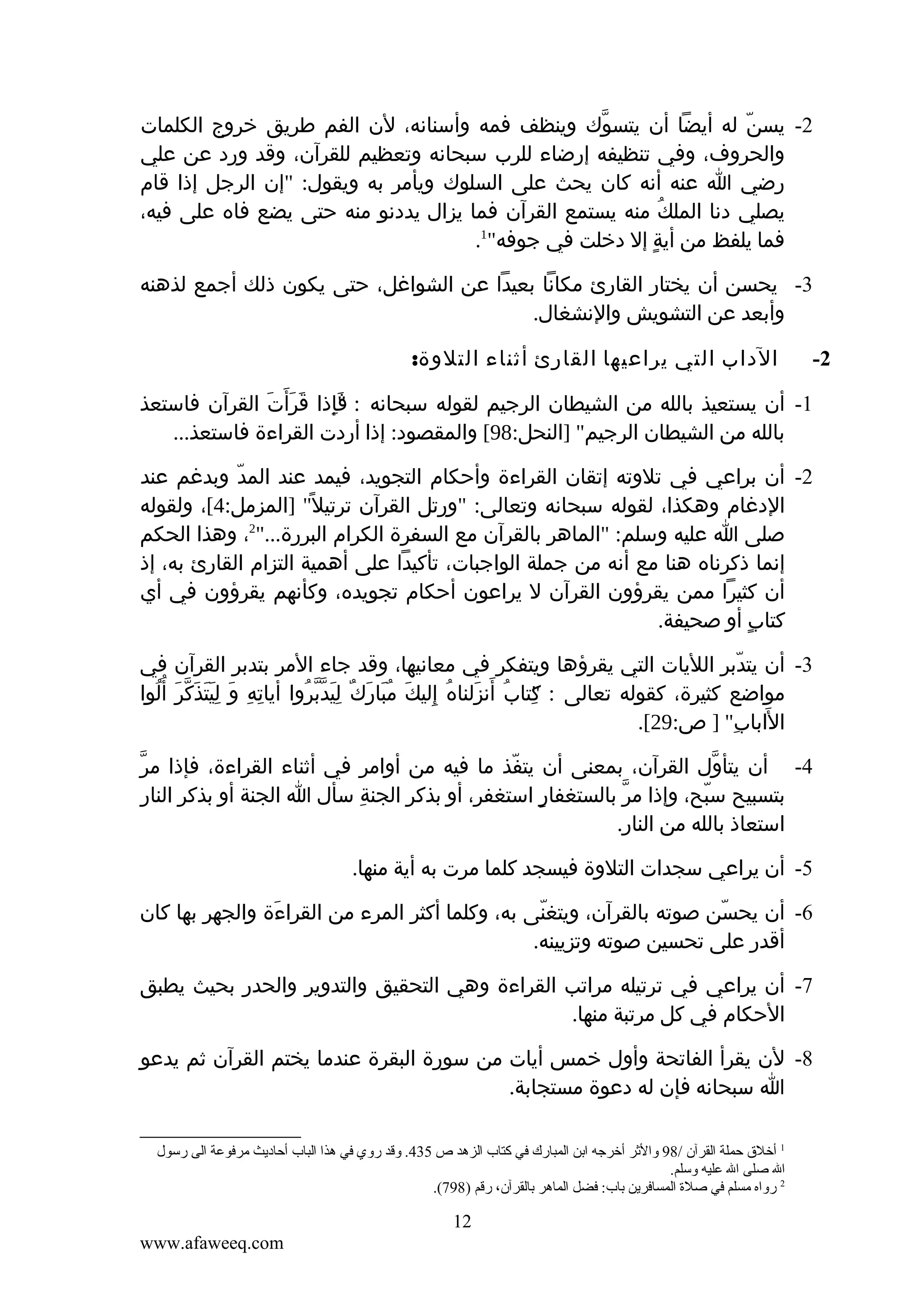 ‫2- يسن له أيضا أن يتسوك وينظف فمه وأسنانه، لن الفم طريق خروج الكلمات‬
‫ّ‬
‫ّ‬
‫والحروف، وفي تنظيفه إرضاء للرب سبحانه وتعظيم للقرآن، وقد ورد عن علي‬
‫رضي ا عنه أنه كان يحث على السلوك ويأمر به ويقول: "إن الرجل إذا قام‬
‫يصلي دنا الملك منه يستمع القرآن فما يزال يددنو منه حتى يضع فاه على فيه،‬
‫ُ‬
‫1‬
‫فما يلفظ من أية إل دخلت في جوفه" .‬
‫ٍ‬
‫3- يحسن أن يختار القارئ مكانا بعيدا عن الشواغل، حتى يكون ذلك أجمع لذهنه‬
‫وأبعد عن التشويش والنشغال.‬
‫2-‬

‫الداب التي يراعيها القارئ أثناء التلوة:‬

‫1- أن يستعيذ بالله من الشيطان الرجيم لقوله سبحانه : "إذا قرأ َت القرآن فاستعذ‬
‫َ َ َ‬
‫فِ‬
‫َ‬
‫بالله من الشيطان الرجيم" ]النحل:89[ والمقصود: إذا أردت القراءة فاستعذ...‬
‫2- أن براعي في تلوته إتقان القراءة وأحكام التجويد، فيمد عند المد وبدغم عند‬
‫ّ‬
‫الدغام وهكذا، لقوله سبحانه وتعالى: "ورتل القرآن ترتيل ً" ]المزمل:4[، ولقوله‬
‫صلى ا عليه وسلم: "الماهر بالقرآن مع السفرة الكرام البررة..."2، وهذا الحكم‬
‫إنما ذكرناه هنا مع أنه من جملة الواجبات، تأكيدا على أهمية التزام القارئ به، إذ‬
‫أن كثيرا ممن يقرؤون القرآن ل يراعون أحكام تجويده، وكأنهم يقرؤون في أي‬
‫كتاب أو صحيفة.‬
‫ٍ‬
‫3- أن يتدبر الليات التي يقرؤها ويتفكر في معانيها، وقد جاء المر بتدبر القرآن في‬
‫ّ‬
‫مواضع كثيرة، كقوله تعالى : كتاب أنزلناه إليك مبارك ليدبروا أياته و ليتذَكر أ ُلوا‬
‫ِ ِ َ ََِ ّ َ ُ‬
‫"ِ ُ َ َ ُ ِ َ ُ َ َ ٌ ِ َ ّ ّ ُ‬
‫الاباب" ] ص:92[.‬
‫َ ِ‬
‫ّ‬
‫4- أن يتأول القرآن، بمعنى أن يتفذ ما فيه من أوامر في أثناء القراءة، فإذا مر‬
‫ّ‬
‫ّ‬
‫بتسبيح سبح، وإذا مر بالستغفار استغفر، أو بذكر الجنة سأل ا الجنة أو بذكر النار‬
‫ِ‬
‫ٍ‬
‫ّ‬
‫ّ‬
‫استعاذ بالله من النار.‬
‫5- أن يراعي سجدات التلوة فيسجد كلما مرت به أية منها.‬
‫6- أن يحسن صوته بالقرآن، ويتغنى به، وكلما أكثر المرء من القراءة والجهر بها كان‬
‫َ‬
‫ّ‬
‫ّ‬
‫أقدر على تحسين صوته وتزيينه.‬
‫7- أن يراعي في ترتيله مراتب القراءة وهي التحقيق والتدوير والحدر بحيث يطبق‬
‫الحكام في كل مرتبة منها.‬
‫8- لن يقرأ الفاتحة وأول خمس أيات من سورة البقرة عندما يختم القرآن ثم يدعو‬
‫ا سبحانه فإن له دعوة مستجابة.‬
‫1 أخلق حملة القرآن /89 والثر أخرجه اتبن المبارك في كتاب الزهد ص 534. وقد روي في هذا الباب أحاديث مرفوعة الى رسول‬
‫ال صلى ال عليه وسلم.‬
‫2 رواه مسلم في صلة المسافرين تباب: فضل الماهر تبالقرآن، رقم )897(.‬

‫21‬
‫‪www.afaweeq.com‬‬

 