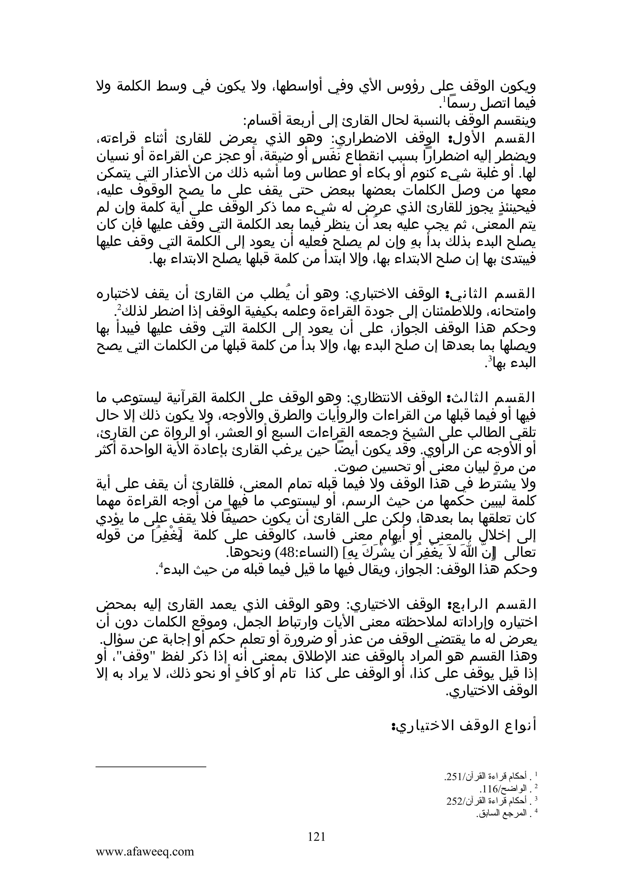 ‫ويكون الوقف على رؤوس الي وفي أواسطها، ول يكون في وسط الكلمة ول‬
‫فيما اتصل رسما1.‬
‫وينقسم الوقف بالنسبة لحال القارئ إلى أربعة أقسام:‬
‫القسم الول: الوقف الضطراري: وهو الذي يعرض للقارئ أثناء قراءته،‬
‫ويضطر إليه اضطرارا بسبب انقطاع نفس أو ضيقة، أو عجز عن القراءة أو نسيان‬
‫َ َ ٍ‬
‫لها. أو غلبة شيء كنوم أو بكاء أو عطاس وما أشبه ذلك من العذار التي يتمكن‬
‫معها من وصل الكلمات بعضها ببعض حتى يقف على ما يصح الوقوف عليه،‬
‫فيحينئذ يجوز للقارئ الذي عرض له شيء مما ذكر الوقف على أية كلمة وإن لم‬
‫ٍ‬
‫يتم المعنى، ثم يجب عليه بعد أن ينظر فيما بعد الكلمة التي وقف عليها فإن كان‬
‫ُ‬
‫يصلح البدء بذلك بدأ به وإن لم يصلح فعليه أن يعود إلى الكلمة التي وقف عليها‬
‫ِ‬
‫فيبتدئ بها إن صلح البتداء بها، وإل ابتدأ من كلمة قبلها يصلح البتداء بها.‬
‫القسم الثاني: الوقف الختباري: وهو أن يطلب من القارئ أن يقف لختباره‬
‫ُ‬
‫2‬
‫وامتحانه، وللطمئنان إلى جودة القراءة وعلمه بكيفية الوقف إذا اضطر لذلك .‬
‫وحكم هذا الوقف الجواز، على أن يعود إلى الكلمة التي وقف عليها فيبدأ بها‬
‫ويصلها بما بعدها إن صلح البدء بها، وإل بدأ من كلمة قبلها من الكلمات التي يصح‬
‫البدء بها3.‬
‫القسم الثالث: الوقف النتظاري: وهو الوقف على الكلمة القرآنية ليستوعب ما‬
‫فيها أو فيما قبلها من القراءات والروأيات والطرق والوجه، ول يكون ذلك إل حال‬
‫تلقي الطالب على الشيخ وجمعه القراءات السبع أو العشر، أو الرواة عن القارئ،‬
‫أو الوجه عن الرأوي. وقد يكون أيضا حين يرغب القارئ بإعادة الية الواحدة أكثر‬
‫من مرة لبيان معنى أو تحسين صوت.‬
‫ٍ‬
‫ول يشترط في هذا الوقف ول فيما قبله تمام المعنى، فللقارئ أن يقف على أية‬
‫كلمة ليبين حكمها من حيث الرسم، أو ليستوعب ما فيها من أوجه القراءة مهما‬
‫كان تعلقها بما بعدها، ولكن على القارئ أن يكون حصيفا فل يقف على ما يؤدي‬
‫إلى إخلل بالمعنى أو أيهام معنى فاسد، كالوقف على كلمة ]غفر[ من قوله‬
‫ي ْ ِ ُ‬
‫َ‬
‫تعالى إ ِن ا ل َ يغفر أن يشرك به[ )النساء:84( ونحوها.‬
‫] ّ َ َ ْ ِ ُ َ ُ ْ َ َ ِ ِ‬
‫4‬
‫وحكم هذا الوقف: الجواز، ويقال فيها ما قيل فيما قبله من حيث البدء .‬
‫القسم الرابع: الوقف الختياري: وهو الوقف الذي يعمد القارئ إليه بمحض‬
‫اختياره وإراداته لملحظته معنى اليات وارتباط الجمل، وموقع الكلمات دون أن‬
‫يعرض له ما يقتضي الوقف من عذر أو ضرورة أو تعلم حكم أو إجابة عن سؤال.‬
‫وهذا القسم هو المراد بالوقف عند الطلق بمعنى أنه إذا ذكر لفظ "وقف"، أو‬
‫إذا قيل يوقف على كذا، أو الوقف على كذا تام أو كاف أو نحو ذلك، ل يراد به إل‬
‫ٍ‬
‫الوقف الختياري.‬
‫أنواع الوقف الختياري:‬
‫1 . أحكا م قراءة القرآن/152.‬
‫2 . الواضح/611.‬
‫3 . أحكا م قراءة القرآن/252‬
‫4 . المرجع السابق.‬

‫121‬
‫‪www.afaweeq.com‬‬

 