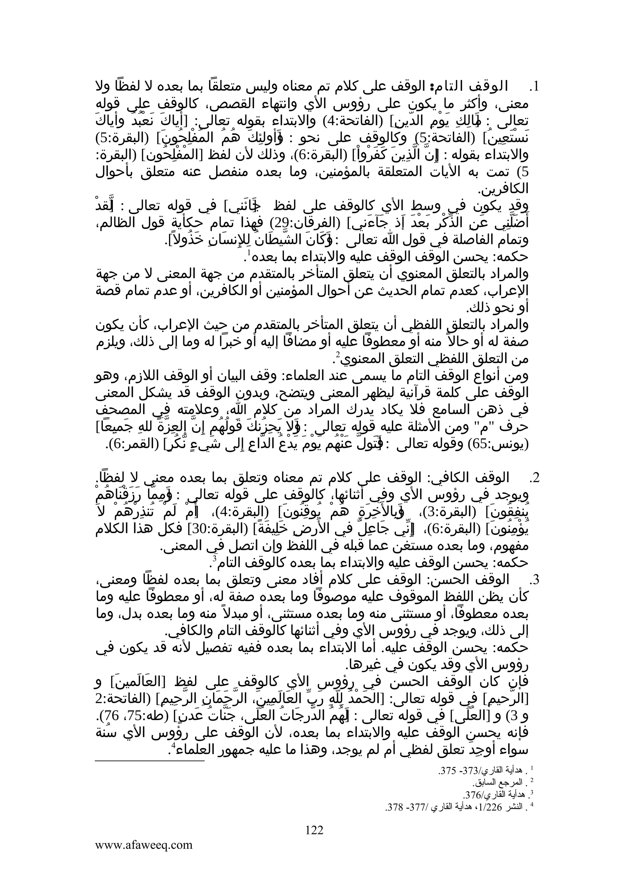 ‫1. الوقف التام: الوقف على كلم تم معناه وليس متعلقا بما بعده ل لفظا ول‬
‫معنى، وأكثر ما يكون على رؤوس الي وانتهاء القصص، كالوقف على قوله‬
‫تعالى : مالك يوم الدين[ )الفاتحة:4( والبتداء بقوله تعالى: ]أياك نعبد وأياكَ‬
‫َ َ ُْ ُ‬
‫] ِ ِ َ ْ ِ ّ ِ‬
‫َ‬
‫نستعين[ )الفاتحة:5( وكالوقف على نحو : وأولئك هم المفلحون[ )البقرة:5(‬
‫ُ ِْ ُ َ‬
‫]َ ِ َ ُ ُ‬
‫َ َْ ِ ُ‬
‫والبتداء بقوله : إ ِن الذين كفروا[ )البقرة:6(، وذلك لن لفظ ]المفلحون[ )البقرة:‬
‫ْ ِْ ُ‬
‫] ّ ّ ِ َ َ َ ْ ْ‬
‫5( تمت به اليات المتعلقة بالمؤمنين، وما بعده منفصل عنه متعلق بأحوال‬
‫الكافرين.‬
‫] ْ‬
‫وقد يكون في وسط الي كالوقف على لفظ جائني[ في قوله تعالى : لقد‬
‫ّ‬
‫]َ َ‬
‫أ َضلني عن الذكر بعد إذ جآءني[ )الفرقان:92( فهذا تمام حكأية قول الظالم،‬
‫َ ِ ّ ْ ِ َ ْ َ َ َ َ‬
‫َِّ‬
‫وتمام الفاصلة في قول ا تعالى : وكان الشيطان للنسان خذول[.‬
‫ّ َ ُ ِ ِ َ ِ َ ُ ً‬
‫]َ َ َ‬
‫1‬
‫حكمه: يحسن الوقف الوقف عليه والبتداء بما بعده .‬
‫والمراد بالتعلق المعنوي أن يتعلق المتأخر بالمتقدم من جهة المعنى ل من جهة‬
‫العراب، كعدم تمام الحديث عن أحوال المؤمنين أو الكافرين، أو عدم تمام قصة‬
‫أو نحو ذلك.‬
‫والمراد بالتعلق اللفظي أن يتعلق المتأخر بالمتقدم من حيث العراب، كأن يكون‬
‫صفة له أو حال ً منه أو معطوفا عليه أو مضافا إليه أو خبرا له وما إلى ذلك، ويلزم‬
‫من التعلق اللفظي التعلق المعنوي2.‬
‫ومن أنواع الوقف التام ما يسمى عند العلماء: وقف البيان أو الوقف اللزم، وهو‬
‫الوقف على كلمة قرآنية ليظهر المعنى ويتضح، وبدون الوقف قد يشكل المعنى‬
‫في ذهن السامع فل يكاد يدرك المراد من كلم ا، وعلمته في المصحف‬
‫حرف "م" ومن المثلة عليه قوله تعالى : ول يحِزنك قولهم إ ِن العزة لله جميعا[‬
‫ّ ِ ّ ً ِ َ ِ‬
‫] َ ُ َ َ ُ ُ‬
‫َ‬
‫)يونس:56( وقوله تعالى : ]تول عنهم يوم يدع الداع إلى شيء نكر[ )القمر:6(.‬
‫َ ٍ ّ ُ ٍ‬
‫َ‬
‫فَ ّ َْ ُ َ ْ َ َ ْ ُ ّ ِ ِ‬
‫2. الوقف الكافي: الوقف على كلم تم معناه وتعلق بما بعده معنى ل لفظا.‬
‫ويوجد في رؤوس الي وفي أثنائها، كالوقف على قوله تعالى : ومما رزقناهمْ‬
‫]َ ِ ّ َ َ ْ َ ُ‬
‫ينفقون[ )البقرة:3(، وبال َخرة هم يوقنون[ )البقرة:4(، أ َم لم تنذرهم ل َ‬
‫] ْ َ ْ ُ ِ ْ ُ ْ‬
‫]َ ِ ِ َ ِ ُ ْ ُ ِ ُ َ‬
‫ُ ِ ُ َ‬
‫يؤمنون[ )البقرة:6(، إ ِني جاعل في ا َ‬
‫لرض خليفة[ )البقرة:03[ فكل هذا الكلم‬
‫ِ َِ َ ً‬
‫َ ِ ٌ‬
‫]ّ‬
‫ُ ْ ُِ َ‬
‫مفهوم، وما بعده مستغن عما قبله في اللفظ وإن اتصل في المعنى.‬
‫حكمه: يحسن الوقف عليه والبتداء بما بعده كالوقف التام3.‬
‫3. الوقف الحسن: الوقف على كلم أفاد معنى وتعلق بما بعده لفظا ومعنى،‬
‫كأن يظن اللفظ الموقوف عليه موصوفا وما بعده صفة له، أو معطوفا عليه وما‬
‫بعده معطوفا، أو مستثنى منه وما بعده مستثنى، أو مبدل ً منه وما بعده بدل، وما‬
‫إلى ذلك، ويوجد في رؤوس الي وفي أثنائها كالوقف التام والكافي.‬
‫حكمه: يحسن الوقف عليه. أما البتداء بما بعده ففيه تفصيل لنه قد يكون في‬
‫رؤوس الي وقد يكون في غيرها.‬
‫فإن كان الوقف الحسن في رؤوس الي كالوقف على لفظ ]العالمين[ و‬
‫َ َ َ‬
‫]الرحيم[ في قوله تعالى: ]الحمد لله رب العالمين، الرحمان الرحيم[ )الفاتحة:2‬
‫ّ َ َ ِ ّ ِ ِ‬
‫َ ْ ُ ِّ ِ َ ّ َ َ ِ َ‬
‫ِ‬
‫ّ‬
‫و 3( و ]العلى[ في قوله تعالى : لهم الدرجات العلى، جنات عدن[ )طه:57، 67(.‬
‫َّ ُ َ ٍ‬
‫]َ ُ ُ ّ َ ُ ُ َ‬
‫َُ‬
‫فإنه يحسن الوقف عليه والبتداء بما بعده، لن الوقف على رؤوس الي سنة‬
‫ُ‬
‫سواء أوجد تعلق لفظي أم لم يوجد، وهذا ما عليه جمهور العلماء4.‬
‫ِ َ‬
‫1 . هدأية القاري/373- 573.‬
‫2 . المرجع السابق.‬
‫3. هدأية القاري/673.‬
‫4 . النشر 622/1، هدأية القاري /773- 873.‬

‫221‬
‫‪www.afaweeq.com‬‬

 