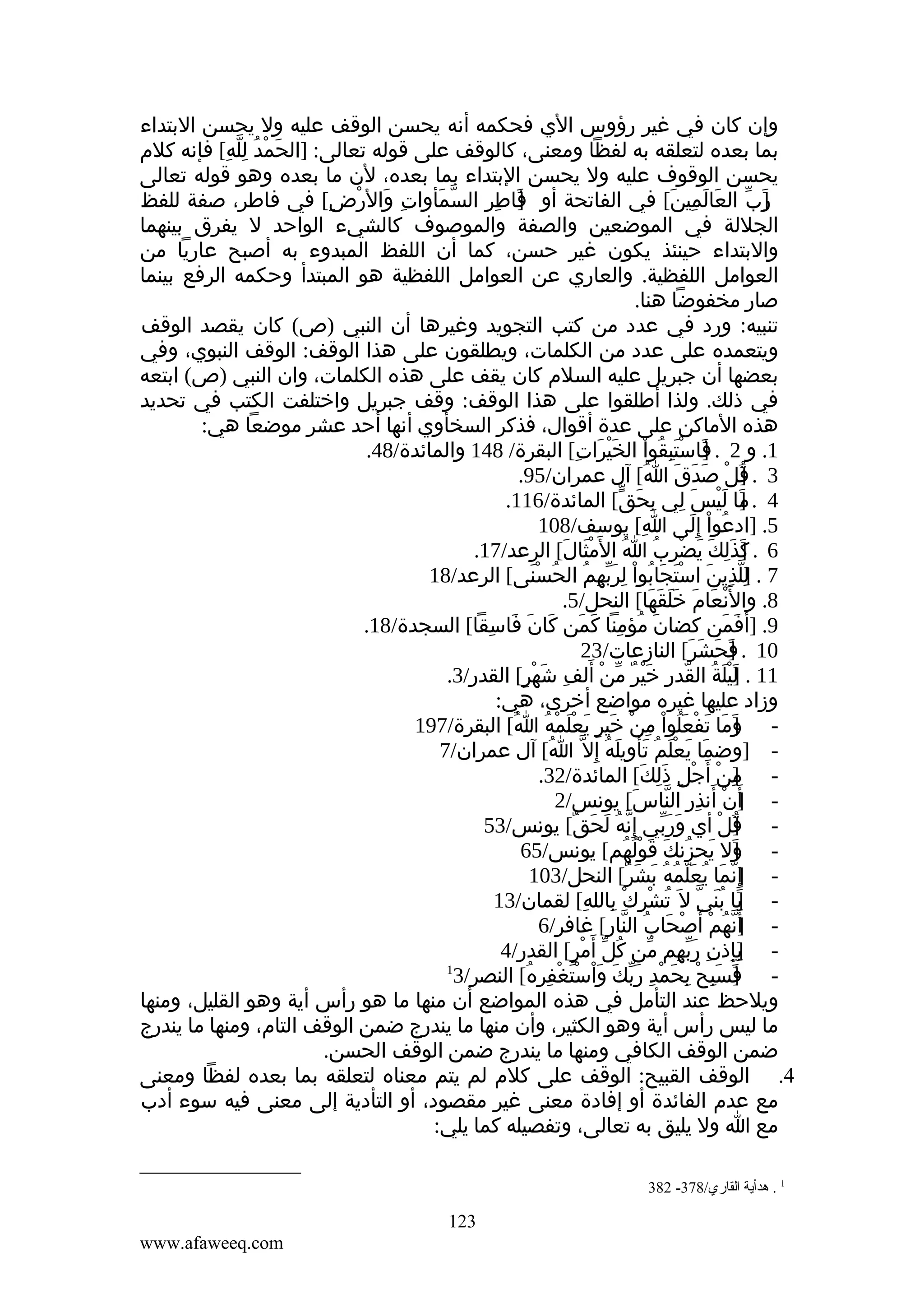 ‫وإن كان في غير رؤوس الي فحكمه أنه يحسن الوقف عليه ول يحسن البتداء‬
‫بما بعده لتعلقه به لفظا ومعنى، كالوقف على قوله تعالى: ]الحمد لله[ فإنه كلم‬
‫َ ْ ُ ِّ ِ‬
‫يحسن الوقوف عليه ول يحسن البتداء بما بعده، لن ما بعده وهو قوله تعالى‬
‫رب العالمين[ في الفاتحة أو فاطر السمأوات والرض[ في فاطر، صفة للفظ‬
‫ِ َ ْ ِ‬
‫ّ َ‬
‫]َ ِ ِ‬
‫]َ ّ َ َ ِ َ‬
‫الجللة في الموضعين والصفة والموصوف كالشيء الواحد ل يفرق بينهما‬
‫والبتداء حينئذ يكون غير حسن، كما أن اللفظ المبدوء به أصبح عاريا من‬
‫العوامل اللفظية. والعاري عن العوامل اللفظية هو المبتدأ وحكمه الرفع بينما‬
‫صار مخفوضا هنا.‬
‫تنبيه: ورد في عدد من كتب التجويد وغيرها أن النبي )ص( كان يقصد الوقف‬
‫ويتعمده على عدد من الكلمات، ويطلقون على هذا الوقف: الوقف النبوي، وفي‬
‫بعضها أن جبريل عليه السلم كان يقف على هذه الكلمات، وان النبي )ص( ابتعه‬
‫في ذلك. ولذا أطلقوا على هذا الوقف: وقف جبريل واختلفت الكتب في تحديد‬
‫هذه الماكن على عدة أقوال، فذكر السخأوي أنها أحد عشر موضعا هي:‬
‫1. و 2 . فاستبقوا الخيرات[ البقرة/ 841 والمائدة/84.‬
‫]َ ْ َ ِ ُ ْ َ ْ َ ِ‬
‫3 . قل صدق ا[ آل عمران/59.‬
‫]ُ ْ َ َ َ ُ‬
‫4 . ما ليس لي بحق[ المائدة/611.‬
‫]َ َ ْ َ ِ ِ َ ّ‬
‫5. ]ادعوا إ ِلى ا[ يوسف/801‬
‫ِ‬
‫ُ ْ َ‬
‫6 . كذلك يضرب ا ال َمثالَ[ الرعد/71.‬
‫َْ‬
‫]َ َ ِ َ َ ْ ِ ُ ُ‬
‫7 . للذين استجابوا لربهم الحسنى[ الرعد/81‬
‫]ِ ّ ِ َ ْ َ َ ُ ْ ِ َ ّ ِ ُ ُ ْ َ‬
‫8. وال َْنعام خلقها[ النحل/5.‬
‫َ َ ََ َ َ‬
‫9. ]أفمن كضان مؤمنا كمن كان فاسقا[ السجدة/81.‬
‫َ ُ ِ َ َ َ َ َ ِ‬
‫َ َ‬
‫01 . فحشر[ النازعات/32‬
‫]َ َ َ َ‬
‫11 . ليلة القدر خير من ألف شهر[ القدر/3.‬
‫]َ ْ َ ُ ّ ِ َ ْ ٌ ّ ْ َ ِ َ ْ ٍ‬
‫وزاد عليها غيره مواضع أخرى، هي:‬
‫ وما تفعلوا من خير يعلمه ا[ البقرة/791‬‫]َ َ َ ْ َ ُ ْ ِ ْ َ ٍ َ ْ َ ْ ُ ُ‬
‫ ]وضما يعلم تأويله إ ِل ّ ا[ آل عمران/7‬‫ُ‬
‫َ َ َْ ُ َ َ ُ‬
‫ من أ َجل ذلك[ المائدة/23.‬‫]ِ ْ ْ ِ َ ِ َ‬
‫ أ َن أنذر الناس[ يونس/2‬‫] ْ َ ِ ِ ّ َ‬
‫ قل أي وربي إ ِنه لحق[ يونس/35‬‫ّ ُ َ َ ٌ‬
‫َ َّ‬
‫]ُ ْ‬
‫ ول يحزنك قولهم[ يونس/56‬‫] َ ُ َ َ ُْ ُ‬
‫َ‬
‫ إ ِنما يعلمه بشر[ النحل/301‬‫]ّ َ ُ َّ ُ ُ َ َ ٌ‬
‫ يا بني ل َ تشرك بالله[ لقمان/31‬‫]َ ُ َ ّ ُ ْ ِ ْ ِ ِ‬
‫ ]َنهم أ َصحاب النار[ غافر/6‬‫أّ ُ ْ ْ َ ُ ّ ِ‬
‫ بإذن ربهم من كل أ َ‬‫]ِ ِ ِ َ ّ ِ ّ ُ ّ مر[ القدر/4‬
‫ْ ٍ‬
‫1‬
‫ فسبح بحمد ربك واستغفره[ النصر/3‬‫]َ َ ِ ْ ِ َ ْ ِ َ ّ َ َ ْ ْ َ ْ ِ ُ‬
‫ويلحظ عند التأمل في هذه المواضع أن منها ما هو رأس أية وهو القليل، ومنها‬
‫ما ليس رأس أية وهو الكثير، وأن منها ما يندرج ضمن الوقف التام، ومنها ما يندرج‬
‫ضمن الوقف الكافي ومنها ما يندرج ضمن الوقف الحسن.‬
‫4. الوقف القبيح: الوقف على كلم لم يتم معناه لتعلقه بما بعده لفظا ومعنى‬
‫مع عدم الفائدة أو إفادة معنى غير مقصود، أو التأدية إلى معنى فيه سوء أدب‬
‫مع ا ول يليق به تعالى، وتفصيله كما يلي:‬
‫1 . هدأية القاري/873- 283‬

‫321‬
‫‪www.afaweeq.com‬‬

 
