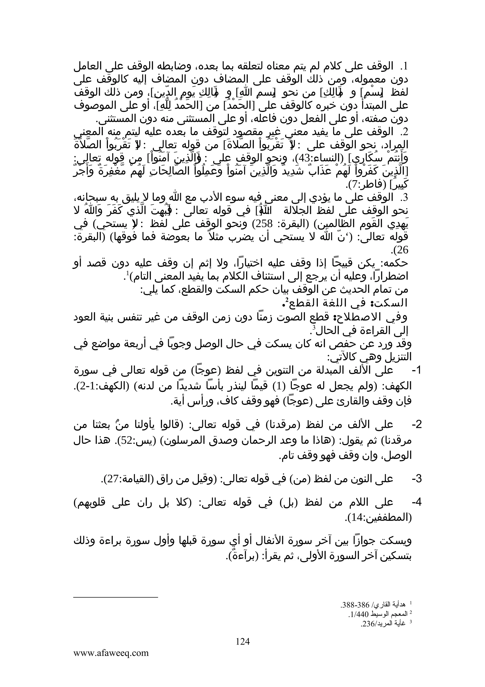 ‫1. الوقف على كلم لم يتم معناه لتعلقه بما بعده، وضابطه الوقف على العامل‬
‫دون معموله، ومن ذلك الوقف على المضاف دون المضاف إليه كالوقف على‬
‫لفظ ]سم[ و مالك[ من نحو بسم ا[ و مالك يوم الدين[، ومن ذلك الوقف‬
‫]َ ِ ِ َ ِ ّ ِ‬
‫]ِ ِ ِ‬
‫]َ ِ ِ‬
‫ب ْ ِ‬
‫ِ‬
‫على المبتدأ دون خبره كالوقف على ]الحمد[ من ]الحمد لله[، أو على الموصوف‬
‫َ ْ ُ ِّ ِ‬
‫َ ْ ُ‬
‫دون صفته، أو على الفعل دون فاعله، أو على المستثنى منه دون المستثنى.‬
‫2. الوقف على ما يفيد معنى غير مقصود لتوقف ما بعده عليه ليتم منه المعنى‬
‫ّ َ‬
‫المراد، نحو الوقف على : ] َ تقربوا الصلة[ من قوله تعالى : ] تقربوا الصل ّة‬
‫ل َ ْ َُ ْ‬
‫ّ َ‬
‫ل َ ْ َُ ْ‬
‫وأنتم سكارى[ )النساء:34(، ونحو الوقف على : والذين آمنوا[ من قوله تعالى:‬
‫]َ ّ ِ َ َ ُ ْ‬
‫ََ ُ ْ ُ َ‬
‫ّ ِ َ ِ َُ ْ ّ ْ ِ َ ٌ َ ْ ٌ‬
‫]الذين كفروا لهم عذاب شديد والذين آمنوا وعمِلوا الصالحات لهم مغفرة وأ َجر‬
‫ّ ِ َ َ َ ْ ْ َ ُ ْ َ َ ٌ َ ِ ٌ َ ّ ِ َ َُ ْ َ َ ُ ْ‬
‫كبير[ )فاطر:7(.‬
‫َِ ُ‬
‫3. الوقف على ما يؤدي إلى معنى فيه سوء الدب مع ا وما ل يليق به سبحانه،‬
‫نحو الوقف على لفظ الجللة : ][ في قوله تعالى : ]بهت الذي كفر وا ل‬
‫َ َ َ َ ُ‬
‫فُ ِ َ ّ‬
‫َ‬
‫ُ‬
‫ا‬
‫يهدي القوم الظالمين( )البقرة: 852( ونحو الوقف على لفظ : ) يستحي( في‬
‫ل‬
‫َ‬
‫َ ِ‬
‫قوله تعالى: )‘ن ا ل يستحي أن يضرب مثل ً ما بعوضة فما فوقها( )البقرة:‬
‫ّ‬
‫62(.‬
‫حكمه: يكن قبيحا إذا وقف عليه اختيارا، ول إثم إن وقف عليه دون قصد أو‬
‫اضطرارا، وعليه أن يرجع إلى استئناف الكلم بما يفيد المعنى التام(1.‬
‫من تمام الحديث عن الوقف بيان حكم السكت والقطع، كما يلي:‬
‫السكت: في اللغة القطع2.‬
‫وفي الصطلح: قطع الصوت زمنا دون زمن الوقف من غير تنفس بنية العود‬
‫إلى القراءة في الحال3.‬
‫وقد ورد عن حفص انه كان يسكت في حال الوصل وجوبا في أربعة مواضع في‬
‫التنزيل وهي كالتي:‬
‫على اللف المبدلة من التنوين في لفظ )عوجا( من قوله تعالى في سورة‬
‫1-‬
‫الكهف: )ولم يجعل له عوجا )1( قيما لينذر بأسا شديدا من لدنه( )الكهف:1-2(.‬
‫فإن وقف والقارئ على )عوجا( فهو وقف كاف، ورأس أية.‬
‫على اللف من لفظ )مرقدنا( في قوله تعالى: )قالوا يأولنا ۢ بعثنا من‬
‫من‬
‫2-‬
‫مرقدنا( ثم يقول: )هاذا ما وعد الرحمان وصدق المرسلون( )يس:25(. هذا حال‬
‫الوصل، وإن وقف فهو وقف تام.‬
‫3-‬

‫على النون من لفظ )من( في قوله تعالى: )وقيل من راق )القيامة:72(.‬

‫على اللم من لفظ )بل( في قوله تعالى: )كل بل ران على قلوبهم(‬
‫4-‬
‫)المطففين:41(.‬
‫ويسكت جوازا بين آخر سورة النفال أو أي سورة قبلها وأول سورة براءة وذلك‬
‫بتسكين آخر السورة الولى، ثم يقرأ: )برآءة(.‬
‫ٌ‬

‫1 هدأية القاري/ 683-883.‬
‫2 المعجم الوسيط 044/1.‬
‫3 غأية المريد/632.‬

‫421‬
‫‪www.afaweeq.com‬‬

 