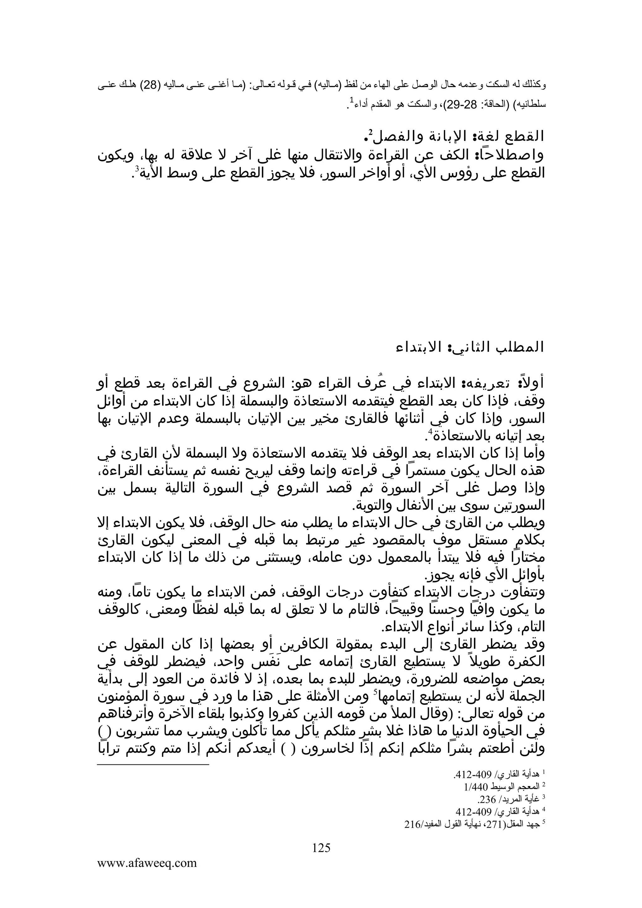 ‫وكذلك له السكت وعدمه حال الوصل على الهاء من لفظ )مففاليه( فففي قففوله تعففالى: )مففا أغنففى عنففى مففاليه )82( هلففك عنففى‬
‫1‬

‫سلطانيه( )الحاقة: 82-92(، والسكت هو المقدم أداء .‬

‫القطع لغة: البانة والفصل2.‬
‫واصطلحا: الكف عن القراءة والنتقال منها غلى آخر ل علقة له بها، ويكون‬
‫القطع على رؤوس الي، أو أواخر السور، فل يجوز القطع على وسط الية3.‬

‫المطلب الثاني: البتداء‬
‫أو ل ً: تعريفه: البتداء في عرف القراء هو: الشروع في القراءة بعد قطع أو‬
‫ُ‬
‫وقف، فإذا كان بعد القطع فيتقدمه الستعاذة والبسملة إذا كان البتداء من أوائل‬
‫السور، وإذا كان في أثنائها فالقارئ مخير بين التيان بالبسملة وعدم التيان بها‬
‫بعد إتيانه بالستعاذة4.‬
‫وأما إذا كان البتداء بعد الوقف فل يتقدمه الستعاذة ول البسملة لن القارئ في‬
‫هذه الحال يكون مستمرا في قراءته وإنما وقف ليريح نفسه ثم يستأنف القراءة،‬
‫وإذا وصل غلى آخر السورة ثم قصد الشروع في السورة التالية بسمل بين‬
‫السورتين سوى بين النفال والتوبة.‬
‫ويطلب من القارئ في حال البتداء ما يطلب منه حال الوقف، فل يكون البتداء إل‬
‫بكلم مستقل موف بالمقصود غير مرتبط بما قبله في المعنى ليكون القارئ‬
‫مختارا فيه فل يبتدأ بالمعمول دون عامله، ويستثنى من ذلك ما إذا كان البتداء‬
‫بأوائل الي فإنه يجوز.‬
‫وتتفأوت درجات البتداء كتفأوت درجات الوقف، فمن البتداء ما يكون تاما، ومنه‬
‫ما يكون وافيا وحسنا وقبيحا، فالتام ما ل تعلق له بما قبله لفظا ومعنى، كالوقف‬
‫التام، وكذا سائر أنواع البتداء.‬
‫وقد يضطر القارئ إلى البدء بمقولة الكافرين أو بعضها إذا كان المقول عن‬
‫الكفرة طويل ً ل يستطيع القارئ إتمامه على نفس واحد، فيضطر للوقف في‬
‫َ َ‬
‫بعض مواضعه للضرورة، ويضطر للبدء بما بعده، إذ ل فائدة من العود إلى بدأية‬
‫الجملة لنه لن يستطيع إتمامها5 ومن المثلة على هذا ما ورد في سورة المؤمنون‬
‫من قوله تعالى: )وقال المل من قومه الذين كفروا وكذبوا بلقاء الخرة وأترفناهم‬
‫في الحيأوة الدنيا ما هاذا غل بشر مثلكم يأكل مما تأكلون ويشرب مما تشربون ) (‬
‫ولئن أطعتم بشرا مثلكم إنكم إذا لخاسرون ) ( أيعدكم أنكم إذا متم وكنتم ترابا‬
‫1 هدأية القاري/ 904-214.‬
‫2 المعجم الوسيط 044/1‬
‫3 غأية المريد/ 632.‬
‫4 هدأية القاري/ 904-214‬
‫5 جهد المقل)172، نهأية القول المفيد/612‬

‫521‬
‫‪www.afaweeq.com‬‬

 