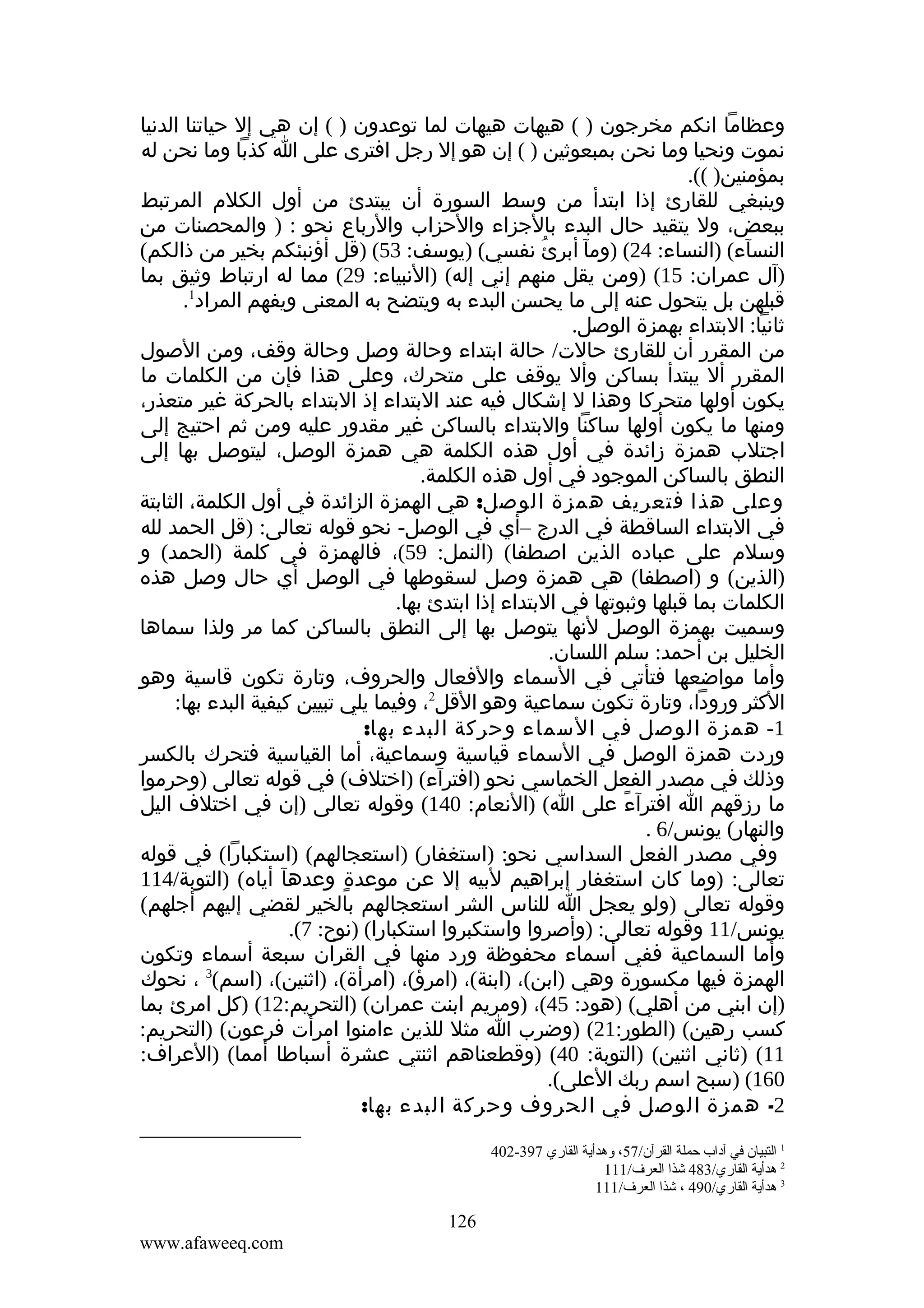 ‫وعظاما انكم مخرجون ) ( هيهات هيهات لما توعدون ) ( إن هي إل حياتنا الدنيا‬
‫نموت ونحيا وما نحن بمبعوثين ) ( إن هو إل رجل افترى على ا كذبا وما نحن له‬
‫بمؤمنين) ((.‬
‫وينبغي للقارئ إذا ابتدأ من وسط السورة أن يبتدئ من أول الكلم المرتبط‬
‫ببعض، ول يتقيد حال البدء بالجزاء والحزاب والرباع نحو : ) والمحصنات من‬
‫النسآء( )النساء: 42( )ومآ أبرئُ نفسي( )يوسف: 35( )قل أؤنبئكم بخير من ذالكم(‬
‫)آل عمران: 51( )ومن يقل منهم إني إله( )النبياء: 92( مما له ارتباط وثيق بما‬
‫قبلهن بل يتحول عنه إلى ما يحسن البدء به ويتضح به المعنى ويفهم المراد1.‬
‫ثانيا: البتداء بهمزة الوصل.‬
‫من المقرر أن للقارئ حالت/ حالة ابتداء وحالة وصل وحالة وقف، ومن الصول‬
‫المقرر أل يبتدأ بساكن وأل يوقف على متحرك، وعلى هذا فإن من الكلمات ما‬
‫يكون أولها متحركا وهذا ل إشكال فيه عند البتداء إذ البتداء بالحركة غير متعذر،‬
‫ومنها ما يكون أولها ساكنا والبتداء بالساكن غير مقدور عليه ومن ثم احتيج إلى‬
‫اجتلب همزة زائدة في أول هذه الكلمة هي همزة الوصل، ليتوصل بها إلى‬
‫النطق بالساكن الموجود في أول هذه الكلمة.‬
‫وعلى هذا فتعريف همزة الوصل: هي الهمزة الزائدة في أول الكلمة، الثابتة‬
‫في البتداء الساقطة في الدرج –أي في الوصل- نحو قوله تعالى: )قل الحمد لله‬
‫وسلم على عباده الذين اصطفا( )النمل: 95(، فالهمزة في كلمة )الحمد( و‬
‫)الذين( و )اصطفا( هي همزة وصل لسقوطها في الوصل أي حال وصل هذه‬
‫الكلمات بما قبلها وثبوتها في البتداء إذا ابتدئ بها.‬
‫وسميت بهمزة الوصل لنها يتوصل بها إلى النطق بالساكن كما مر ولذا سماها‬
‫الخليل بن أحمد: سلم اللسان.‬
‫وأما مواضعها فتأتي في السماء والفعال والحروف، وتارة تكون قاسية وهو‬
‫الكثر ورودا، وتارة تكون سماعية وهو القل2، وفيما يلي تبيين كيفية البدء بها:‬
‫1- همزة الوصل في السماء وحركة البدء بها:‬
‫وردت همزة الوصل في السماء قياسية وسماعية، أما القياسية فتحرك بالكسر‬
‫وذلك في مصدر الفعل الخماسي نحو )افترآء( )اختلف( في قوله تعالى )وحرموا‬
‫ما رزقهم ا افترآء على ا( )النعام: 041( وقوله تعالى )إن في اختلف اليل‬
‫ً‬
‫والنهار( يونس/6 .‬
‫وفي مصدر الفعل السداسي نحو: )استغفار( )استعجالهم( )استكبارا( في قوله‬
‫تعالى: )وما كان استغفار إبراهيم لبيه إل عن موعدة وعدهآ أياه( )التوبة/411‬
‫ٍ‬
‫وقوله تعالى )ولو يعجل ا للناس الشر استعجالهم بالخير لقضي إليهم أجلهم(‬
‫يونس/11 وقوله تعالى: )وأصروا واستكبروا استكبارا( )نوح: 7(.‬
‫وأما السماعية ففي أسماء محفوظة ورد منها في القران سبعة أسماء وتكون‬
‫الهمزة فيها مكسورة وهي )ابن(، )ابنة(، )امرؤ(، )امرأة(، )اثنين(، )اسم(3 ، نحوك‬
‫)إن ابني من أهلي( )هود: 54(، )ومريم ابنت عمران( )التحريم:21( )كل امرئ بما‬
‫كسب رهين( )الطور:12( )وضرب ا مثل للذين ءامنوا امرأت فرعون( )التحريم:‬
‫11( )ثاني اثنين( )التوبة: 04( )وقطعناهم اثنتي عشرة أسباطا أمما( )العراف:‬
‫061( )سبح اسم ربك العلى(.‬
‫2- همزة الوصل في الحروف وحركة البدء بها:‬
‫1 التبيان في آداب حملة القرآن/75، وهدأية القاري 793-204‬
‫2 هدأية القاري/384 شذا العرف/111‬
‫3 هدأية القاري/094 ، شذا العرف/111‬

‫621‬
‫‪www.afaweeq.com‬‬

 
