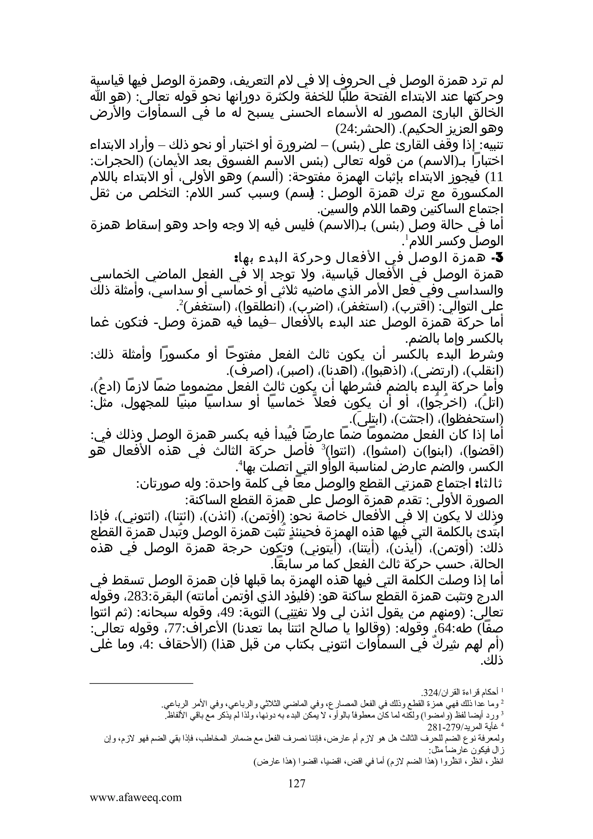 ‫لم ترد همزة الوصل في الحروف إل في لم التعريف، وهمزة الوصل فيها قياسية‬
‫وحركتها عند البتداء الفتحة طلبا للخفة ولكثرة دورانها نحو قوله تعالى: )هو ا‬
‫الخالق البارئ المصور له السماء الحسنى يسبح له ما في السمأوات والرض‬
‫وهو العزيز الحكيم(. )الحشر:42(‬
‫تنبيه: إذا وقف القارئ على )بئس( – لضرورة أو اختبار أو نحو ذلك – وأراد البتداء‬
‫اختبارا بم)السم( من قوله تعالى )بئس السم الفسوق بعد اليمان( )الحجرات:‬
‫11( فيجوز البتداء بإثبات الهمزة مفتوحة: )ألسم( وهو الولى، أو البتداء باللم‬
‫المكسورة مع ترك همزة الوصل : لسم( وسبب كسر اللم: التخلص من ثقل‬
‫)ِ‬
‫اجتماع الساكنين وهما اللم والسين.‬
‫أما في حالة وصل )بئس( بم)السم( فليس فيه إل وجه واحد وهو إسقاط همزة‬
‫الوصل وكسر اللم1.‬
‫3- همزة الوصل في الفعال وحركة البدء بها:‬
‫همزة الوصل في الفعال قياسية، ول توجد إل في الفعل الماضي الخماسي‬
‫والسداسي وفي فعل المر الذي ماضيه ثلثي أو خماسي أو سداسي، وأمثلة ذلك‬
‫على التوالي: )اقترب(، )استغفر(، )اضرب(، )انطلقوا(، )استغفر(2.‬
‫أما حركة همزة الوصل عند البدء بالفعال –فيما فيه همزة وصل- فتكون غما‬
‫بالكسر وإما بالضم.‬
‫وشرط البدء بالكسر أن يكون ثالث الفعل مفتوحا أو مكسورا وأمثلة ذلك:‬
‫)انقلب(، )ارتضى(، )اذهبوا(، )اهدنا(، )اصبر(، )اصرف(.‬
‫وأما حركة البدء بالضم فشرطها أن يكون ثالث الفعل مضموما ضما لزما )ادع(،‬
‫ُ‬
‫)اتل(، )اخرجوا(، أو أن يكون فعل ً خماسيا أو سداسيا مبنيا للمجهول، مثل:‬
‫ُ ُ‬
‫ُ‬
‫)استحفظوا(، )اجتثت(، )ابتلى(.‬
‫َ‬
‫أما إذا كان الفعل مضموما ضما عارضا فيبدأ فيه بكسر همزة الوصل وذلك في:‬
‫ُ‬
‫)اقضوا(، )ابنوا(ن )امشوا(، )ائتوا(3 فأصل حركة الثالث في هذه الفعال هو‬
‫الكسر، والضم عارض لمناسبة الوأو التي اتصلت بها4.‬
‫ثالثا: اجتماع همزتي القطع والوصل معا في كلمة واحدة: وله صورتان:‬
‫الصورة الولى: تقدم همزة الوصل على همزة القطع الساكنة:‬
‫وذلك ل يكون إل في الفعال خاصة نحو: )اؤتمن(، )ائذن(، )ائتنا(، )ائتوني(، فإذا‬
‫ابتدئ بالكلمة التي فيها هذه الهمزة فحينئذ تثبت همزة الوصل وتبدل همزة القطع‬
‫ُ‬
‫ٍ ُ‬
‫ُ‬
‫ذلك: )أوتمن(، )أيذن(، )أيتنا(، )أيتوني( وتكون حرجة همزة الوصل في هذه‬
‫الحالة، حسب حركة ثالث الفعل كما مر سابقا.‬
‫أما إذا وصلت الكلمة التي فيها هذه الهمزة بما قبلها فإن همزة الوصل تسقط في‬
‫الدرج وتثبت همزة القطع ساكنة هو: )فليؤد الذي اؤتمن أمانته( البقرة:382، وقوله‬
‫تعالى: )ومنهم من يقول ائذن لي ول تفتني( التوبة: 94، وقوله سبحانه: )ثم ائتوا‬
‫ِِ‬
‫صفا( طه:46، وقوله: )وقالوا يا صالح ائتنا بما تعدنا( العراف:77، وقوله تعالى:‬
‫)أم لهم شرك في السمأوات ائتوني بكتاب من قبل هذا( )الحقاف :4، وما غلى‬
‫ِ ٌ‬
‫ذلك.‬
‫1 أحكا م قراءة القران/423.‬
‫2 وما عدا ذلك فهي همزة القطع وذلك في الفعل المصارع، وفي الماضي الثلةثي والرباعي، وفي المر الرباعي.‬
‫3 ورد أيضا لفظ )وامضوا( ولكنه لما كان معطوفا بالوأو، ل يمكن البدء به دونها، ولذا لم يذكر مع باقي اللفاظ.‬
‫ ً‬
‫4 غأية المريد/972-182‬
‫ولمعرفة نوع الضم للحرف الثالث هل هو لز م أ م عارض، فإننا نصرف الفعل مع ضمائر المخاطب، فإذا بقي الضم فهو لز م، وإن‬
‫زال فيكون عارضا مثل:‬
‫ ً‬
‫انظر، انظر، انظروا )هذا الضم لز م( أما في اقض، اقضيا، اقضوا )هذا عارض(‬
‫َنِ‬
‫،[ُ‬
‫،[ُ‬
‫،[ُ‬

‫721‬
‫‪www.afaweeq.com‬‬

 