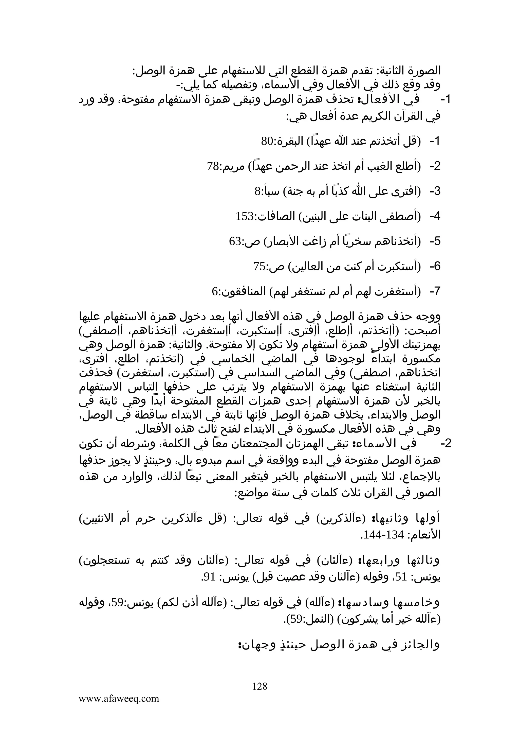 ‫الصورة الثانية: تقدم همزة القطع التي للستفهام على همزة الوصل:‬
‫وقد وقع ذلك في الفعال وفي السماء، وتفصيله كما يلي:-‬
‫في الفعال: تحذف همزة الوصل وتبقى همزة الستفهام مفتوحة، وقد ورد‬
‫1-‬
‫في القرآن الكريم عدة أفعال هي:‬
‫1- )قل أتخذتم عند ا عهدا( البقرة:08‬
‫2- )أطلع الغيب أم اتخذ عند الرحمن عهدا( مريم:87‬
‫3- )افترى على ا كذبا أم به جنة( سبأ:8‬
‫4- )أصطفى البنات على البنين( الصافات:351‬
‫5- )أتخذناهم سخريا أم زاغت البصار( ص:36‬
‫6- )أستكبرت أم كنت من العالين( ص:57‬
‫7- )أستغفرت لهم أم لم تستغفر لهم( المنافقون:6‬
‫ووجه حذف همزة الوصل في هذه الفعال أنها بعد دخول همزة الستفهام عليها‬
‫أصبحت: )أإتخذتم، أإطلع، أإفترى، أإستكبرت، أإستغفرت، أإتخذناهم، أإصطفى(‬
‫بهمزتينك الولى همزة استفهام ول تكون إل مفتوحة. والثانية: همزة الوصل وهي‬
‫مكسورة ابتداء لوجودها في الماضي الخماسي في )اتخذتم، اطلع، افترى،‬
‫ً‬
‫اتخذناهم، اصطفى( وفي الماضي السداسي في )استكبرت، استغفرت( فحذفت‬
‫الثانية استغناء عنها بهمزة الستفهام ول يترتب على حذفها التباس الستفهام‬
‫بالخبر لن همزة الستفهام إحدى همزات القطع المفتوحة أبدا وهي ثابتة في‬
‫الوصل والبتداء، بخلف همزة الوصل فإنها ثابتة في البتداء ساقطة في الوصل،‬
‫وهي في هذه الفعال مكسورة في البتداء لفتح ثالث هذه الفعال.‬
‫في السماء: تبقى الهمزتان المجتمعتان معا في الكلمة، وشرطه أن تكون‬
‫2-‬
‫همزة الوصل مفتوحة في البدء وواقعة في اسم مبدوء بال، وحينئذ ل يجوز حذفها‬
‫ٍ‬
‫بالجماع، لئل يلتبس الستفهام بالخبر فيتغير المعنى تبعا لذلك، والوارد من هذه‬
‫الصور في القران ثلث كلمات في ستة مواضع:‬
‫أولها وثانيها: )ءآلذكرين( في قوله تعالى: )قل ءآلذكرين حرم أم النثيين(‬
‫النعام: 431-441.‬
‫وثالثها ورابعها: )ءآلئان( في قوله تعالى: )ءآلئان وقد كنتم به تستعجلون(‬
‫يونس: 15، وقوله )ءآلئان وقد عصيت قبل( يونس: 19.‬
‫وخامسها وسادسها: )ءآلله( في قوله تعالى: )ءآلله أذن لكم( يونس:95، وقوله‬
‫)ءآلله خير أما يشركون( )النمل:95(.‬
‫والجائز في همزة الوصل حينئ ذ وجهان:‬
‫ٍ‬
‫821‬
‫‪www.afaweeq.com‬‬

 