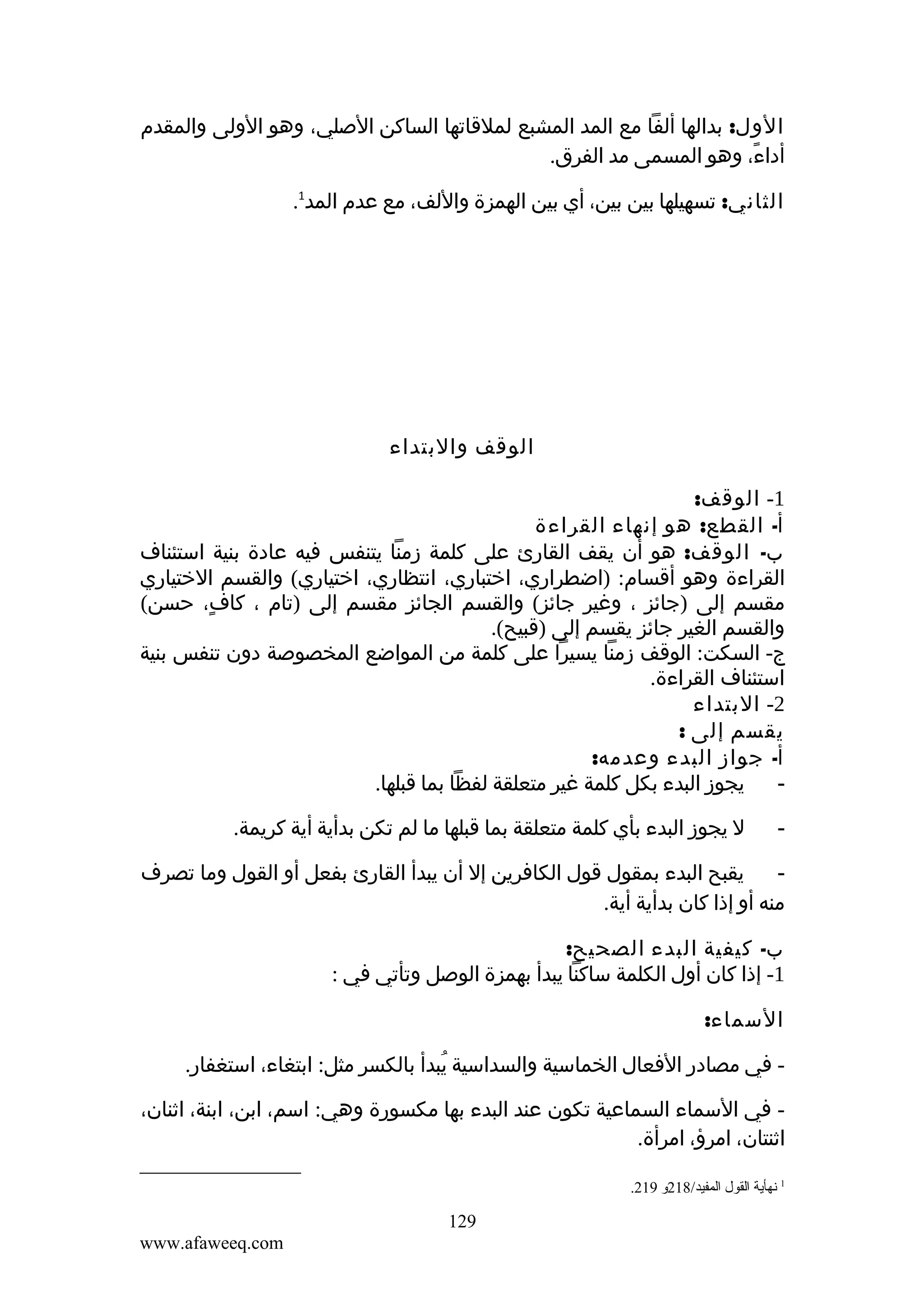 ‫الول: بدالها ألفا مع المد المشبع لملقاتها الساكن الصلي، وهو الولى والمقدم‬
‫أداء، وهو المسمى مد الفرق.‬
‫ً‬
‫الثاني: تسهيلها بين بين، أي بين الهمزة واللف، مع عدم المد1.‬

‫الوقف والبتداء‬
‫1- الوقف:‬
‫أ- القطع: هو إنهاء القراءة‬
‫ب- الوقف: هو أن يقف القارئ على كلمة زمنا يتنفس فيه عادة بنية استئناف‬
‫القراءة وهو أقسام: )اضطراري، اختباري، انتظاري، اختياري( والقسم الختياري‬
‫مقسم إلى )جائز ، وغير جائز( والقسم الجائز مقسم إلى )تام ، كاف، حسن(‬
‫ٍ‬
‫والقسم الغير جائز يقسم إلى )قبيح(.‬
‫ج- السكت: الوقف زمنا يسيرا على كلمة من المواضع المخصوصة دون تنفس بنية‬
‫استئناف القراءة.‬
‫2- البتداء‬
‫يقسم إلى :‬
‫أ- جواز البدء وعدمه:‬
‫يجوز البدء بكل كلمة غير متعلقة لفظا بما قبلها.‬
‫‬‫-‬

‫ل يجوز البدء بأي كلمة متعلقة بما قبلها ما لم تكن بدأية أية كريمة.‬

‫يقبح البدء بمقول قول الكافرين إل أن يبدأ القارئ بفعل أو القول وما تصرف‬
‫‬‫منه أو إذا كان بدأية أية.‬
‫ب- كيفية البدء الصحيح:‬
‫1- إذا كان أول الكلمة ساكنا يبدأ بهمزة الوصل وتأتي في :‬
‫السماء:‬
‫ في مصادر الفعال الخماسية والسداسية يبدأ بالكسر مثل: ابتغاء، استغفار.‬‫ُ‬
‫ في السماء السماعية تكون عند البدء بها مكسورة وهي: اسم، ابن، ابنة، اثنان،‬‫اثنتان، امرؤ، امرأة.‬
‫1 نهأية القول المفيد/812و 912.‬

‫921‬
‫‪www.afaweeq.com‬‬

 