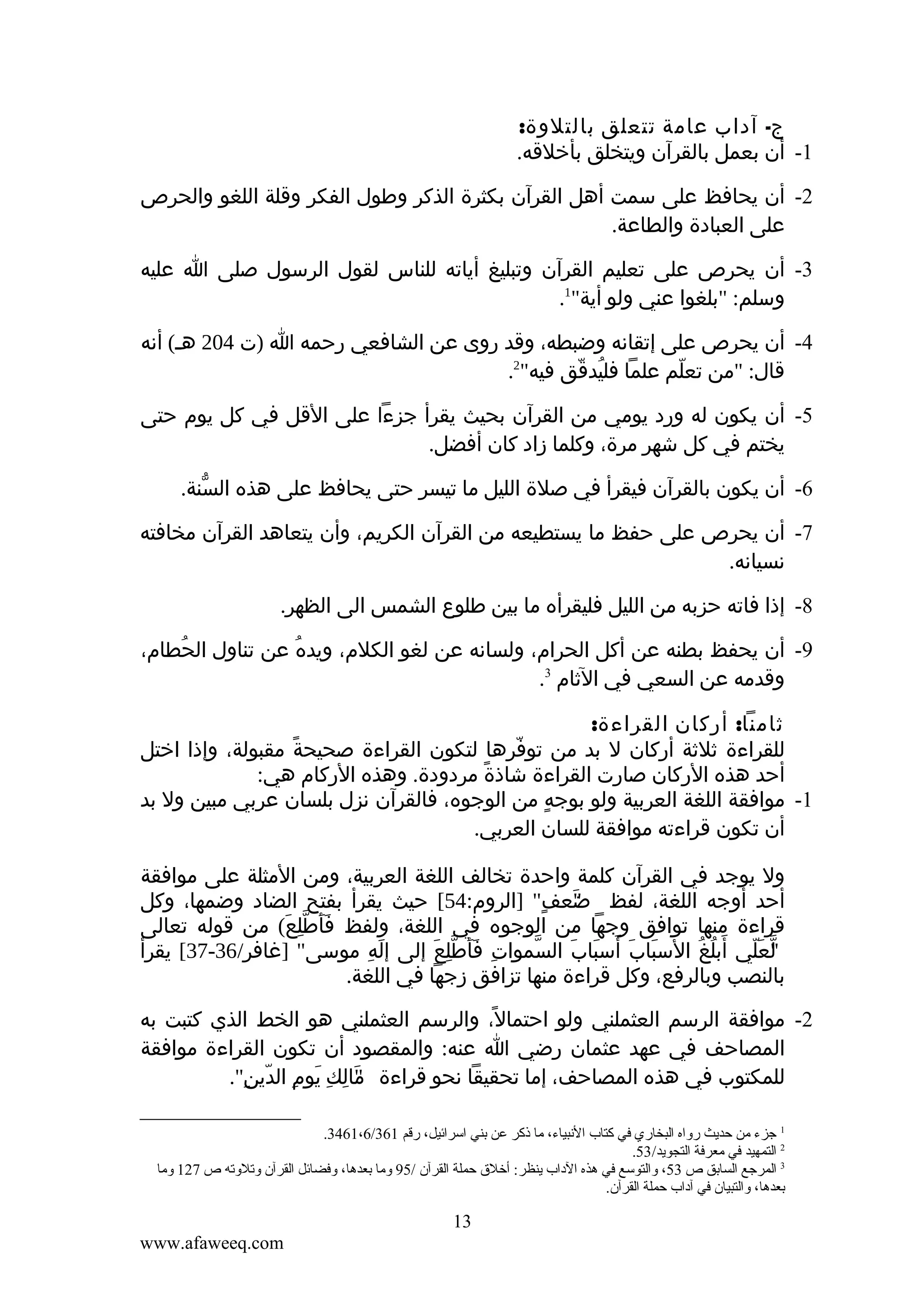 ‫ج- آداب عامة تتعلق بالتلوة:‬
‫1- أن بعمل بالقرآن ويتخلق بأخلقه.‬
‫2- أن يحافظ على سمت أهل القرآن بكثرة الذكر وطول الفكر وقلة اللغو والحرص‬
‫على العبادة والطاعة.‬
‫3- أن يحرص على تعليم القرآن وتبليغ أياته للناس لقول الرسول صلى ا عليه‬
‫وسلم: "بلغوا عني ولو أية"1.‬
‫4- أن يحرص على إتقانه وضبطه، وقد روى عن الشافعي رحمه ا )ت 402 هـ( أنه‬
‫قال: "من تعلم علما فليدقق فيه"2.‬
‫ُ ّ‬
‫ّ‬
‫5- أن يكون له ورد يومي من القرآن بحيث يقرأ جزءا على القل في كل يوم حتى‬
‫يختم في كل شهر مرة، وكلما زاد كان أفضل.‬
‫6- أن يكون بالقرآن فيقرأ في صلة الليل ما تيسر حتى يحافظ على هذه السنة.‬
‫ّ‬
‫7- أن يحرص على حفظ ما يستطيعه من القرآن الكريم، وأن يتعاهد القرآن مخافته‬
‫نسيانه.‬
‫8- إذا فاته حزبه من الليل فليقرأه ما بين طلوع الشمس الى الظهر.‬
‫9- أن يحفظ بطنه عن أكل الحرام، ولسانه عن لغو الكلم، ويده عن تناول الحطام،‬
‫ُ‬
‫ُ‬
‫ِ‬
‫وقدمه عن السعي في الثام 3.‬
‫ثامنا: أركان القراءة:‬
‫للقراءة ثلثة أركان ل بد من توفرها لتكون القراءة صحيحة مقبولة، وإذا اختل‬
‫ً‬
‫ّ‬
‫أحد هذه الركان صارت القراءة شاذة مردودة. وهذه الركام هي:‬
‫ً‬
‫1- موافقة اللغة العربية ولو بوجه من الوجوه، فالقرآن نزل بلسان عربي مبين ول بد‬
‫ٍ‬
‫أن تكون قراءته موافقة للسان العربي.‬
‫ول يوجد في القرآن كلمة واحدة تخالف اللغة العربية، ومن المثلة على موافقة‬
‫أحد أوجه اللغة، لفظ ضعف" ]الروم:45[ حيث يقرأ بفتح الضاد وضمها، وكل‬
‫"َ ٍ‬
‫قراءة منها توافق وجها من الوجوه في اللغة، ولفظ فأطلع( من قوله تعالى‬
‫ََ ِّ َ‬
‫لعلي أبلغ السباب أسباب السموات فأطلع إلى إله موسى" ]غافر/63-73[ يقرأ‬
‫َ ِ‬
‫ِ ََ ِّ َ‬
‫ّ‬
‫َ َ َ َ َ‬
‫"ّ َ ّ َ ُ ُ‬
‫بالنصب وبالرفع، وكل قراءة منها تزافق زجها في اللغة.‬
‫2- موافقة الرسم العثملني ولو احتمال، والرسم العثملني هو الخط الذي كتبت به‬
‫ً‬
‫المصاحف في عهد عثمان رضي ا عنه: والمقصود أن تكون القراءة موافقة‬
‫للمكتوب في هذه المصاحف، إما تحقيقا نحو قراءة مالك يوم الدين".‬
‫"َ ِ ِ َ ِ ّ ِ‬
‫1 جزء من حديث رواه البخاري في كتاب النبياء، ما ذكر عن تبني اسرائيل، رقم 163/6،1643.‬
‫2 التمهيد في معرفة التجويد/35.‬
‫3 المرجع الساتبق ص 35، والتوسع في هذه الداب ينظر: أخلق حملة القرآن /59 وما تبعدها، وفضائل القرآن وقتلوقته ص 721 وما‬
‫تبعدها، والتبيان في آداب حملة القرآن.‬

‫31‬
‫‪www.afaweeq.com‬‬

 