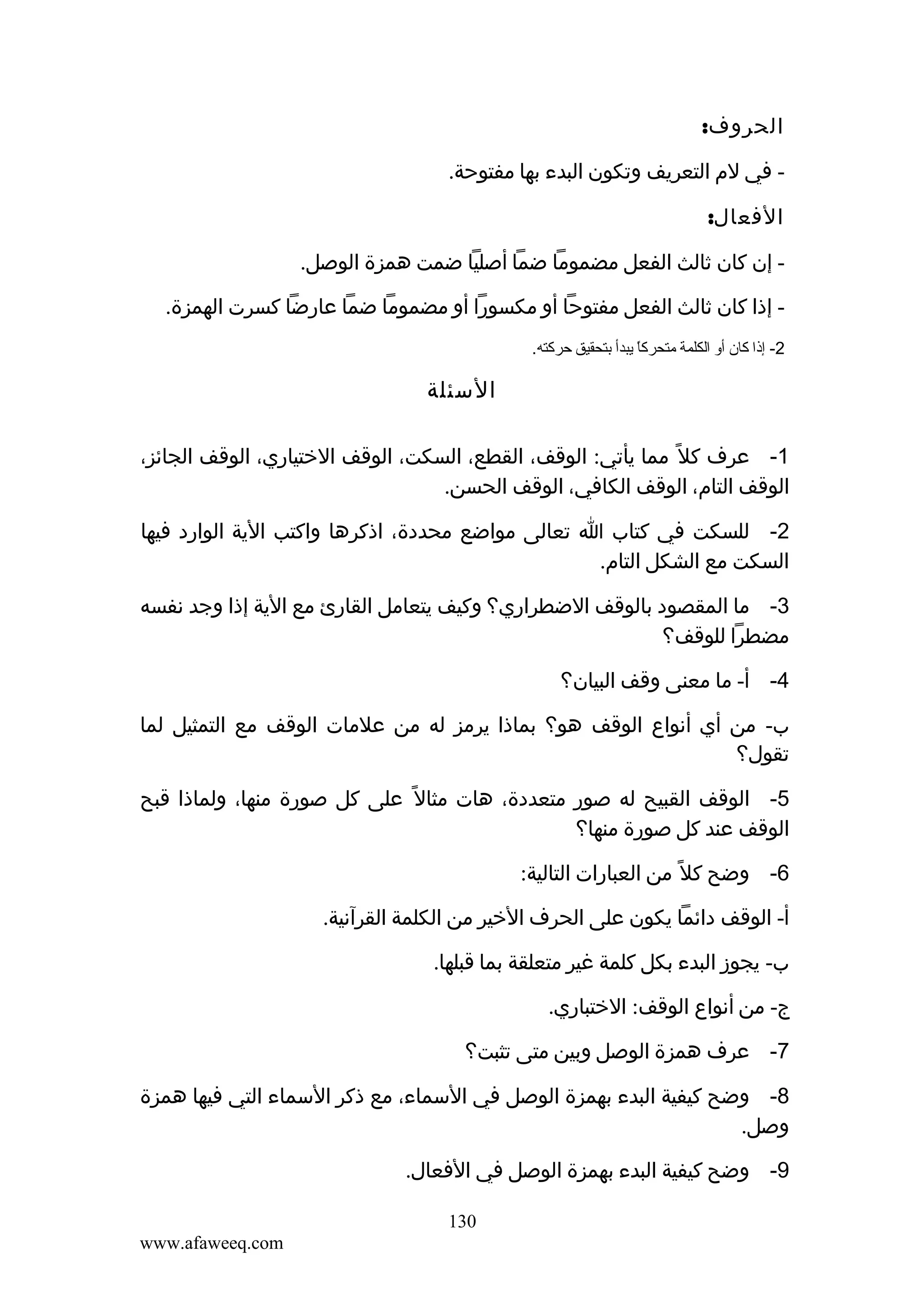 ‫الحروف:‬
‫ في لم التعريف وتكون البدء بها مفتوحة.‬‫الفعال:‬
‫ إن كان ثالث الفعل مضموما ضما أصليا ضمت همزة الوصل.‬‫ إذا كان ثالث الفعل مفتوحا أو مكسورا أو مضموما ضما عارضا كسرت الهمزة.‬‫2- إذا كان أو الكلمة متحركا يبدأ بتحقيق حركته.‬
‫ ً‬

‫السئلة‬
‫1- عرف كل ً مما يأتي: الوقف، القطع، السكت، الوقف الختياري، الوقف الجائز،‬
‫الوقف التام، الوقف الكافي، الوقف الحسن.‬
‫2- للسكت في كتاب ا تعالى مواضع محددة، اذكرها واكتب الية الوارد فيها‬
‫السكت مع الشكل التام.‬
‫3- ما المقصود بالوقف الضطراري؟ وكيف يتعامل القارئ مع الية إذا وجد نفسه‬
‫مضطرا للوقف؟‬
‫4- أ- ما معنى وقف البيان؟‬
‫ب- من أي أنواع الوقف هو؟ بماذا يرمز له من علمات الوقف مع التمثيل لما‬
‫تقول؟‬
‫5- الوقف القبيح له صور متعددة، هات مثال ً على كل صورة منها، ولماذا قبح‬
‫الوقف عند كل صورة منها؟‬
‫6- وضح كل ً من العبارات التالية:‬
‫أ- الوقف دائما يكون على الحرف الخير من الكلمة القرآنية.‬
‫ب- يجوز البدء بكل كلمة غير متعلقة بما قبلها.‬
‫ج- من أنواع الوقف: الختباري.‬
‫7- عرف همزة الوصل وبين متى تثبت؟‬
‫8- وضح كيفية البدء بهمزة الوصل في السماء، مع ذكر السماء التي فيها همزة‬
‫وصل.‬
‫9- وضح كيفية البدء بهمزة الوصل في الفعال.‬
‫031‬
‫‪www.afaweeq.com‬‬

 