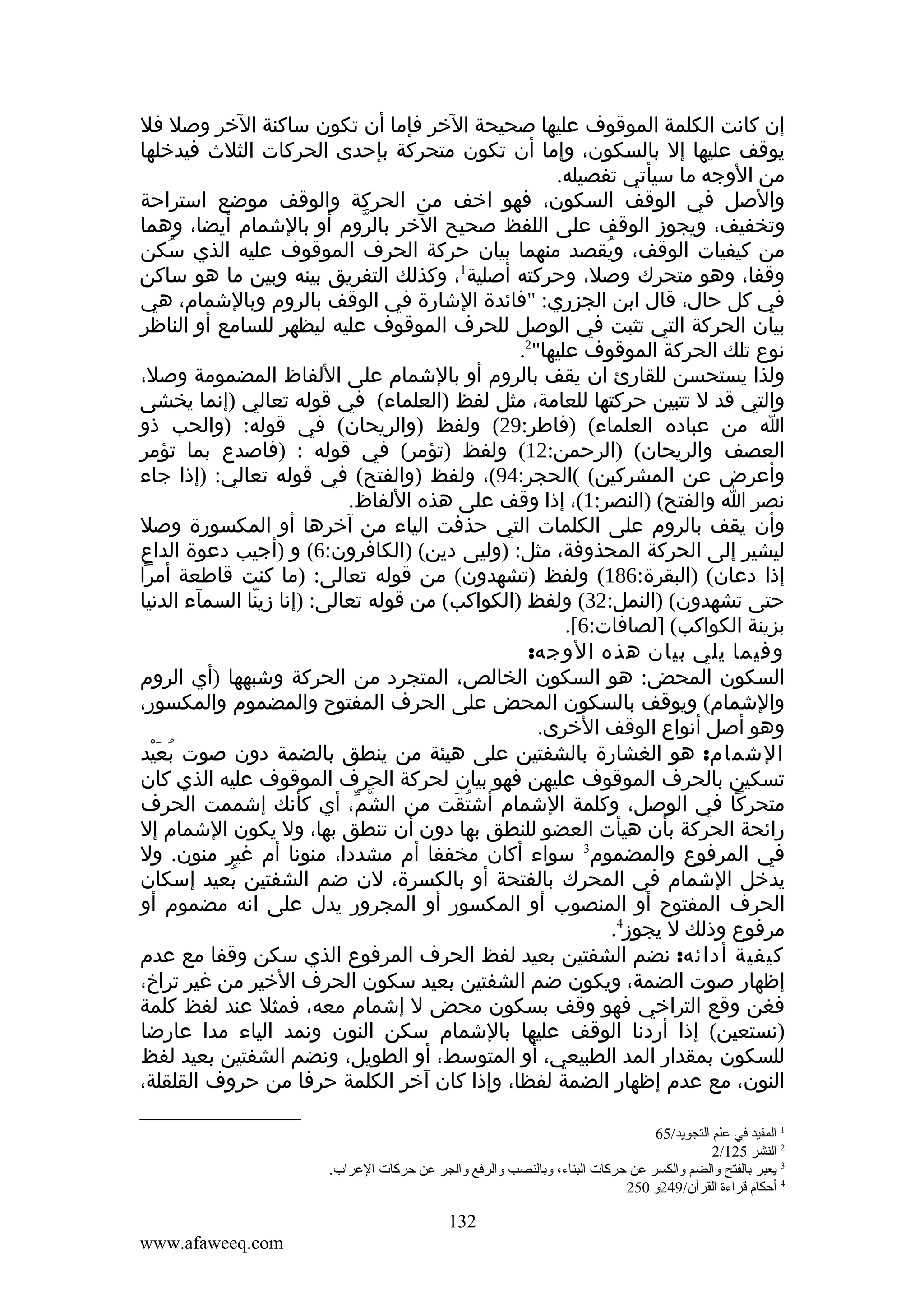 ‫إن كانت الكلمة الموقوف عليها صحيحة الخر فإما أن تكون ساكنة الخر وصل فل‬
‫يوقف عليها إل بالسكون، وإما أن تكون متحركة بإحدى الحركات الثلث فيدخلها‬
‫من الوجه ما سيأتي تفصيله.‬
‫والصل في الوقف السكون، فهو اخف من الحركة والوقف موضع استراحة‬
‫وتخفيف، ويجوز الوقف على اللفظ صحيح الخر بالروم أو بالشمام أيضا، وهما‬
‫ّ‬
‫من كيفيات الوقف، ويقصد منهما بيان حركة الحرف الموقوف عليه الذي سكن‬
‫ُ‬
‫ُ‬
‫1‬
‫وقفا، وهو متحرك وصل، وحركته أصلية ، وكذلك التفريق بينه وبين ما هو ساكن‬
‫في كل حال، قال ابن الجزري: "فائدة الشارة في الوقف بالروم وبالشمام، هي‬
‫بيان الحركة التي تثبت في الوصل للحرف الموقوف عليه ليظهر للسامع أو الناظر‬
‫نوع تلك الحركة الموقوف عليها"2.‬
‫ولذا يستحسن للقارئ ان يقف بالروم أو بالشمام على اللفاظ المضمومة وصل،‬
‫والتي قد ل تتبين حركتها للعامة، مثل لفظ )العلماء( في قوله تعالي )إنما يخشى‬
‫ا من عباده العلماء( )فاطر:92( ولفظ )والريحان( في قوله: )والحب ذو‬
‫العصف والريحان( )الرحمن:21( ولفظ )تؤمر( في قوله : )فاصدع بما تؤمر‬
‫وأعرض عن المشركين( (الحجر:49(، ولفظ )والفتح( في قوله تعالي: )إذا جاء‬
‫نصر ا والفتح( )النصر:1(، إذا وقف على هذه اللفاظ.‬
‫وأن يقف بالروم على الكلمات التي حذفت الياء من آخرها أو المكسورة وصل‬
‫ليشير إلى الحركة المحذوفة، مثل: )وليى دين( )الكافرون:6( و )أجيب دعوة الداع‬
‫إذا دعان( )البقرة:681( ولفظ )تشهدون( من قوله تعالى: )ما كنت قاطعة أمرا‬
‫حتى تشهدون( )النمل:23( ولفظ )الكواكب( من قوله تعالى: )إنا زينا السمآء الدنيا‬
‫ّ‬
‫بزينة الكواكب( ]لصافات:6[.‬
‫وفيما يلي بيان هذه الوجه:‬
‫السكون المحض: هو السكون الخالص، المتجرد من الحركة وشبهها )أي الروم‬
‫والشمام( ويوقف بالسكون المحض على الحرف المفتوح والمضموم والمكسور،‬
‫وهو أصل أنواع الوقف الخرى.‬
‫الشمام: هو الغشارة بالشفتين على هيئة من ينطق بالضمة دون صوت بعيد‬
‫ُ َْ‬
‫تسكين بالحرف الموقوف عليهن فهو بيان لحركة الحرف الموقوف عليه الذي كان‬
‫متحركا في الوصل، وكلمة الشمام أشتقت من الشم، أي كأنك إشممت الحرف‬
‫ّ ّ‬
‫ُ َ‬
‫رائحة الحركة بأن هيأت العضو للنطق بها دون أن تنطق بها، ول يكون الشمام إل‬
‫في المرفوع والمضموم3 سواء أكان مخففا أم مشددا، منونا أم غير منون. ول‬
‫يدخل الشمام في المحرك بالفتحة أو بالكسرة، لن ضم الشفتين بعيد إسكان‬
‫ُ‬
‫الحرف المفتوح أو المنصوب أو المكسور أو المجرور يدل على انه مضموم أو‬
‫مرفوع وذلك ل يجوز4.‬
‫كيفية أدائه: نضم الشفتين بعيد لفظ الحرف المرفوع الذي سكن وقفا مع عدم‬
‫إظهار صوت الضمة، ويكون ضم الشفتين بعيد سكون الحرف الخير من غير تراخ،‬
‫فغن وقع التراخي فهو وقف بسكون محض ل إشمام معه، فمثل عند لفظ كلمة‬
‫)نستعين( إذا أردنا الوقف عليها بالشمام سكن النون ونمد الياء مدا عارضا‬
‫للسكون بمقدار المد الطبيعي، أو المتوسط، أو الطويل، ونضم الشفتين بعيد لفظ‬
‫النون، مع عدم إظهار الضمة لفظا، وإذا كان آخر الكلمة حرفا من حروف القلقلة،‬
‫1 المفيد في علم التجويد/56‬
‫2 النشر 521/2‬
‫3 يعبر بالفتح والضم والكسر عن حركات البناء، وبالنصب والرفع والجر عن حركات العراب.‬
‫4 أحكا م قراءة القرآن/942و 052‬

‫231‬
‫‪www.afaweeq.com‬‬

 