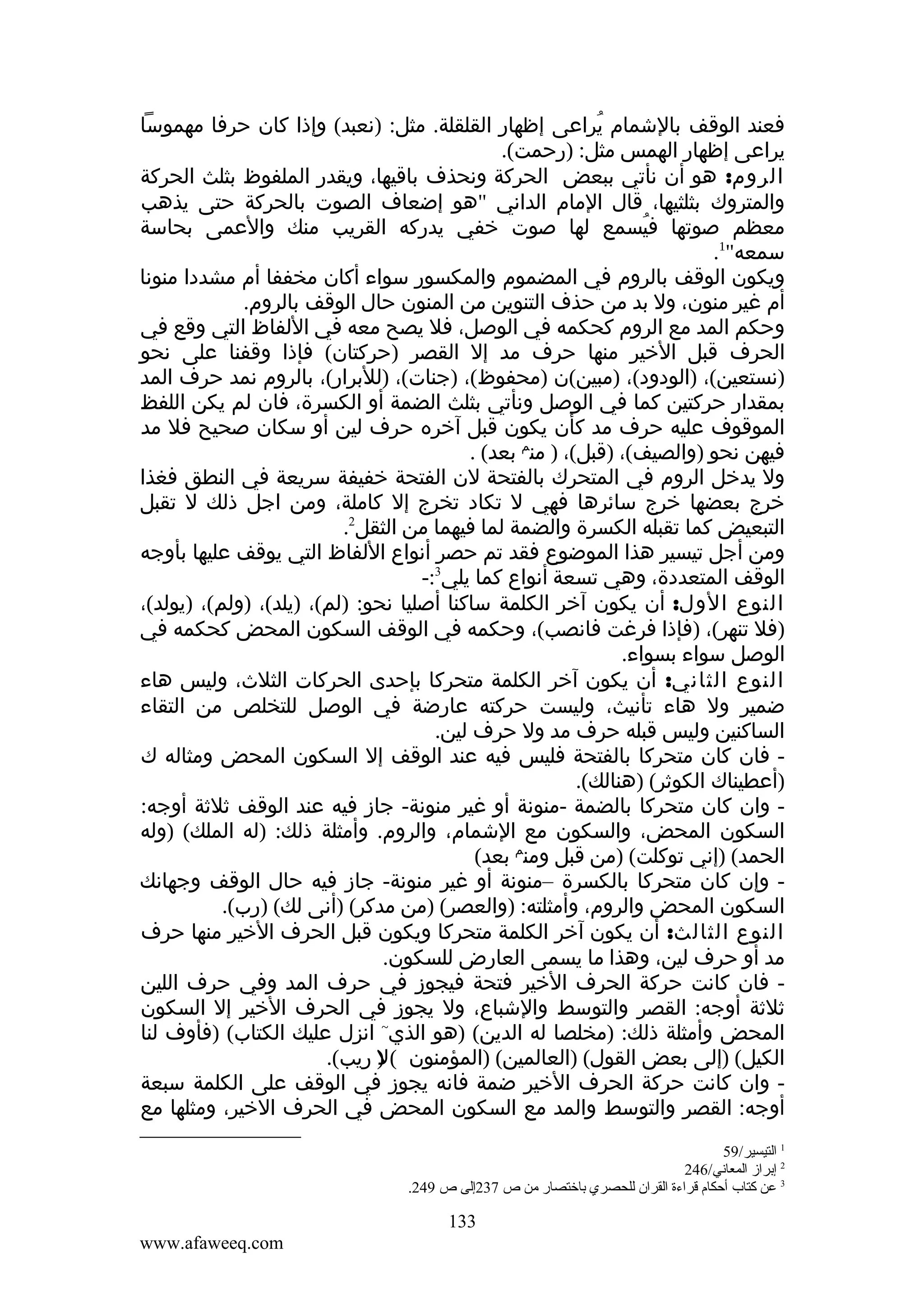 ‫فعند الوقف بالشمام يراعى إظهار القلقلة. مثل: )نعبد( وإذا كان حرفا مهموسا‬
‫ُ‬
‫يراعى إظهار الهمس مثل: )رحمت(.‬
‫الروم: هو أن نأتي ببعض الحركة ونحذف باقيها، ويقدر الملفوظ بثلث الحركة‬
‫والمتروك بثلثيها، قال المام الداني "هو إضعاف الصوت بالحركة حتى يذهب‬
‫معظم صوتها فيسمع لها صوت خفي يدركه القريب منك والعمى بحاسة‬
‫ُ‬
‫سمعه"1.‬
‫ويكون الوقف بالروم في المضموم والمكسور سواء أكان مخففا أم مشددا منونا‬
‫أم غير منون، ول بد من حذف التنوين من المنون حال الوقف بالروم.‬
‫وحكم المد مع الروم كحكمه في الوصل، فل يصح معه في اللفاظ التي وقع في‬
‫الحرف قبل الخير منها حرف مد إل القصر )حركتان( فإذا وقفنا على نحو‬
‫)نستعين(، )الودود(، )مبين(ن )محفوظ(، )جنات(، )للبرار(، بالروم نمد حرف المد‬
‫بمقدار حركتين كما في الوصل ونأتي بثلث الضمة أو الكسرة، فان لم يكن اللفظ‬
‫الموقوف عليه حرف مد كأن يكون قبل آخره حرف لين أو سكان صحيح فل مد‬
‫فيهن نحو )والصيف(، )قبل(، ) منم بعد( .‬
‫ول يدخل الروم في المتحرك بالفتحة لن الفتحة خفيفة سريعة في النطق فغذا‬
‫خرج بعضها خرج سائرها فهي ل تكاد تخرج إل كاملة، ومن اجل ذلك ل تقبل‬
‫التبعيض كما تقبله الكسرة والضمة لما فيهما من الثقل2.‬
‫ومن أجل تيسير هذا الموضوع فقد تم حصر أنواع اللفاظ التي يوقف عليها بأوجه‬
‫الوقف المتعددة، وهي تسعة أنواع كما يلي3:-‬
‫النوع الول: أن يكون آخر الكلمة ساكنا أصليا نحو: )لم(، )يلد(، )ولم(، )يولد(،‬
‫)فل تنهر(، )فإذا فرغت فانصب(، وحكمه في الوقف السكون المحض كحكمه في‬
‫الوصل سواء بسواء.‬
‫النوع الثاني: أن يكون آخر الكلمة متحركا بإحدى الحركات الثلث، وليس هاء‬
‫ضمير ول هاء تأنيث، وليست حركته عارضة في الوصل للتخلص من التقاء‬
‫الساكنين وليس قبله حرف مد ول حرف لين.‬
‫ فان كان متحركا بالفتحة فليس فيه عند الوقف إل السكون المحض ومثاله ك‬‫)أعطيناك الكوثر( )هنالك(.‬
‫ وان كان متحركا بالضمة -منونة أو غير منونة- جاز فيه عند الوقف ثلثة أوجه:‬‫السكون المحض، والسكون مع الشمام، والروم. وأمثلة ذلك: )له الملك( )وله‬
‫الحمد( )إني توكلت( )من قبل ومنم بعد(‬
‫ وإن كان متحركا بالكسرة –منونة أو غير منونة- جاز فيه حال الوقف وجهانك‬‫السكون المحض والروم، وأمثلته: )والعصر( )من مدكر( )أنى لك( )رب(.‬
‫النوع الثالث: أن يكون آخر الكلمة متحركا ويكون قبل الحرف الخير منها حرف‬
‫مد أو حرف لين، وهذا ما يسمى العارض للسكون.‬
‫ فان كانت حركة الحرف الخير فتحة فيجوز في حرف المد وفي حرف اللين‬‫ثلثة أوجه: القصر والتوسط والشباع، ول يجوز في الحرف الخير إل السكون‬
‫المحض وأمثلة ذلك: )مخلصا له الدين( )هو الذي~ انزل عليك الكتاب( )فأوف لنا‬
‫الكيل( )إلى بعض القول( )العالمين( )المؤمنون ( ) ريب(.‬
‫ل‬
‫ وان كانت حركة الحرف الخير ضمة فانه يجوز في الوقف على الكلمة سبعة‬‫أوجه: القصر والتوسط والمد مع السكون المحض في الحرف الخير، ومثلها مع‬
‫1 التيسير/95‬
‫2 إبراز المعاني/642‬
‫3 عن كتاب أحكا م قراءة القران للحصري باختصار من ص 732إلى ص 942.‬

‫331‬
‫‪www.afaweeq.com‬‬

 