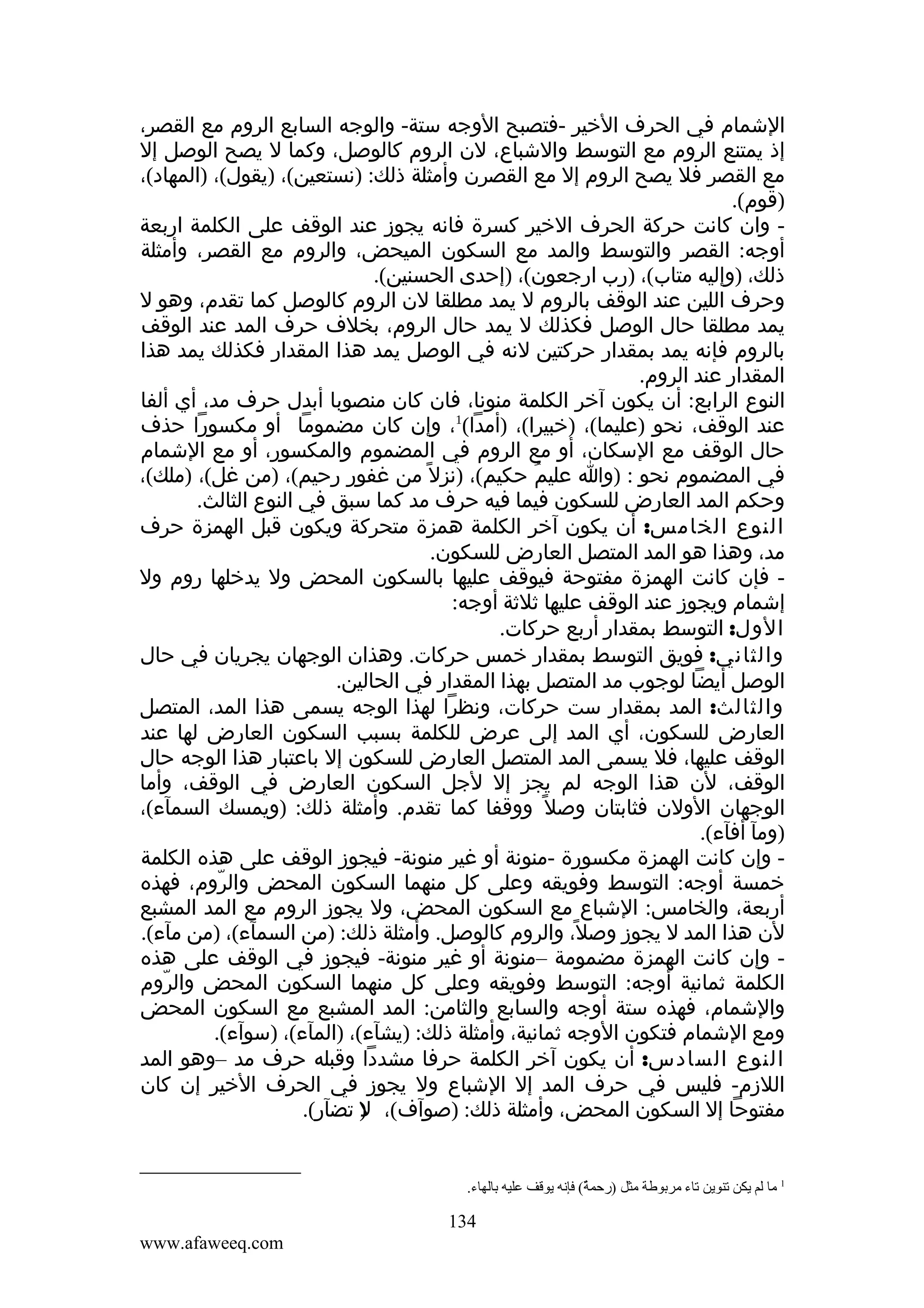 ‫الشمام في الحرف الخير -فتصبح الوجه ستة- والوجه السابع الروم مع القصر،‬
‫إذ يمتنع الروم مع التوسط والشباع، لن الروم كالوصل، وكما ل يصح الوصل إل‬
‫مع القصر فل يصح الروم إل مع القصرن وأمثلة ذلك: )نستعين(، )يقول(، )المهاد(،‬
‫)قوم(.‬
‫ وان كانت حركة الحرف الخير كسرة فانه يجوز عند الوقف على الكلمة اربعة‬‫أوجه: القصر والتوسط والمد مع السكون الميحض، والروم مع القصر، وأمثلة‬
‫ذلك، )وإليه متاب(، )رب ارجعون(، )إحدى الحسنين(.‬
‫وحرف اللين عند الوقف بالروم ل يمد مطلقا لن الروم كالوصل كما تقدم، وهو ل‬
‫يمد مطلقا حال الوصل فكذلك ل يمد حال الروم، بخلف حرف المد عند الوقف‬
‫بالروم فإنه يمد بمقدار حركتين لنه في الوصل يمد هذا المقدار فكذلك يمد هذا‬
‫المقدار عند الروم.‬
‫النوع الرابع: أن يكون آخر الكلمة منونا، فان كان منصوبا أبدل حرف مد، أي ألفا‬
‫عند الوقف، نحو )عليما(، )خبيرا(، )أمدا(1، وإن كان مضموما أو مكسورا حذف‬
‫حال الوقف مع السكان، أو مع الروم في المضموم والمكسور، أو مع الشمام‬
‫في المضموم نحو : )وا عليم حكيم(، )نزل ً من غفور رحيم(، )من غل(، )ملك(،‬
‫ُ‬
‫وحكم المد العارض للسكون فيما فيه حرف مد كما سبق في النوع الثالث.‬
‫النوع الخامس: أن يكون آخر الكلمة همزة متحركة ويكون قبل الهمزة حرف‬
‫مد، وهذا هو المد المتصل العارض للسكون.‬
‫ فإن كانت الهمزة مفتوحة فيوقف عليها بالسكون المحض ول يدخلها روم ول‬‫إشمام ويجوز عند الوقف عليها ثلثة أوجه:‬
‫الول: التوسط بمقدار أربع حركات.‬
‫والثاني: فويق التوسط بمقدار خمس حركات. وهذان الوجهان يجريان في حال‬
‫الوصل أيضا لوجوب مد المتصل بهذا المقدار في الحالين.‬
‫والثالث: المد بمقدار ست حركات، ونظرا لهذا الوجه يسمى هذا المد، المتصل‬
‫العارض للسكون، أي المد إلى عرض للكلمة بسبب السكون العارض لها عند‬
‫الوقف عليها، فل يسمى المد المتصل العارض للسكون إل باعتبار هذا الوجه حال‬
‫الوقف، لن هذا الوجه لم يجز إل لجل السكون العارض في الوقف، وأما‬
‫الوجهان الولن فثابتان وصل ً ووقفا كما تقدم. وأمثلة ذلك: )ويمسك السمآء(،‬
‫)ومآ أفآء(.‬
‫ وإن كانت الهمزة مكسورة -منونة أو غير منونة- فيجوز الوقف على هذه الكلمة‬‫خمسة أوجه: التوسط وفويقه وعلى كل منهما السكون المحض والروم، فهذه‬
‫ّ‬
‫أربعة، والخامس: الشباع مع السكون المحض، ول يجوز الروم مع المد المشبع‬
‫لن هذا المد ل يجوز وصل، والروم كالوصل. وأمثلة ذلك: )من السمآء(، )من مآء(.‬
‫ً‬
‫ وإن كانت الهمزة مضمومة –منونة أو غير منونة- فيجوز في الوقف على هذه‬‫الكلمة ثمانية أوجه: التوسط وفويقه وعلى كل منهما السكون المحض والروم‬
‫ّ‬
‫والشمام، فهذه ستة أوجه والسابع والثامن: المد المشبع مع السكون المحض‬
‫ومع الشمام فتكون الوجه ثمانية، وأمثلة ذلك: )يشآء(، )المآء(، )سوآء(.‬
‫النوع السادس: أن يكون آخر الكلمة حرفا مشددا وقبله حرف مد –وهو المد‬
‫اللزم- فليس في حرف المد إل الشباع ول يجوز في الحرف الخير إن كان‬
‫مفتوحا إل السكون المحض، وأمثلة ذلك: )صوآف(، ) تضآر(.‬
‫ل‬

‫1 ما لم يكن تنوين تاء مربوطة مثل )رحمة( فإنه يوقف عليه بالهاء.‬
‫(ٌ‬

‫431‬
‫‪www.afaweeq.com‬‬

 