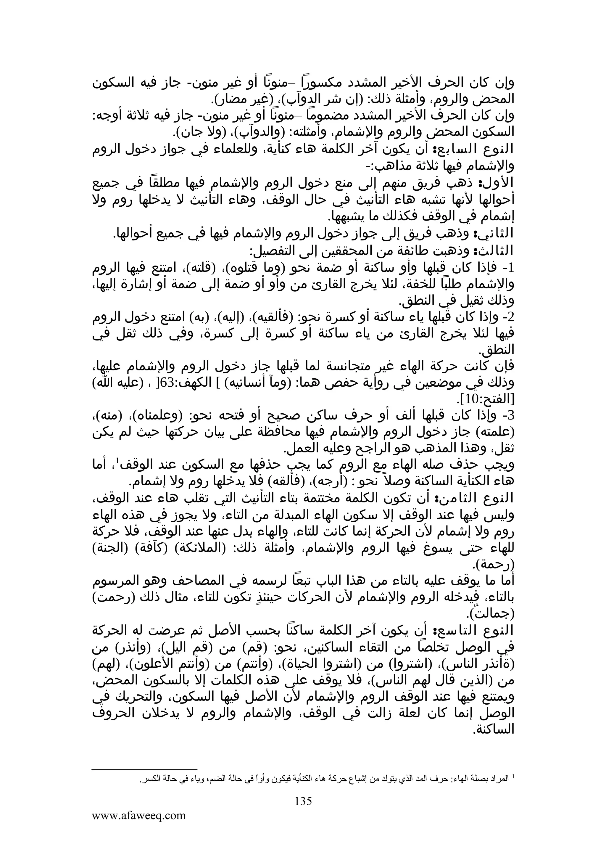 ‫وإن كان الحرف الخير المشدد مكسورا –منونا أو غير منون- جاز فيه السكون‬
‫المحض والروم، وأمثلة ذلك: )إن شر الدوآب(، )غير مضار(.‬
‫وإن كان الحرف الخير المشدد مضموما –منونا أو غير منون- جاز فيه ثلثة أوجه:‬
‫السكون المحض والروم والشمام، وأمثلته: )والدوآب(، )ول جان(.‬
‫النوع السابع: أن يكون آخر الكلمة هاء كنأية، وللعلماء في جواز دخول الروم‬
‫والشمام فيها ثلثة مذاهب:-‬
‫الول: ذهب فريق منهم إلى منع دخول الروم والشمام فيها مطلقا في جميع‬
‫أحوالها لنها تشبه هاء التأنيث في حال الوقف، وهاء التأنيث ل يدخلها روم ول‬
‫إشمام في الوقف فكذلك ما يشبهها.‬
‫الثاني: وذهب فريق إلى جواز دخول الروم والشمام فيها في جميع أحوالها.‬
‫الثالث: وذهبت طائفة من المحققين إلى التفصيل:‬
‫1- فإذا كان قبلها وأو ساكنة أو ضمة نحو )وما قتلوه(، )قلته(، امتنع فيها الروم‬
‫والشمام طلبا للخفة، لئل يخرج القارئ من وأو أو ضمة إلى ضمة أو إشارة إليها،‬
‫وذلك ثقيل في النطق.‬
‫2- وإذا كان قبلها ياء ساكنة أو كسرة نحو: )فألقيه(، )إليه(، )به( امتنع دخول الروم‬
‫فيها لئل يخرج القارئ من ياء ساكنة أو كسرة إلى كسرة، وفي ذلك ثقل في‬
‫النطق.‬
‫فإن كانت حركة الهاء غير متجانسة لما قبلها جاز دخول الروم والشمام عليها،‬
‫وذلك في موضعين في روأية حفص هما: )ومآ أنسانيه( [ الكهف:36] ، )عليه ا(‬
‫]الفتح:01[.‬
‫3- وإذا كان قبلها ألف أو حرف ساكن صحيح أو فتحه نحو: )وعلمناه(، )منه(،‬
‫)علمته( جاز دخول الروم والشمام فيها محافظة على بيان حركتها حيث لم يكن‬
‫ثقل، وهذا المذهب هو الراجح وعليه العمل.‬
‫1‬
‫ويجب حذف صله الهاء مع الروم كما يجب حذفها مع السكون عند الوقف ، أما‬
‫هاء الكنأية الساكنة وصل ً نحو : )أرجه(، )فألقه( فل يدخلها روم ول إشمام.‬
‫النوع الثامن: أن تكون الكلمة مختتمة بتاء التأنيث التي تقلب هاء عند الوقف،‬
‫وليس فيها عند الوقف إل سكون الهاء المبدلة من التاء، ول يجوز في هذه الهاء‬
‫روم ول إشمام لن الحركة إنما كانت للتاء، والهاء بدل عنها عند الوقف، فل حركة‬
‫للهاء حتى يسوغ فيها الروم والشمام، وأمثلة ذلك: )الملئكة( )كآفة( )الجنة(‬
‫)رحمة(.‬
‫أما ما يوقف عليه بالتاء من هذا الباب تبعا لرسمه في المصاحف وهو المرسوم‬
‫بالتاء، فيدخله الروم والشمام لن الحركات حينئذٍ تكون للتاء، مثال ذلك )رحمت(‬
‫)جمالت(.‬
‫ٌ‬
‫النوع التاسع: أن يكون آخر الكلمة ساكنا بحسب الصل ثم عرضت له الحركة‬
‫في الوصل تخلصا من التقاء الساكنين، نحو: )قم( من )قم اليل(، )وأنذر( من‬
‫)ةأنذر الناس(، )اشتروا( من )اشتروا الحياة(، )وأنتم( من )وأنتم العلون(، )لهم(‬
‫من )الذين قال لهم الناس(، فل يوقف على هذه الكلمات إل بالسكون المحض،‬
‫ويمتنع فيها عند الوقف الروم والشمام لن الصل فيها السكون، والتحريك في‬
‫الوصل إنما كان لعلة زالت في الوقف، والشمام والروم ل يدخلن الحروف‬
‫الساكنة.‬

‫1‬

‫المراد بصلة الهاء: حرف المد الذي يتولد من إشباع حركة هاء الكنأية فيكون وأوا في حالة الضم، وياء في حالة الكسر.‬
‫ ً‬

‫531‬
‫‪www.afaweeq.com‬‬

 