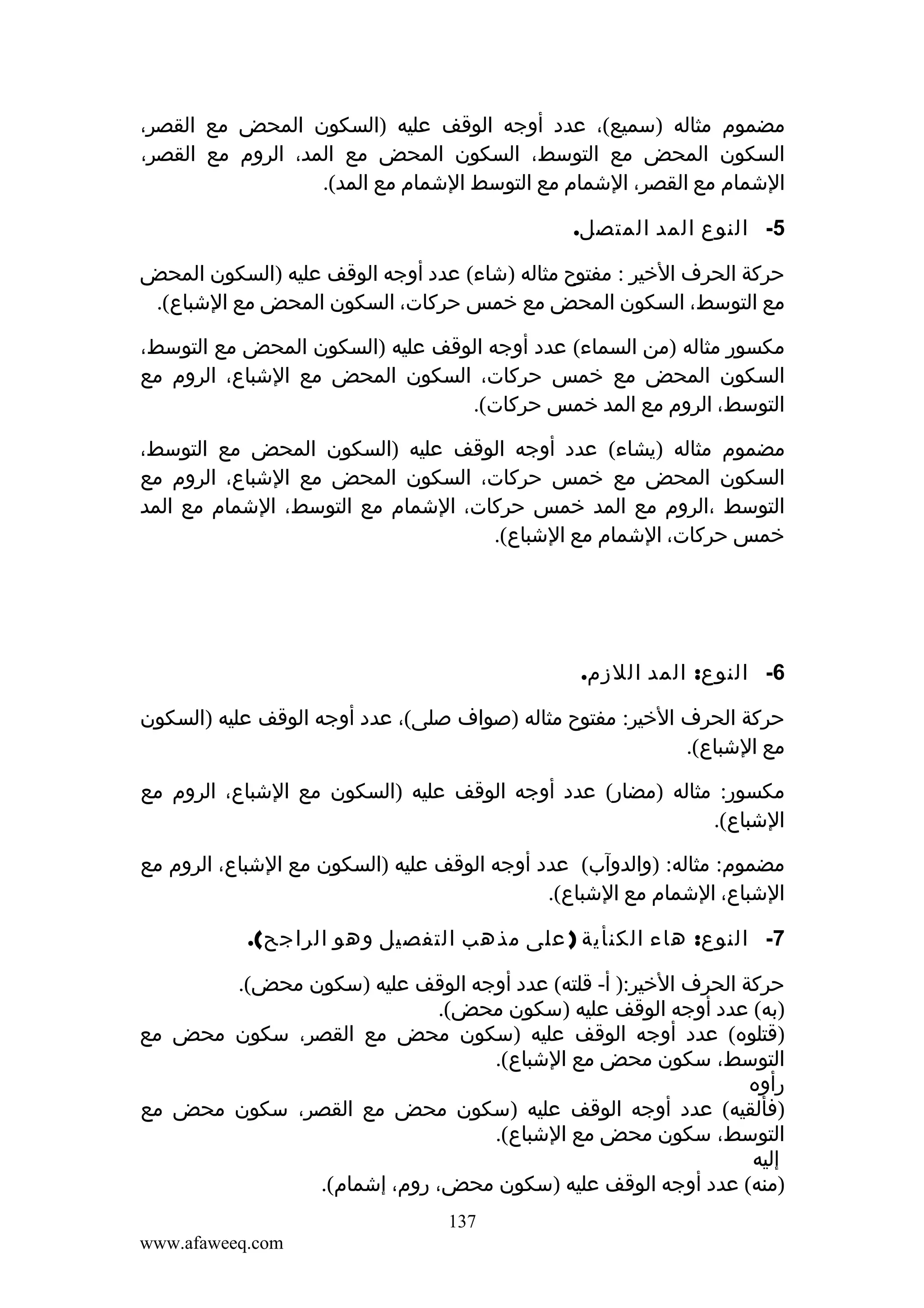 ‫مضموم مثاله )سميع(، عدد أوجه الوقف عليه )السكون المحض مع القصر،‬
‫السكون المحض مع التوسط، السكون المحض مع المد، الروم مع القصر،‬
‫الشمام مع القصر، الشمام مع التوسط الشمام مع المد(.‬
‫5- النوع المد المتصل.‬
‫حركة الحرف الخير : مفتوح مثاله )شاء( عدد أوجه الوقف عليه )السكون المحض‬
‫مع التوسط، السكون المحض مع خمس حركات، السكون المحض مع الشباع(.‬
‫مكسور مثاله )من السماء( عدد أوجه الوقف عليه )السكون المحض مع التوسط،‬
‫السكون المحض مع خمس حركات، السكون المحض مع الشباع، الروم مع‬
‫التوسط، الروم مع المد خمس حركات(.‬
‫مضموم مثاله )يشاء( عدد أوجه الوقف عليه )السكون المحض مع التوسط،‬
‫السكون المحض مع خمس حركات، السكون المحض مع الشباع، الروم مع‬
‫التوسط ،الروم مع المد خمس حركات، الشمام مع التوسط، الشمام مع المد‬
‫خمس حركات، الشمام مع الشباع(.‬

‫6- النوع: المد اللزم.‬
‫حركة الحرف الخير: مفتوح مثاله )صواف صلى(، عدد أوجه الوقف عليه )السكون‬
‫مع الشباع(.‬
‫مكسور: مثاله )مضار( عدد أوجه الوقف عليه )السكون مع الشباع، الروم مع‬
‫الشباع(.‬
‫مضموم: مثاله: )والدوآب( عدد أوجه الوقف عليه )السكون مع الشباع، الروم مع‬
‫الشباع، الشمام مع الشباع(.‬
‫7- النوع: هاء الكنأية ) على مذهب التفصيل وهو الراجح(.‬
‫حركة الحرف الخير:) أ- قلته( عدد أوجه الوقف عليه )سكون محض(.‬
‫)به( عدد أوجه الوقف عليه )سكون محض(.‬
‫)قتلوه( عدد أوجه الوقف عليه )سكون محض مع القصر، سكون محض مع‬
‫التوسط، سكون محض مع الشباع(.‬
‫رأوه‬
‫)فألقيه( عدد أوجه الوقف عليه )سكون محض مع القصر، سكون محض مع‬
‫التوسط، سكون محض مع الشباع(.‬
‫إليه‬
‫)منه( عدد أوجه الوقف عليه )سكون محض، روم، إشمام(.‬
‫731‬
‫‪www.afaweeq.com‬‬

 