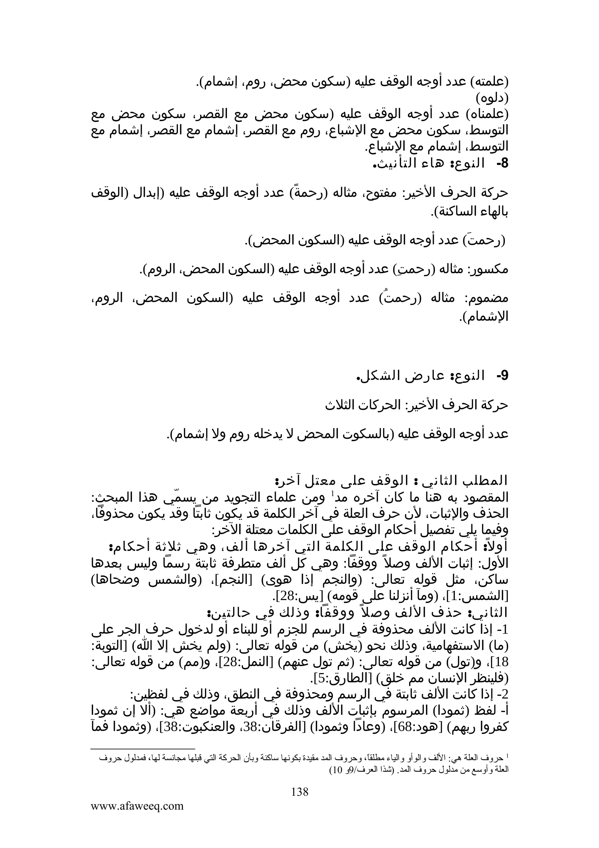 ‫)علمته( عدد أوجه الوقف عليه )سكون محض، روم، إشمام(.‬
‫)دلوه(‬
‫)علمناه( عدد أوجه الوقف عليه )سكون محض مع القصر، سكون محض مع‬
‫التوسط، سكون محض مع الشباع، روم مع القصر، إشمام مع القصر، إشمام مع‬
‫التوسط، إشمام مع الشباع.‬
‫8- النوع: هاء التأنيث.‬
‫حركة الحرف الخير: مفتوح، مثاله )رحمة( عدد أوجه الوقف عليه )إبدال )الوقف‬
‫ً‬
‫بالهاء الساكنة(.‬
‫)رحمت( عدد أوجه الوقف عليه )السكون المحض(.‬
‫َ‬
‫مكسور: مثاله )رحمت( عدد أوجه الوقف عليه )السكون المحض، الروم(.‬
‫ِ‬
‫مضموم: مثاله )رحمت( عدد أوجه الوقف عليه )السكون المحض، الروم،‬
‫ُ‬
‫الشمام(.‬

‫9- النوع: عارض الشكل.‬
‫حركة الحرف الخير: الحركات الثلث‬
‫عدد أوجه الوقف عليه )بالسكوت المحض ل يدخله روم ول إشمام(.‬
‫المطلب الثاني : الوقف على معتل آخر:‬
‫المقصود به هنا ما كان آخره مد1 ومن علماء التجويد من يسمي هذا المبحث:‬
‫ّ‬
‫الحذف والثبات، لن حرف العلة في آخر الكلمة قد يكون ثابتا وقد يكون محذوفا،‬
‫وفيما يلي تفصيل أحكام الوقف على الكلمات معتلة الخر:‬
‫أو ل ً: أحكام الوقف على الكلمة التي آخرها ألف، وهي ثلثة أحكام:‬
‫الول: إثبات اللف وصل ً ووقفا: وهي كل ألف متطرفة ثابتة رسما وليس بعدها‬
‫ساكن، مثل قوله تعالى: )والنجم إذا هوى( ]النجم[، )والشمس وضحاها(‬
‫]الشمس:1[، )ومآ أنزلنا على قومه( ]يس:82[.‬
‫الثاني: حذف اللف وص ل ً ووقفا: وذلك في حالتين:‬
‫1- إذا كانت اللف محذوفة في الرسم للجزم أو للبناء أو لدخول حرف الجر على‬
‫)ما( الستفهامية، وذلك نحو )يخش( من قوله تعالى: )ولم يخش إل ا( ]التوبة:‬
‫81[، و)تول( من قوله تعالى: )ثم تول عنهم( ]النمل:82[، و)مم( من قوله تعالى:‬
‫)فلينظر النسان مم خلق( ]الطارق:5[.‬
‫2- إذا كانت اللف ثابتة في الرسم ومحذوفة في النطق، وذلك في لفظين:‬
‫أ- لفظ )ثمودا( المرسوم بإثبات اللف وذلك في أربعة مواضع هي: )أل إن ثمودا‬
‫كفروا ربهم( ]هود:86[، )وعادا وثمودا( ]الفرقان:83، والعنكبوت:83[، )وثمودا فمآ‬
‫1 حروف العلة هي: اللف والوأو والياء مطلقا، وحروف المد مقيدة بكونها ساكنة وبأن الحركة التي قبلها مجانسة لها، فمدلول حروف‬
‫ ً‬
‫العلة وأوسع من مدلول حروف المد. )شذا العرف/9و 01(‬

‫831‬
‫‪www.afaweeq.com‬‬

 