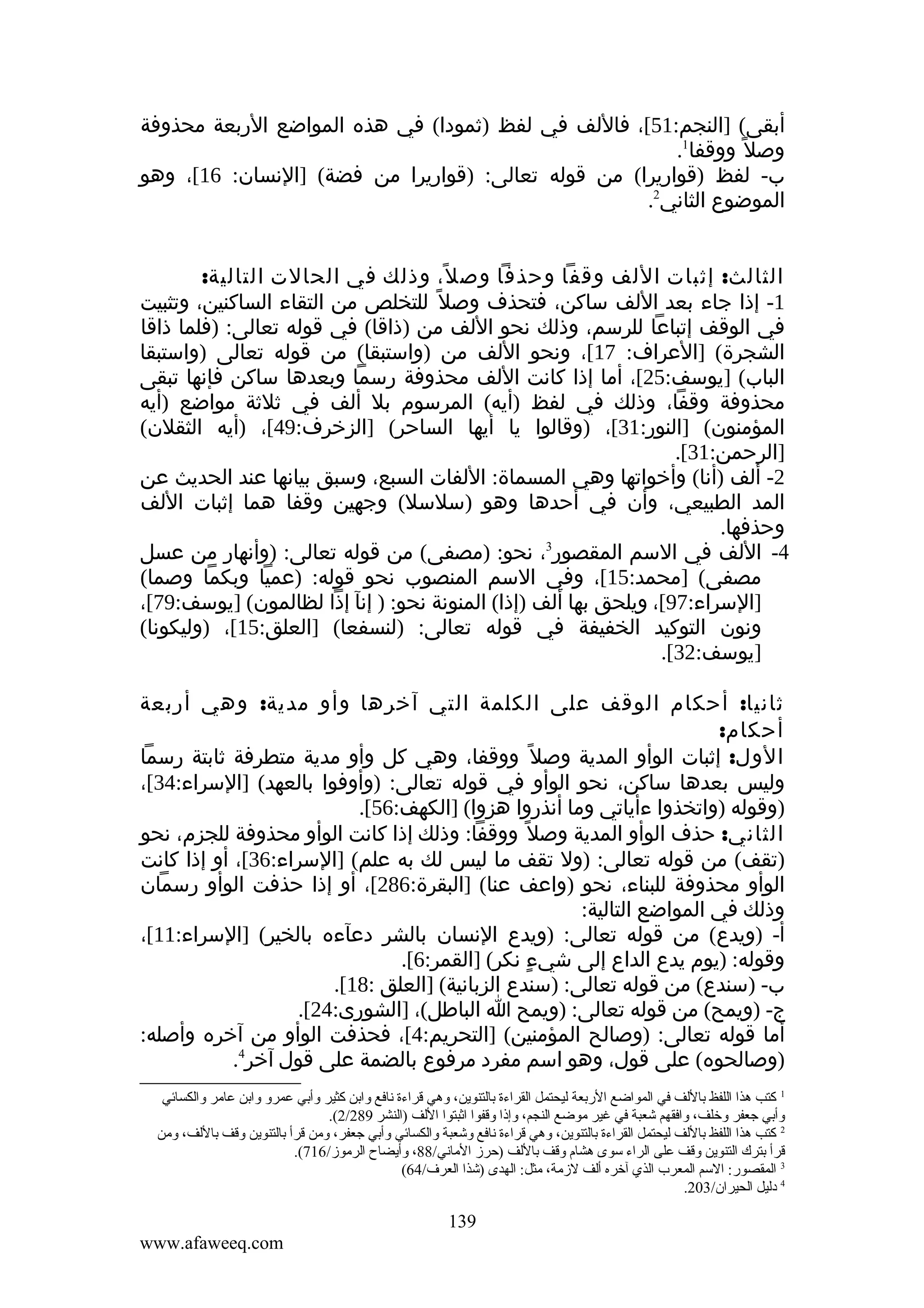 ‫أبقى( ]النجم:15[، فاللف في لفظ )ثمودا( في هذه المواضع الربعة محذوفة‬
‫وصل ً ووقفا1.‬
‫ب- لفظ )قواريرا( من قوله تعالى: )قواريرا من فضة( ]النسان: 61[، وهو‬
‫الموضوع الثاني2.‬
‫الثالث: إثبات اللف وقفا وحذفا وص ل، وذلك في الحالت التالية:‬
‫ً‬
‫1- إذا جاء بعد اللف ساكن، فتحذف وصل ً للتخلص من التقاء الساكنين، وتثبيت‬
‫في الوقف إتباعا للرسم، وذلك نحو اللف من )ذاقا( في قوله تعالى: )فلما ذاقا‬
‫الشجرة( ]العراف: 71[، ونحو اللف من )واستبقا( من قوله تعالى )واستبقا‬
‫الباب( ]يوسف:52[، أما إذا كانت اللف محذوفة رسما وبعدها ساكن فإنها تبقى‬
‫محذوفة وقفا، وذلك في لفظ )أيه( المرسوم بل ألف في ثلثة مواضع )أيه‬
‫المؤمنون( ]النور:13[، )وقالوا يا أيها الساحر( ]الزخرف:94[، )أيه الثقلن(‬
‫]الرحمن:13[.‬
‫2- ألف )أنا( وأخواتها وهي المسماة: اللفات السبع، وسبق بيانها عند الحديث عن‬
‫المد الطبيعي، وأن في أحدها وهو )سلسل( وجهين وقفا هما إثبات اللف‬
‫وحذفها.‬
‫3‬
‫4- اللف في السم المقصور ، نحو: )مصفى( من قوله تعالى: )وأنهار من عسل‬
‫مصفى( ]محمد:51[، وفي السم المنصوب نحو قوله: )عميا وبكما وصما(‬
‫]السراء:79[، ويلحق بها ألف )إذا( المنونة نحو: ) إنآ إذا لظالمون( ]يوسف:97[،‬
‫ونون التوكيد الخفيفة في قوله تعالى: )لنسفعا( ]العلق:51[، )وليكونا(‬
‫]يوسف:23[.‬
‫ثانيا: أحكام الوقف على الكلمة التي آخرها وأو مدية: وهي أربعة‬
‫أحكام:‬
‫الول: إثبات الوأو المدية وصل ً ووقفا، وهي كل وأو مدية متطرفة ثابتة رسما‬
‫وليس بعدها ساكن، نحو الوأو في قوله تعالى: )وأوفوا بالعهد( ]السراء:43[،‬
‫)وقوله )واتخذوا ءأياتي وما أنذروا هزوا( ]الكهف:65[.‬
‫الثاني: حذف الوأو المدية وصل ً ووقفا: وذلك إذا كانت الوأو محذوفة للجزم، نحو‬
‫)تقف( من قوله تعالى: )ول تقف ما ليس لك به علم( ]السراء:63[، أو إذا كانت‬
‫الوأو محذوفة للبناء، نحو )واعف عنا( ]البقرة:682[، أو إذا حذفت الوأو رسمان‬
‫وذلك في المواضع التالية:‬
‫أ- )ويدع( من قوله تعالى: )ويدع النسان بالشر دعآءه بالخير( ]السراء:11[،‬
‫وقوله: )يوم يدع الداع إلى شيء نكر( ]القمر:6[.‬
‫ٍ‬
‫ب- )سندع( من قوله تعالى: )سندع الزبانية( ]العلق :81[.‬
‫ج- )ويمح( من قوله تعالى: )ويمح ا الباطل(، ]الشورى:42[.‬
‫أما قوله تعالى: )وصالح المؤمنين( ]التحريم:4[، فحذفت الوأو من آخره وأصله:‬
‫)وصالحوه( على قول، وهو اسم مفرد مرفوع بالضمة على قول آخر4.‬
‫1 كتب هذا اللفظ باللف في المواضع الربعة ليحتمل القراءة بالتنوين، وهي قراءة نافع وابن كثير وأبي عمرو وابن عامر والكسائي‬
‫وأبي جعفر وخلف، وافقهم شعبة في غير موضع النجم، وإذا وقفوا اةثبتوا اللف )النشر 982/2(.‬
‫2 كتب هذا اللفظ باللف ليحتمل القراءة بالتنوين، وهي قراءة نافع وشعبة والكسائي وأبي جعفر، ومن قرأ بالتنوين وقف باللف، ومن‬
‫قرأ بترك التنوين وقف على الراء سوى هشا م وقف باللف )حرز الماني/88، وأيضاح الرموز/617(.‬
‫3 المقصور: السم المعرب الذي آخره ألف لزمة، مثل: الهدى )شذا العرف/46(‬
‫4 دليل الحيران/302.‬

‫931‬
‫‪www.afaweeq.com‬‬

 