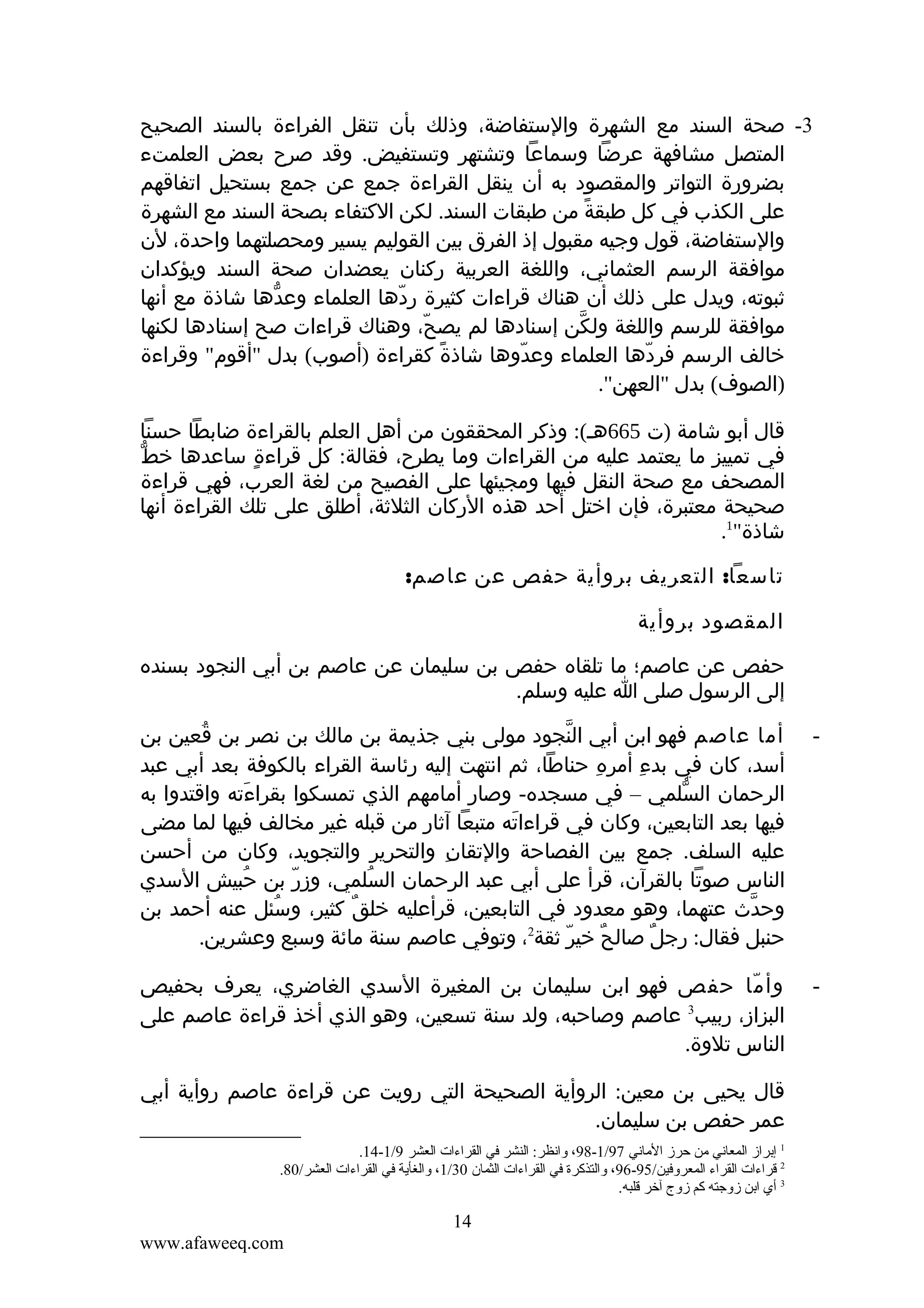 ‫3- صحة السند مع الشهرة والستفاضة، وذلك بأن تنقل الفراءة بالسند الصحيح‬
‫المتصل مشافهة عرضا وسماعا وتشتهر وتستفيض. وقد صرح بعض العلمتء‬
‫بضرورة التواتر والمقصود به أن ينقل القراءة جمع عن جمع بستحيل اتفاقهم‬
‫على الكذب في كل طبقة من طبقات السند. لكن الكتفاء بصحة السند مع الشهرة‬
‫ً‬
‫والستفاضة، قول وجيه مقبول إذ الفرق بين القوليم يسير ومحصلتهما واحدة، لن‬
‫موافقة الرسم العثماني، واللغة العربية ركنان يعضدان صحة السند ويؤكدان‬
‫ثبوته، ويدل على ذلك أن هناك قراءات كثيرة ردها العلماء وعدها شاذة مع أنها‬
‫ّ‬
‫ّ‬
‫موافقة للرسم واللغة ولكن إسنادها لم يصح، وهناك قراءات صح إسنادها لكنها‬
‫ّ‬
‫ّ‬
‫خالف الرسم فردها العلماء وعدوها شاذة كقراءة )أصوب( بدل "أقوم" وقراءة‬
‫ً‬
‫ّ‬
‫ّ‬
‫)الصوف( بدل "العهن".‬
‫قال أبو شامة )ت 566هـ(: وذكر المحققون من أهل العلم بالقراءة ضابطا حسنا‬
‫ّ‬
‫في تمييز ما يعتمد عليه من القراءات وما يطرح، فقالة: كل قراءة ساعدها خط‬
‫ٍ‬
‫المصحف مع صحة النقل فيها ومجيئها على الفصيح من لغة العرب، فهي قراءة‬
‫صحيحة معتبرة، فإن اختل أحد هذه الركان الثلثة، أطلق على تلك القراءة أنها‬
‫شاذة"1.‬
‫تاسعا: التعريف بروأية حفص عن عاصم:‬
‫المقصود بروأية‬
‫حفص عن عاصم؛ ما تلقاه حفص بن سليمان عن عاصم بن أبي النجود بسنده‬
‫إلى الرسول صلى ا عليه وسلم.‬
‫-‬

‫أما عاصم فهو ابن أبي النجود مولى بني جذيمة بن مالك بن نصر بن قعين بن‬
‫ُ‬
‫ّ‬
‫أسد، كان في بدء أمره حناطا، ثم انتهت إليه رئاسة القراء بالكوفة بعد أبي عبد‬
‫ِ‬
‫ِ‬
‫الرحمان السلمي – في مسجده- وصار أمامهم الذي تمسكوا بقراءته واقتدوا به‬
‫َ‬
‫ّ‬
‫فيها بعد التابعين، وكان في قراءاته متبعا آثار من قبله غير مخالف فيها لما مضى‬
‫َ‬
‫عليه السلف. جمع بين الفصاحة والتقان والتحرير والتجويد، وكان من أحسن‬
‫ِ‬
‫الناس صوتا بالقرآن، قرأ على أبي عبد الرحمان السلمي، وزر بن حبيش السدي‬
‫ُ‬
‫ّ‬
‫ُ‬
‫وحدث عتهما، وهو معدود في التابعين، قرأعليه خلق كثير، وسئل عنه أحمد بن‬
‫ُ‬
‫ٌ‬
‫ّ‬
‫2‬
‫حنبل فقال: رجل صالح خير ثقة ، وتوفي عاصم سنة مائة وسبع وعشرين.‬
‫ّ‬
‫ٌ‬
‫ٌ‬

‫-‬

‫وأ ما حفص فهو ابن سليمان بن المغيرة السدي الغاضري، يعرف بحفيص‬
‫ّ‬
‫البزاز، ربيب3 عاصم وصاحبه، ولد سنة تسعين، وهو الذي أخذ قراءة عاصم على‬
‫الناس تلوة.‬
‫قال يحيى بن معين: الروأية الصحيحة التي رويت عن قراءة عاصم روأية أبي‬
‫عمر حفص بن سليمان.‬
‫1 إتبرامز المعاني من حرمز الماني 79/1-89، وانظر: النشر في القراءات العشر 9/1-41.‬
‫2 قراءات القراء المعروفين/59-69، والتذكرة في القراءات الثمان 03/1، والغأية في القراءات العشر/08.‬
‫3 أي اتبن مزوجته كم مزوج آخر قلبه.‬

‫41‬
‫‪www.afaweeq.com‬‬

 