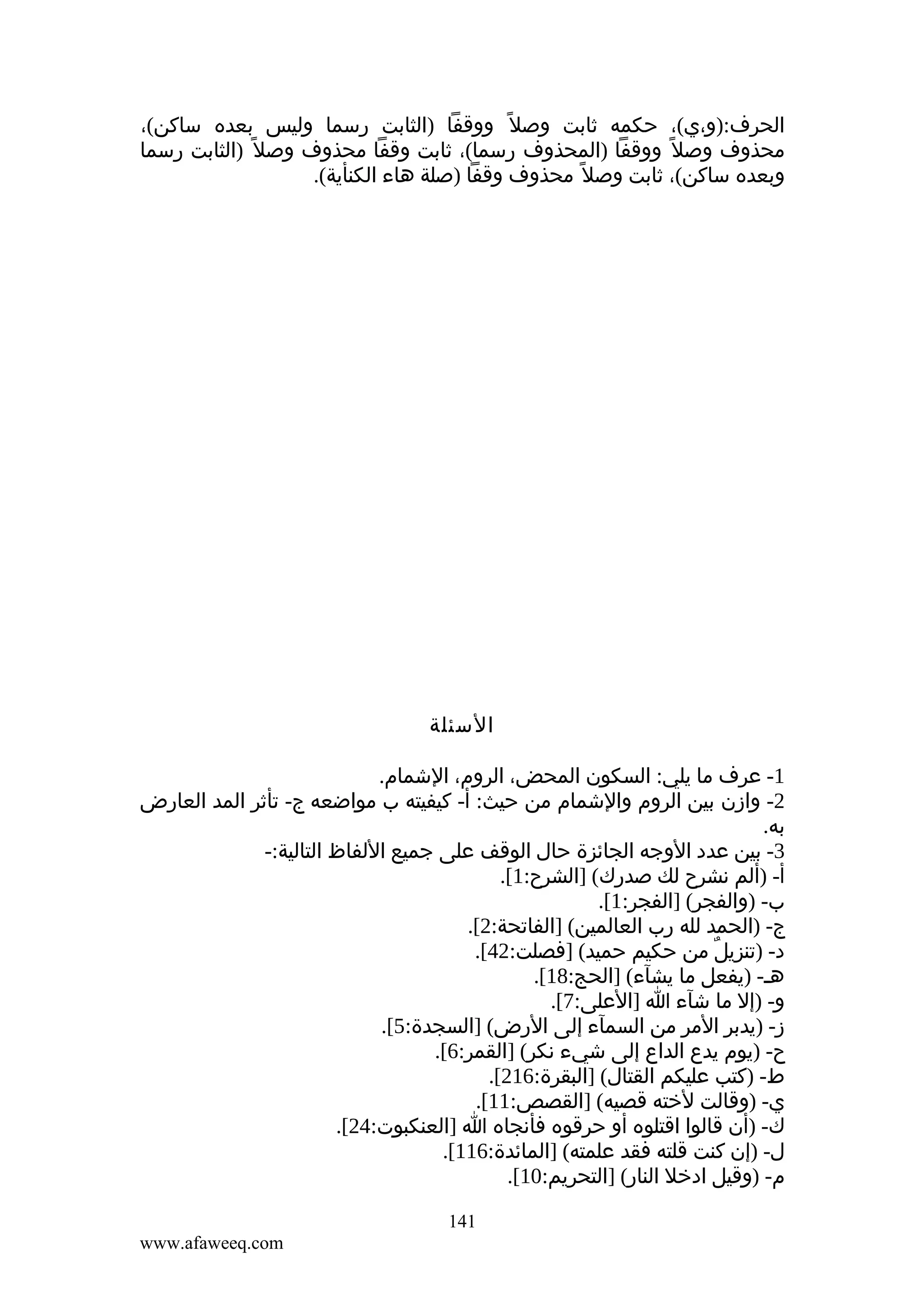 ‫الحرف:)و،ي(، حكمه ثابت وصل ً ووقفا )الثابت رسما وليس بعده ساكن(،‬
‫محذوف وصل ً ووقفا )المحذوف رسما(، ثابت وقفا محذوف وصل ً )الثابت رسما‬
‫وبعده ساكن(، ثابت وصل ً محذوف وقفا )صلة هاء الكنأية(.‬

‫السئلة‬
‫1- عرف ما يلي: السكون المحض، الروم، الشمام.‬
‫2- وازن بين الروم والشمام من حيث: أ- كيفيته ب مواضعه ج- تأثر المد العارض‬
‫به.‬
‫3- بين عدد الوجه الجائزة حال الوقف على جميع اللفاظ التالية:-‬
‫أ- )ألم نشرح لك صدرك( ]الشرح:1[.‬
‫ب- )والفجر( ]الفجر:1[.‬
‫ج- )الحمد لله رب العالمين( ]الفاتحة:2[.‬
‫د- )تنزيل من حكيم حميد( ]فصلت:24[.‬
‫ٌ‬
‫هم- )يفعل ما يشآء( ]الحج:81[.‬
‫و- )إل ما شآء ا ]العلى:7[.‬
‫ز- )يدبر المر من السمآء إلى الرض( ]السجدة:5[.‬
‫ح- )يوم يدع الداع إلى شيء نكر( ]القمر:6[.‬
‫ط- )كتب عليكم القتال( ]البقرة:612[.‬
‫ي- )وقالت لخته قصيه( ]القصص:11[.‬
‫ك- )أن قالوا اقتلوه أو حرقوه فأنجاه ا ]العنكبوت:42[.‬
‫ل- )إن كنت قلته فقد علمته( ]المائدة:611[.‬
‫م- )وقيل ادخل النار( ]التحريم:01[.‬
‫141‬
‫‪www.afaweeq.com‬‬

 