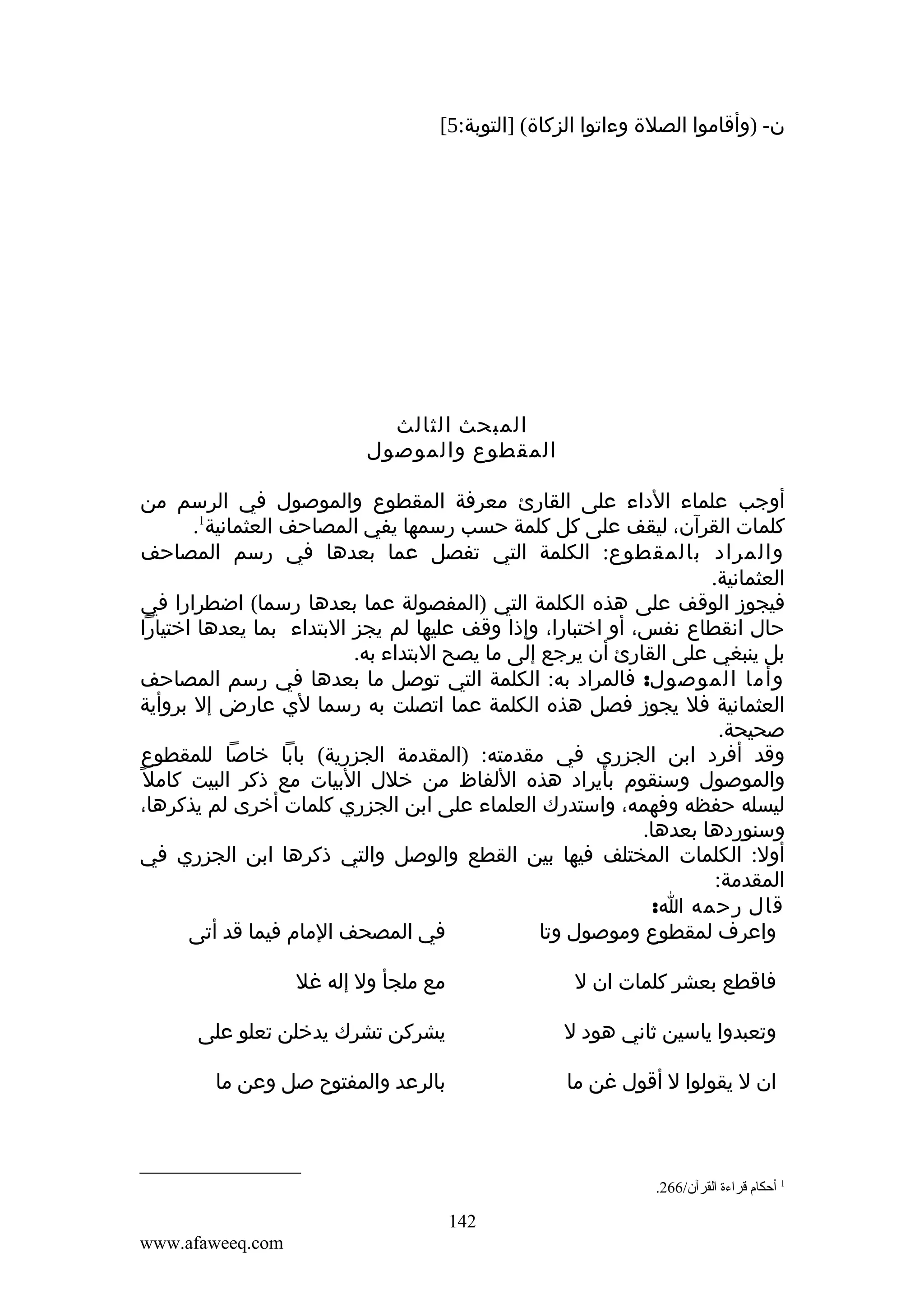 ‫ن- )وأقاموا الصلة وءاتوا الزكاة( ]التوبة:5[‬

‫المبحث الثالث‬
‫المقطوع والموصول‬
‫أوجب علماء الداء على القارئ معرفة المقطوع والموصول في الرسم من‬
‫كلمات القرآن، ليقف على كل كلمة حسب رسمها يفي المصاحف العثمانية1.‬
‫والمراد بالمقطوع: الكلمة التي تفصل عما بعدها في رسم المصاحف‬
‫العثمانية.‬
‫فيجوز الوقف على هذه الكلمة التي )المفصولة عما بعدها رسما( اضطرارا في‬
‫حال انقطاع نفس، أو اختبارا، وإذا وقف عليها لم يجز البتداء بما يعدها اختيارا‬
‫بل ينبغي على القارئ أن يرجع إلى ما يصح البتداء به.‬
‫وأما الموصول: فالمراد به: الكلمة التي توصل ما بعدها في رسم المصاحف‬
‫العثمانية فل يجوز فصل هذه الكلمة عما اتصلت به رسما لي عارض إل بروأية‬
‫صحيحة.‬
‫وقد أفرد ابن الجزري في مقدمته: )المقدمة الجزرية( بابا خاصا للمقطوع‬
‫والموصول وسنقوم بأيراد هذه اللفاظ من خلل البيات مع ذكر البيت كامل ً‬
‫ليسله حفظه وفهمه، واستدرك العلماء على ابن الجزري كلمات أخرى لم يذكرها،‬
‫وسنوردها بعدها.‬
‫أول: الكلمات المختلف فيها بين القطع والوصل والتي ذكرها ابن الجزري في‬
‫المقدمة:‬
‫قال رحمه ا:‬
‫في المصحف المام فيما قد أتى‬
‫واعرف لمقطوع وموصول وتا‬
‫فاقطع بعشر كلمات ان ل‬

‫مع ملجأ ول إله غل‬

‫وتعبدوا ياسين ثاني هود ل‬

‫يشركن تشرك يدخلن تعلو على‬

‫ان ل يقولوا ل أقول غن ما‬

‫بالرعد والمفتوح صل وعن ما‬

‫1 أحكا م قراءة القرآن/662.‬

‫241‬
‫‪www.afaweeq.com‬‬

 