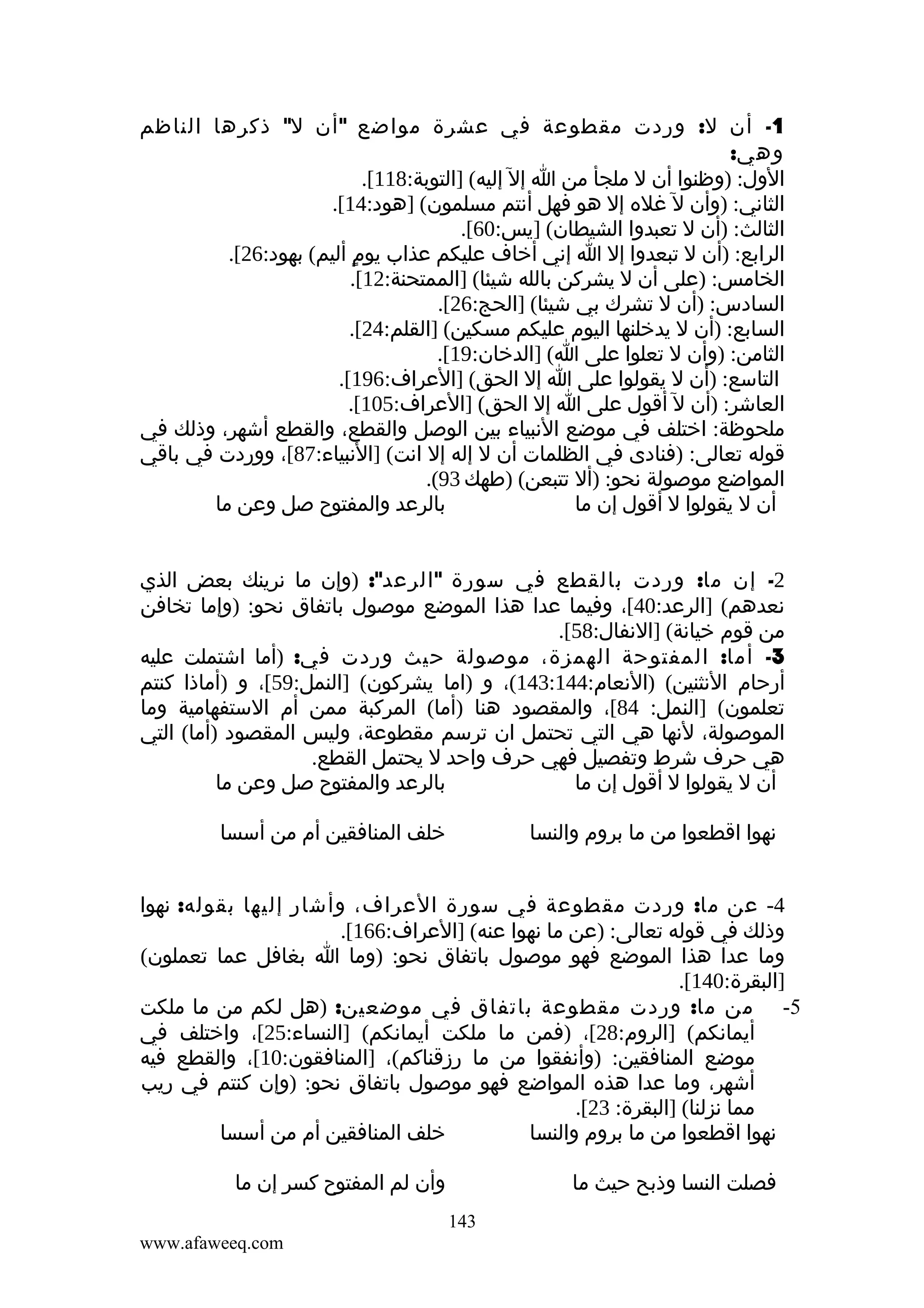 ‫1- أن ل: وردت مقطوعة في عشرة مواضع " أن ل" ذكرها الناظم‬
‫وهي:‬
‫الول: )وظنوا أن ل ملجأ من ا إل إليه( ]التوبة:811[.‬
‫الثاني: )وأن ل غله إل هو فهل أنتم مسلمون( ]هود:41[.‬
‫الثالث: )أن ل تعبدوا الشيطان( ]يس:06[.‬
‫الرابع: )أن ل تبعدوا إل ا إني أخاف عليكم عذاب يوم أليم( بهود:62[.‬
‫ٍ‬
‫الخامس: )على أن ل يشركن بالله شيئا( ]الممتحنة:21[.‬
‫السادس: )أن ل تشرك بي شيئا( ]الحج:62[.‬
‫السابع: )أن ل يدخلنها اليوم عليكم مسكين( ]القلم:42[.‬
‫الثامن: )وأن ل تعلوا على ا( ]الدخان:91[.‬
‫التاسع: )أن ل يقولوا على ا إل الحق( ]العراف:691[.‬
‫العاشر: )أن ل أقول على ا إل الحق( ]العراف:501[.‬
‫ملحوظة: اختلف في موضع النبياء بين الوصل والقطع، والقطع أشهر، وذلك في‬
‫قوله تعالى: )فنادى في الظلمات أن ل إله إل انت( ]النبياء:78[، ووردت في باقي‬
‫المواضع موصولة نحو: )أل تتبعن( )طهك 39(.‬
‫بالرعد والمفتوح صل وعن ما‬
‫أن ل يقولوا ل أقول إن ما‬
‫2- إن ما: وردت بالقطع في سورة " الرعد": )وإن ما نرينك بعض الذي‬
‫نعدهم( ]الرعد:04[، وفيما عدا هذا الموضع موصول باتفاق نحو: )وإما تخافن‬
‫من قوم خيانة( ]النفال:85[.‬
‫3- أما: المفتوحة الهمزة، موصولة حيث وردت في: )أما اشتملت عليه‬
‫أرحام النثنين( )النعام:441:341(، و )اما يشركون( ]النمل:95[، و )أماذا كنتم‬
‫تعلمون( ]النمل: 48[، والمقصود هنا )أما( المركبة ممن أم الستفهامية وما‬
‫الموصولة، لنها هي التي تحتمل ان ترسم مقطوعة، وليس المقصود )أما( التي‬
‫هي حرف شرط وتفصيل فهي حرف واحد ل يحتمل القطع.‬
‫بالرعد والمفتوح صل وعن ما‬
‫أن ل يقولوا ل أقول إن ما‬
‫خلف المنافقين أم من أسسا‬

‫نهوا اقطعوا من ما بروم والنسا‬

‫4- عن ما: وردت مقطوعة في سورة العراف، وأشار إليها بقوله: نهوا‬
‫وذلك في قوله تعالى: )عن ما نهوا عنه( ]العراف:661[.‬
‫وما عدا هذا الموضع فهو موصول باتفاق نحو: )وما ا بغافل عما تعملون(‬
‫]البقرة:041[.‬
‫5- من ما: وردت مقطوعة باتفاق في موضعين: )هل لكم من ما ملكت‬
‫أيمانكم( ]الروم:82[، )فمن ما ملكت أيمانكم( ]النساء:52[، واختلف في‬
‫موضع المنافقين: )وأنفقوا من ما رزقناكم(، ]المنافقون:01[، والقطع فيه‬
‫أشهر، وما عدا هذه المواضع فهو موصول باتفاق نحو: )وإن كنتم في ريب‬
‫مما نزلنا( ]البقرة: 32[.‬
‫خلف المنافقين أم من أسسا‬
‫نهوا اقطعوا من ما بروم والنسا‬
‫وأن لم المفتوح كسر إن ما‬

‫فصلت النسا وذبح حيث ما‬
‫341‬

‫‪www.afaweeq.com‬‬

 