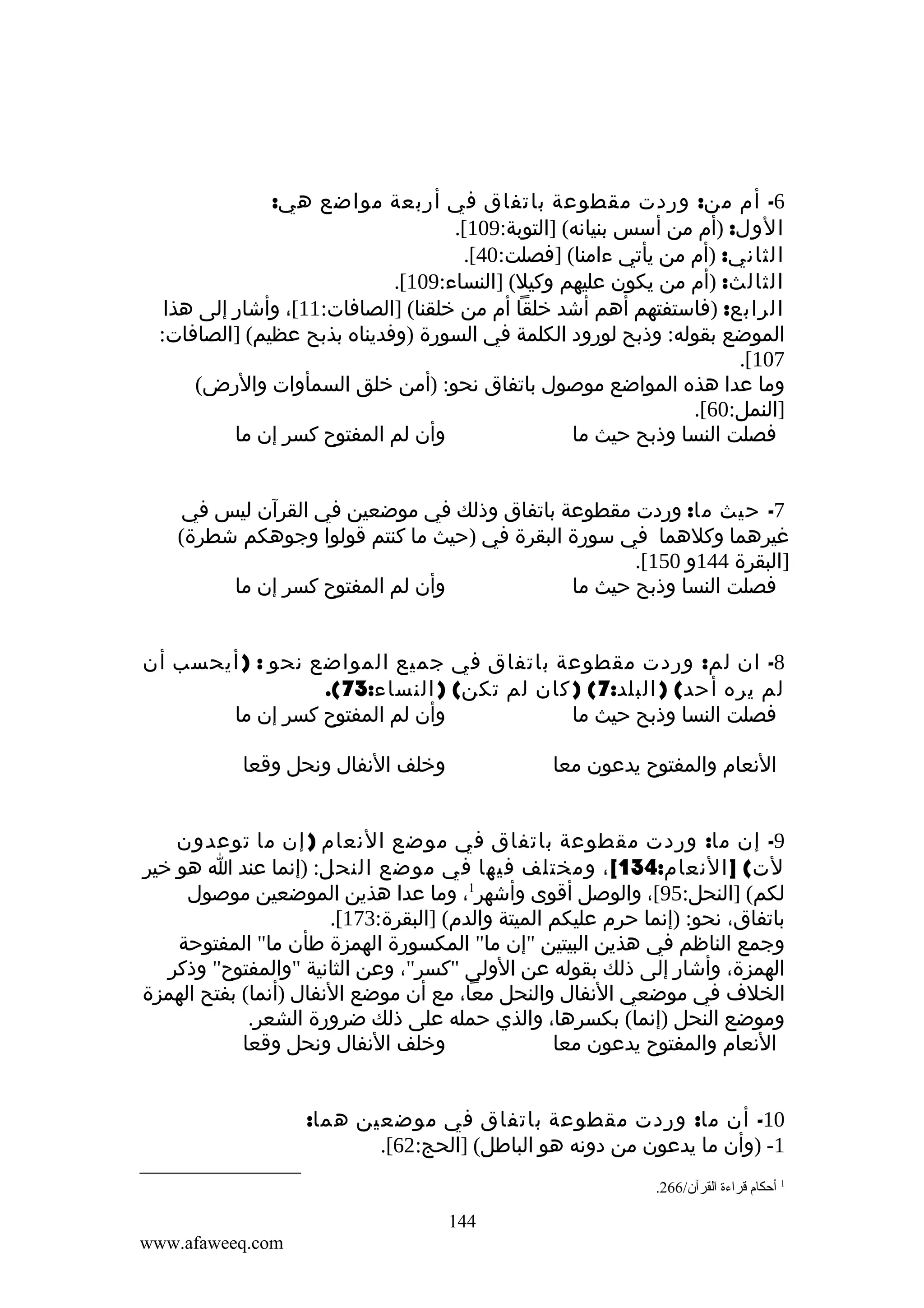 ‫6- أم من: وردت مقطوعة باتفاق في أربعة مواضع هي:‬
‫الول: )أم من أسس بنيانه( ]التوبة:901[.‬
‫الثاني: )أم من يأتي ءامنا( ]فصلت:04[.‬
‫الثالث: )أم من يكون عليهم وكيل( ]النساء:901[.‬
‫الرابع: )فاستفتهم أهم أشد خلقا أم من خلقنا( ]الصافات:11[، وأشار إلى هذا‬
‫الموضع بقوله: وذبح لورود الكلمة في السورة )وفديناه بذبح عظيم( ]الصافات:‬
‫701[.‬
‫وما عدا هذه المواضع موصول باتفاق نحو: )أمن خلق السمأوات والرض(‬
‫]النمل:06[.‬
‫وأن لم المفتوح كسر إن ما‬
‫فصلت النسا وذبح حيث ما‬
‫7- حيث ما: وردت مقطوعة باتفاق وذلك في موضعين في القرآن ليس في‬
‫غيرهما وكلهما في سورة البقرة في )حيث ما كنتم قولوا وجوهكم شطرة(‬
‫]البقرة 441و 051[.‬
‫وأن لم المفتوح كسر إن ما‬
‫فصلت النسا وذبح حيث ما‬
‫8- ان لم: وردت مقطوعة باتفاق في جميع المواضع نحو : ) أيحسب أن‬
‫لم يره أحد( ) البلد:7( ) كان لم تكن( ) النساء:37(.‬
‫وأن لم المفتوح كسر إن ما‬
‫فصلت النسا وذبح حيث ما‬
‫وخلف النفال ونحل وقعا‬

‫النعام والمفتوح يدعون معا‬

‫9- إن ما: وردت مقطوعة باتفاق في موضع النعام ) إن ما توعدون‬
‫لت( ] النعام:431[ ، ومختلف فيها في موضع النحل: )إنما عند ا هو خير‬
‫لكم( ]النحل:59[، والوصل أقوى وأشهر1، وما عدا هذين الموضعين موصول‬
‫باتفاق، نحو: )إنما حرم عليكم الميتة والدم( ]البقرة:371[.‬
‫وجمع الناظم في هذين البيتين "إن ما" المكسورة الهمزة طأن ما" المفتوحة‬
‫الهمزة، وأشار إلى ذلك بقوله عن الولى "كسر"، وعن الثانية "والمفتوح" وذكر‬
‫الخلف في موضعي النفال والنحل معا، مع أن موضع النفال )أنما( بفتح الهمزة‬
‫وموضع النحل )إنما( بكسرها، والذي حمله على ذلك ضرورة الشعر.‬
‫وخلف النفال ونحل وقعا‬
‫النعام والمفتوح يدعون معا‬
‫01- أن ما: وردت مقطوعة باتفاق في موضعين هما:‬
‫1- )وأن ما يدعون من دونه هو الباطل( ]الحج:26[.‬
‫1 أحكا م قراءة القرآن/662.‬

‫441‬
‫‪www.afaweeq.com‬‬

 