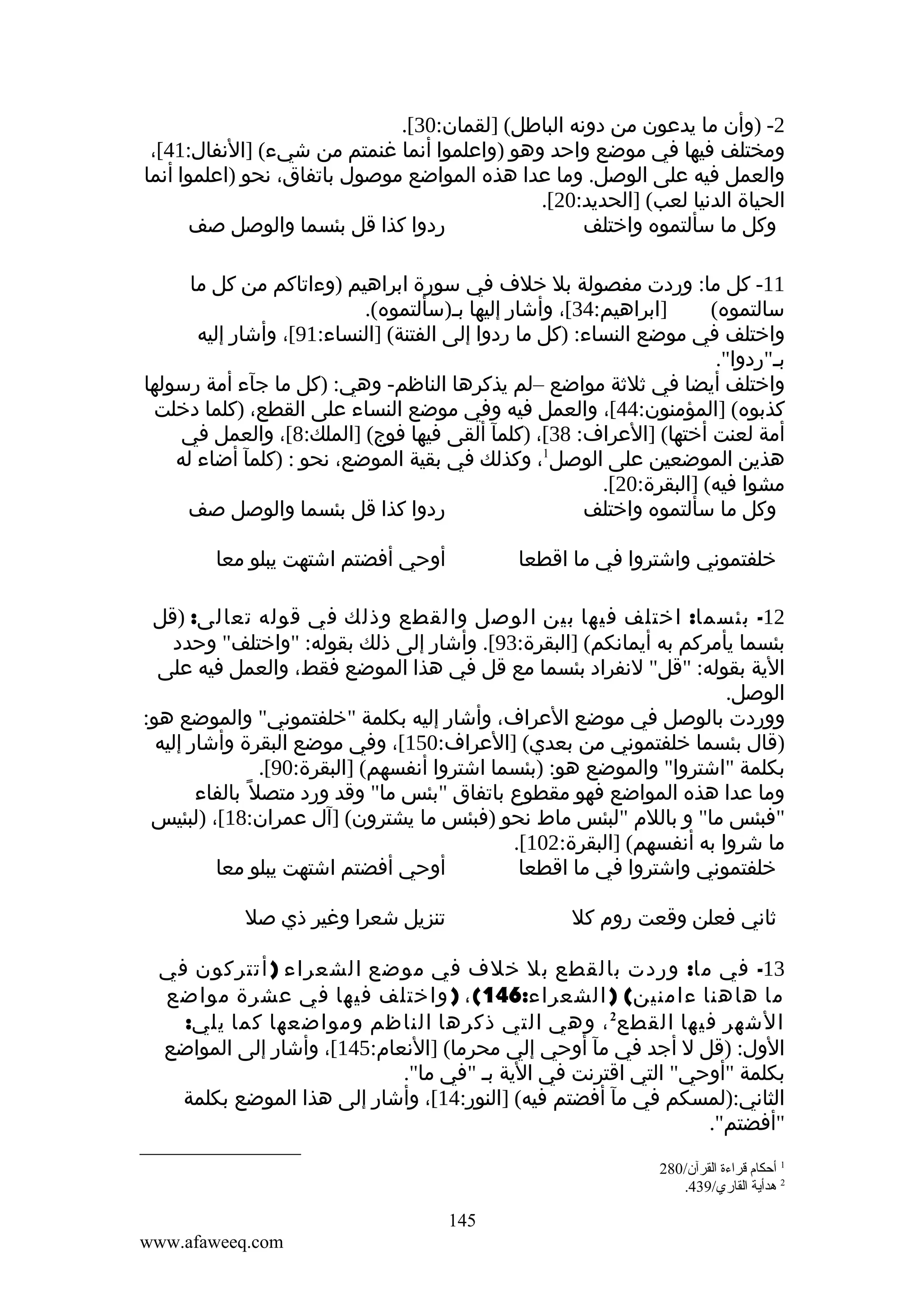 ‫2- )وأن ما يدعون من دونه الباطل( ]لقمان:03[.‬
‫ومختلف فيها في موضع واحد وهو )واعلموا أنما غنمتم من شيء( ]النفال:14[،‬
‫والعمل فيه على الوصل. وما عدا هذه المواضع موصول باتفاق، نحو )اعلموا أنما‬
‫الحياة الدنيا لعب( ]الحديد:02[.‬
‫ردوا كذا قل بئسما والوصل صف‬
‫وكل ما سألتموه واختلف‬
‫11- كل ما: وردت مفصولة بل خلف في سورة ابراهيم )وءاتاكم من كل ما‬
‫]ابراهيم:43[، وأشار إليها بم)سألتموه(.‬
‫سالتموه(‬
‫واختلف في موضع النساء: )كل ما ردوا إلى الفتنة( ]النساء:19[، وأشار إليه‬
‫بم"ردوا".‬
‫واختلف أيضا في ثلثة مواضع –لم يذكرها الناظم- وهي: )كل ما جآء أمة رسولها‬
‫كذبوه( ]المؤمنون:44[، والعمل فيه وفي موضع النساء على القطع، )كلما دخلت‬
‫أمة لعنت أختها( ]العراف: 83[، )كلمآ ألقى فيها فوج( ]الملك:8[، والعمل في‬
‫هذين الموضعين على الوصل1، وكذلك في بقية الموضع، نحو : )كلمآ أضاء له‬
‫مشوا فيه( ]البقرة:02[.‬
‫ردوا كذا قل بئسما والوصل صف‬
‫وكل ما سألتموه واختلف‬
‫أوحي أفضتم اشتهت يبلو معا‬

‫خلفتموني واشتروا في ما اقطعا‬

‫21- بئسما: اختلف فيها بين الوصل والقطع وذلك في قوله تعالى: )قل‬
‫بئسما يأمركم به أيمانكم( ]البقرة:39[. وأشار إلى ذلك بقوله: "واختلف" وحدد‬
‫الية بقوله: "قل" لنفراد بئسما مع قل في هذا الموضع فقط، والعمل فيه على‬
‫الوصل.‬
‫ووردت بالوصل في موضع العراف، وأشار إليه بكلمة "خلفتموني" والموضع هو:‬
‫)قال بئسما خلفتموني من بعدي( ]العراف:051[، وفي موضع البقرة وأشار إليه‬
‫بكلمة "اشتروا" والموضع هو: )بئسما اشتروا أنفسهم( ]البقرة:09[.‬
‫وما عدا هذه المواضع فهو مقطوع باتفاق "بئس ما" وقد ورد متصل ً بالفاء‬
‫"فبئس ما" و باللم "لبئس ماط نحو )فبئس ما يشترون( ]آل عمران:81[، )لبئيس‬
‫ما شروا به أنفسهم( ]البقرة:201[.‬
‫أوحي أفضتم اشتهت يبلو معا‬
‫خلفتموني واشتروا في ما اقطعا‬
‫تنزيل شعرا وغير ذي صل‬

‫ثاني فعلن وقعت روم كل‬

‫31- في ما: وردت بالقطع بل خلف في موضع الشعراء ) أتتركون في‬
‫ما هاهنا ءامنين( ) الشعراء:641( ، ) واختلف فيها في عشرة مواضع‬
‫الشهر فيها القطع2 ، وهي التي ذكرها الناظم ومواضعها كما يلي:‬
‫الول: )قل ل أجد في مآ أوحي إلي محرما( ]النعام:541[، وأشار إلى المواضع‬
‫بكلمة "أوحي" التي اقترنت في الية بم "في ما".‬
‫الثاني:)لمسكم في مآ أفضتم فيه( ]النور:41[، وأشار إلى هذا الموضع بكلمة‬
‫"أفضتم".‬
‫1 أحكا م قراءة القرآن/082‬
‫2 هدأية القاري/934.‬

‫541‬
‫‪www.afaweeq.com‬‬

 