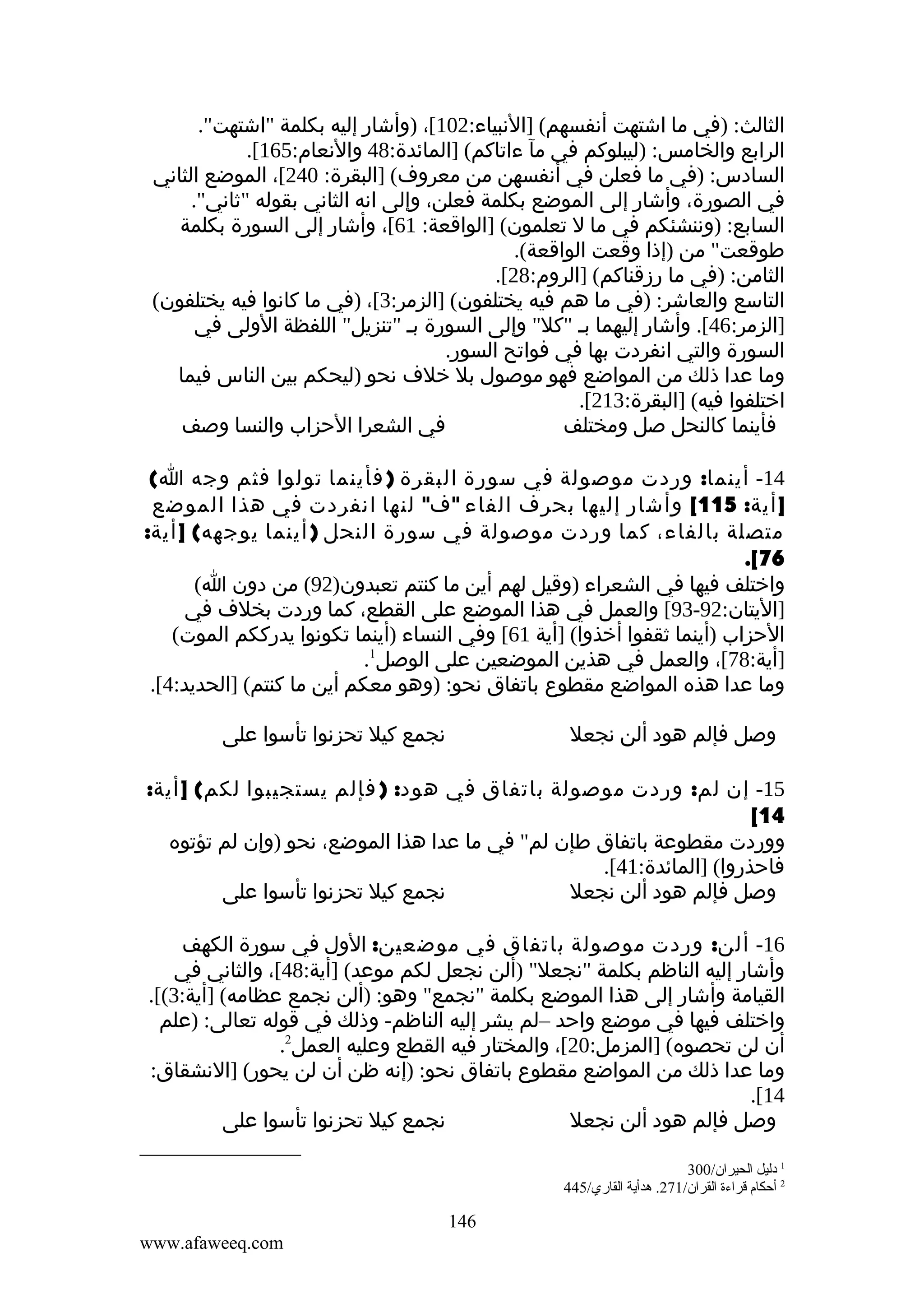 ‫الثالث: )في ما اشتهت أنفسهم( ]النبياء:201[، )وأشار إليه بكلمة "اشتهت".‬
‫الرابع والخامس: )ليبلوكم في مآ ءاتاكم( ]المائدة:84 والنعام:561[.‬
‫السادس: )في ما فعلن في أنفسهن من معروف( ]البقرة: 042[، الموضع الثاني‬
‫في الصورة، وأشار إلى الموضع بكلمة فعلن، وإلى انه الثاني بقوله "ثاني".‬
‫السابع: )وننشئكم في ما ل تعلمون( ]الواقعة: 16[، وأشار إلى السورة بكلمة‬
‫طوقعت" من )إذا وقعت الواقعة(.‬
‫الثامن: )في ما رزقناكم( ]الروم:82[.‬
‫التاسع والعاشر: )في ما هم فيه يختلفون( ]الزمر:3[، )في ما كانوا فيه يختلفون(‬
‫]الزمر:64[. وأشار إليهما بم "كل" وإلى السورة بم "تنزيل" اللفظة الولى في‬
‫السورة والتي انفردت بها في فواتح السور.‬
‫وما عدا ذلك من المواضع فهو موصول بل خلف نحو )ليحكم بين الناس فيما‬
‫اختلفوا فيه( ]البقرة:312[.‬
‫في الشعرا الحزاب والنسا وصف‬
‫فأينما كالنحل صل ومختلف‬
‫41- أينما: وردت موصولة في سورة البقرة ) فأينما تولوا فثم وجه ا(‬
‫] أية: 511[ وأشار إليها بحرف الفاء " ف" لنها انفردت في هذا الموضع‬
‫متصلة بالفاء، كما وردت موصولة في سورة النحل ) أينما يوجهه( ] أية:‬
‫67[.‬
‫واختلف فيها في الشعراء )وقيل لهم أين ما كنتم تعبدون)29( من دون ا(‬
‫]اليتان:29-39[ والعمل في هذا الموضع على القطع، كما وردت بخلف في‬
‫الحزاب )أينما ثقفوا أخذوا( ]أية 16[ وفي النساء )أينما تكونوا يدرككم الموت(‬
‫]أية:87[، والعمل في هذين الموضعين على الوصل1.‬
‫وما عدا هذه المواضع مقطوع باتفاق نحو: )وهو معكم أين ما كنتم( ]الحديد:4[.‬
‫نجمع كيل تحزنوا تأسوا على‬

‫وصل فإلم هود ألن نجعل‬

‫51- إن لم: وردت موصولة باتفاق في هود: ) فإلم يستجيبوا لكم( ] أية:‬
‫41[‬
‫ووردت مقطوعة باتفاق طإن لم" في ما عدا هذا الموضع، نحو )وإن لم تؤتوه‬
‫فاحذروا( ]المائدة:14[.‬
‫نجمع كيل تحزنوا تأسوا على‬
‫وصل فإلم هود ألن نجعل‬
‫61- ألن: وردت موصولة باتفاق في موضعين: الول في سورة الكهف‬
‫وأشار إليه الناظم بكلمة "نجعل" )ألن نجعل لكم موعد( ]أية:84[، والثاني في‬
‫القيامة وأشار إلى هذا الموضع بكلمة "نجمع" وهو: )ألن نجمع عظامه( ]أية:3([.‬
‫واختلف فيها في موضع واحد –لم يشر إليه الناظم- وذلك في قوله تعالى: )علم‬
‫أن لن تحصوه( ]المزمل:02[، والمختار فيه القطع وعليه العمل2.‬
‫وما عدا ذلك من المواضع مقطوع باتفاق نحو: )إنه ظن أن لن يحور( ]النشقاق:‬
‫41[.‬
‫نجمع كيل تحزنوا تأسوا على‬
‫وصل فإلم هود ألن نجعل‬
‫1 دليل الحيران/003‬
‫2 أحكا م قراءة القران/172. هدأية القاري/544‬

‫641‬
‫‪www.afaweeq.com‬‬

 