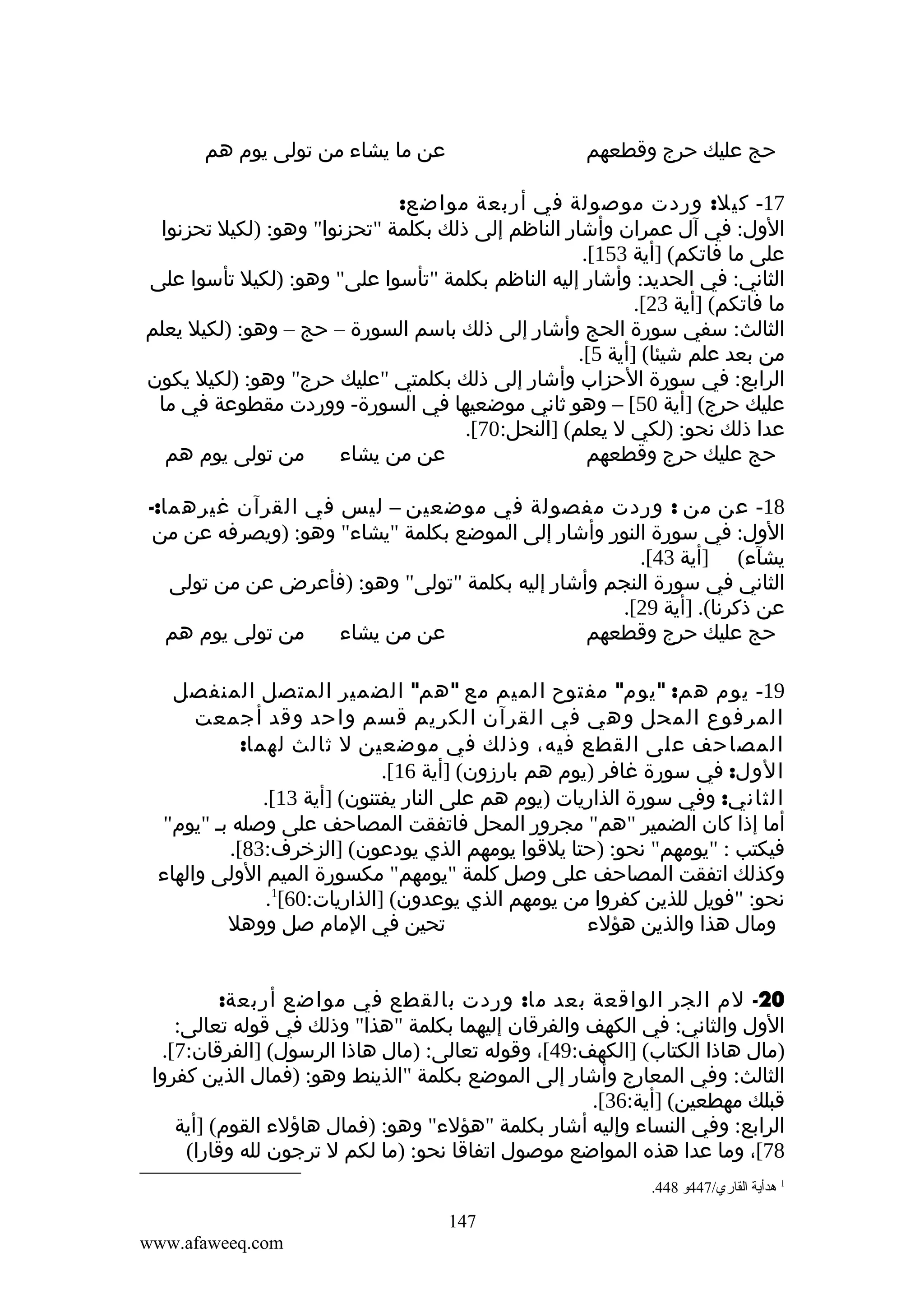 ‫عن ما يشاء من تولى يوم هم‬

‫حج عليك حرج وقطعهم‬

‫71- كيل: وردت موصولة في أربعة مواضع:‬
‫الول: في آل عمران وأشار الناظم إلى ذلك بكلمة "تحزنوا" وهو: )لكيل تحزنوا‬
‫على ما فاتكم( ]أية 351[.‬
‫الثاني: في الحديد: وأشار إليه الناظم بكلمة "تأسوا على" وهو: )لكيل تأسوا على‬
‫ما فاتكم( ]أية 32[.‬
‫الثالث: سفي سورة الحج وأشار إلى ذلك باسم السورة – حج – وهو: )لكيل يعلم‬
‫من بعد علم شيئا( ]أية 5[.‬
‫الرابع: في سورة الحزاب وأشار إلى ذلك بكلمتي "عليك حرج" وهو: )لكيل يكون‬
‫عليك حرج( ]أية 05[ – وهو ثاني موضعيها في السورة- ووردت مقطوعة في ما‬
‫عدا ذلك نحو: )لكي ل يعلم( ]النحل:07[.‬
‫من تولى يوم هم‬
‫عن من يشاء‬
‫حج عليك حرج وقطعهم‬
‫81- عن من : وردت مفصولة في موضعين – ليس في القرآن غيرهما:-‬
‫الول: في سورة النور وأشار إلى الموضع بكلمة "يشاء" وهو: )ويصرفه عن من‬
‫يشآء( ]أية 34[.‬
‫الثاني في سورة النجم وأشار إليه بكلمة "تولى" وهو: )فأعرض عن من تولى‬
‫عن ذكرنا(. ]أية 92[.‬
‫من تولى يوم هم‬
‫عن من يشاء‬
‫حج عليك حرج وقطعهم‬
‫91- يوم هم: " يوم" مفتوح الميم مع " هم" الضمير المتصل المنفصل‬
‫المرفوع المحل وهي في القرآن الكريم قسم واحد وقد أجمعت‬
‫المصاحف على القطع فيه، وذلك في موضعين ل ثالث لهما:‬
‫الول: في سورة غافر )يوم هم بارزون( ]أية 61[.‬
‫الثاني: وفي سورة الذاريات )يوم هم على النار يفتنون( ]أية 31[.‬
‫أما إذا كان الضمير "هم" مجرور المحل فاتفقت المصاحف على وصله بم "يوم"‬
‫فيكتب : "يومهم" نحو: )حتا يلقوا يومهم الذي يودعون( ]الزخرف:38[.‬
‫وكذلك اتفقت المصاحف على وصل كلمة "يومهم" مكسورة الميم الولى والهاء‬
‫نحو: "فويل للذين كفروا من يومهم الذي يوعدون( ]الذاريات:06[1.‬
‫تحين في المام صل ووهل‬
‫ومال هذا والذين هؤلء‬
‫02- لم الجر الواقعة بعد ما: وردت بالقطع في مواضع أربعة:‬
‫الول والثاني: في الكهف والفرقان إليهما بكلمة "هذا" وذلك في قوله تعالى:‬
‫)مال هاذا الكتاب( ]الكهف:94[، وقوله تعالى: )مال هاذا الرسول( ]الفرقان:7[.‬
‫الثالث: وفي المعارج وأشار إلى الموضع بكلمة "الذينط وهو: )فمال الذين كفروا‬
‫قبلك مهطعين( ]أية:63[.‬
‫الرابع: وفي النساء وإليه أشار بكلمة "هؤلء" وهو: )فمال هاؤلء القوم( ]أية‬
‫87[، وما عدا هذه المواضع موصول اتفاقا نحو: )ما لكم ل ترجون لله وقارا(‬
‫1 هدأية القاري/744و 844.‬

‫741‬
‫‪www.afaweeq.com‬‬

 