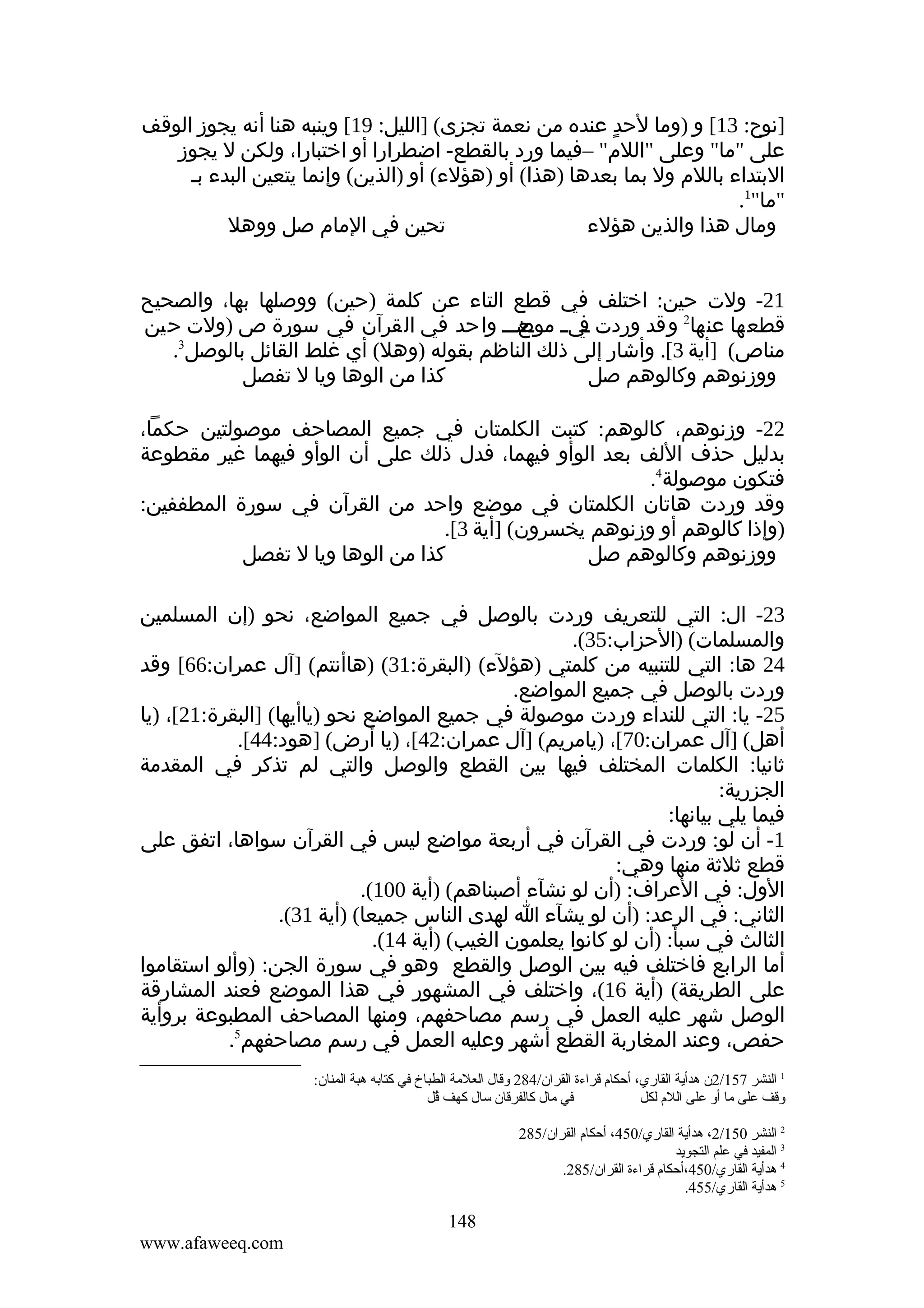 ‫]نوح: 31[ و )وما لحد عنده من نعمة تجزى( ]الليل: 91[ وينبه هنا أنه يجوز الوقف‬
‫ٍ‬
‫على "ما" وعلى "اللم" –فيما ورد بالقطع- اضطرارا أو اختبارا، ولكن ل يجوز‬
‫البتداء باللم ول بما بعدها )هذا( أو )هؤلء( أو )الذين( وإنما يتعين البدء بـ‬
‫"ما"1.‬
‫تحين في المام صل ووهل‬
‫ومال هذا والذين هؤلء‬
‫12- ولت حين: اختلف في قطع التاء عن كلمة )حين( ووصلها بها، والصحيح‬
‫قطعها عنها2 وقد وردت ـي ـ ـعـــ واحد في القرآن في سورة ص )ولت حين‬
‫ف موض‬
‫3‬
‫مناص( ]أية 3[. وأشار إلى ذلك الناظم بقوله )وهل( أي غلط القائل بالوصل .‬
‫كذا من الوها ويا ل تفصل‬
‫ووزنوهم وكالوهم صل‬
‫22- وزنوهم، كالوهم: كتبت الكلمتان في جميع المصاحف موصولتين حكما،‬
‫بدليل حذف اللف بعد الوأو فيهما، فدل ذلك على أن الوأو فيهما غير مقطوعة‬
‫فتكون موصولة4.‬
‫وقد وردت هاتان الكلمتان في موضع واحد من القرآن في سورة المطففين:‬
‫)وإذا كالوهم أو وزنوهم يخسرون( ]أية 3[.‬
‫كذا من الوها ويا ل تفصل‬
‫ووزنوهم وكالوهم صل‬
‫32- ال: التي للتعريف وردت بالوصل في جميع المواضع، نحو )إن المسلمين‬
‫والمسلمات( )الحزاب:53(.‬
‫42 ها: التي للتنبيه من كلمتي )هؤلء( )البقرة:13( )هاأنتم( ]آل عمران:66[ وقد‬
‫وردت بالوصل في جميع المواضع.‬
‫52- يا: التي للنداء وردت موصولة في جميع المواضع نحو )ياأيها( ]البقرة:12[، )يا‬
‫أهل( ]آل عمران:07[، )يامريم( ]آل عمران:24[، )يا أرض( ]هود:44[.‬
‫ثانيا: الكلمات المختلف فيها بين القطع والوصل والتي لم تذكر في المقدمة‬
‫الجزرية:‬
‫فيما يلي بيانها:‬
‫1- أن لو: وردت في القرآن في أربعة مواضع ليس في القرآن سواها، اتفق على‬
‫قطع ثلثة منها وهي:‬
‫الول: في العراف: )أن لو نشآء أصبناهم( )أية 001(.‬
‫الثاني: في الرعد: )أن لو يشآء ا لهدى الناس جميعا( )أية 13(.‬
‫الثالث في سبأ: )أن لو كانوا يعلمون الغيب( )أية 41(.‬
‫أما الرابع فاختلف فيه بين الوصل والقطع وهو في سورة الجن: )وألو استقاموا‬
‫على الطريقة( )أية 61(، واختلف في المشهور في هذا الموضع فعند المشارقة‬
‫الوصل شهر عليه العمل في رسم مصاحفهم، ومنها المصاحف المطبوعة بروأية‬
‫حفص، وعند المغاربة القطع أشهر وعليه العمل في رسم مصاحفهم5.‬
‫1 النشر 751/2ن هدأية القاري، أحكام قراءة القران/482 وقال العلةمة الطباخ في كتابه هبة المنان:‬
‫في ةمال كالفرقان سال كهف قل‬
‫لُ‬
‫وقف على ةما أو على اللم لكل‬
‫2 النشر 051/2، هدأية القاري/054، أحكام القران/582‬
‫3 المفيد في علم التجويد‬
‫4 هدأية القاري/054،أحكام قراءة القران/582.‬
‫5 هدأية القاري/554.‬

‫841‬
‫‪www.afaweeq.com‬‬

 