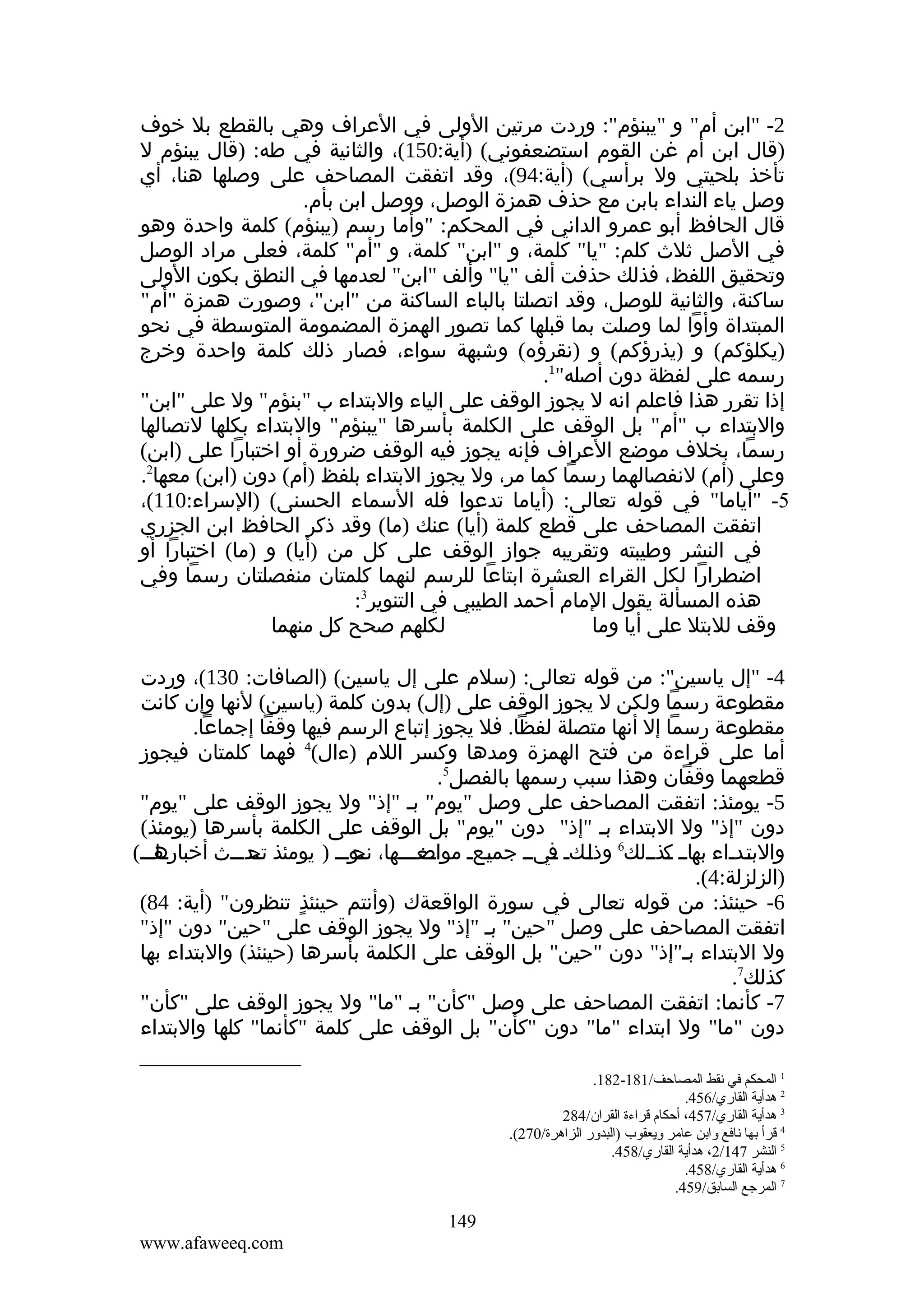 ‫2- "ابن أم" و "يبنؤم": وردت مرتين الولى في العراف وهي بالقطع بل خوف‬
‫)قال ابن أم غن القوم استضعفوني( )أية:051(، والثانية في طه: )قال يبنؤم ل‬
‫تأخذ بلحيتي ول برأسي( )أية:49(، وقد اتفقت المصاحف على وصلها هنا، أي‬
‫وصل ياء النداء بابن مع حذف همزة الوصل، ووصل ابن بأم.‬
‫قال الحافظ أبو عمرو الداني في المحكم: "وأما رسم )يبنؤم( كلمة واحدة وهو‬
‫في الصل ثلث كلم: "يا" كلمة، و "ابن" كلمة، و "أم" كلمة، فعلى مراد الوصل‬
‫وتحقيق اللفظ، فذلك حذفت ألف "يا" وألف "ابن" لعدمها في النطق بكون الولى‬
‫ساكنة، والثانية للوصل، وقد اتصلتا بالباء الساكنة من "ابن"، وصورت همزة "أم"‬
‫المبتداة وأوا لما وصلت بما قبلها كما تصور الهمزة المضمومة المتوسطة في نحو‬
‫)يكلؤكم( و )يذرؤكم( و )نقرؤه( وشبهة سواء، فصار ذلك كلمة واحدة وخرج‬
‫رسمه على لفظة دون أصله"1.‬
‫إذا تقرر هذا فاعلم انه ل يجوز الوقف على الياء والبتداء ب "بنؤم" ول على "ابن"‬
‫والبتداء ب "أم" بل الوقف على الكلمة بأسرها "يبنؤم" والبتداء بكلها لتصالها‬
‫رسما، بخلف موضع العراف فإنه يجوز فيه الوقف ضرورة أو اختبارا على )ابن(‬
‫وعلى )أم( لنفصالهما رسما كما مر، ول يجوز البتداء بلفظ )أم( دون )ابن( معها2.‬
‫5- "أياما" في قوله تعالى: )أياما تدعوا فله السماء الحسنى( )السراء:011(،‬
‫اتفقت المصاحف على قطع كلمة )أيا( عنك )ما( وقد ذكر الحافظ ابن الجزري‬
‫في النشر وطيبته وتقريبه جواز الوقف على كل من )أيا( و )ما( اختبارا أو‬
‫اضطرارا لكل القراء العشرة ابتاعا للرسم لنهما كلمتان منفصلتان رسما وفي‬
‫هذه المسألة يقول المام أحمد الطيبي في التنوير3:‬
‫لكلهم صحح كل منهما‬
‫وقف للبتل على أيا وما‬
‫4- "إل ياسين": من قوله تعالى: )سلم على إل ياسين( )الصافات: 031(، وردت‬
‫مقطوعة رسما ولكن ل يجوز الوقف على )إل( بدون كلمة )ياسين( لنها وإن كانت‬
‫مقطوعة رسما إل أنها متصلة لفظا. فل يجوز إتباع الرسم فيها وقفا إجماعا.‬
‫أما على قراءة من فتح الهمزة ومدها وكسر اللم )ءال(4 فهما كلمتان فيجوز‬
‫قطعهما وقفان وهذا سبب رسمها بالفصل5.‬
‫5- يومئذ: اتفقت المصاحف على وصل "يوم" بـ "إذ" ول يجوز الوقف على "يوم"‬
‫دون "إذ" ول البتداء بـ "إذ" دون "يوم" بل الوقف على الكلمة بأسرها )يومئذ(‬
‫ـاـــ(‬
‫والبتـدـاء ـاــ ـذــلك6 وذ ـكـ ـيــ جميـعـ ـعـــها، ـوـــ ) يومئذ ـدـــث أخباره‬
‫ـ‬
‫تح‬
‫ـ‬
‫نح‬
‫ـ‬
‫ـ مواض‬
‫ـ‬
‫ـ ف‬
‫ل ـ‬
‫به ك‬
‫ـ ـ‬
‫ـ‬
‫)الزلزلة:4(.‬
‫6- حينئذ: من قوله تعالى في سورة الواقعةك )وأنتم حينئذ تنظرون" )أية: 48(‬
‫ٍ‬
‫اتفقت المصاحف على وصل "حين" بـ "إذ" ول يجوز الوقف على "حين" دون "إذ"‬
‫ول البتداء بـ"إذ" دون "حين" بل الوقف على الكلمة بأسرها )حينئذ( والبتداء بها‬
‫كذلك7.‬
‫7- كأنما: اتفقت المصاحف على وصل "كأن" بـ "ما" ول يجوز الوقف على "كأن"‬
‫دون "ما" ول ابتداء "ما" دون "كأن" بل الوقف على كلمة "كأنما" كلها والبتداء‬
‫1 المحكم في نقط المصاحف/181-281.‬
‫2 هدأية القاري/654.‬
‫3 هدأية القاري/754، أحكام قراءة القران/482‬
‫4 قرأ بها نافع وابن عاةمر ويعقوب )البدور الزاهرة/072(.‬
‫5 النشر 741/2، هدأية القاري/854.‬
‫6 هدأية القاري/854.‬
‫7 المرجع السابق/954.‬

‫941‬
‫‪www.afaweeq.com‬‬

 