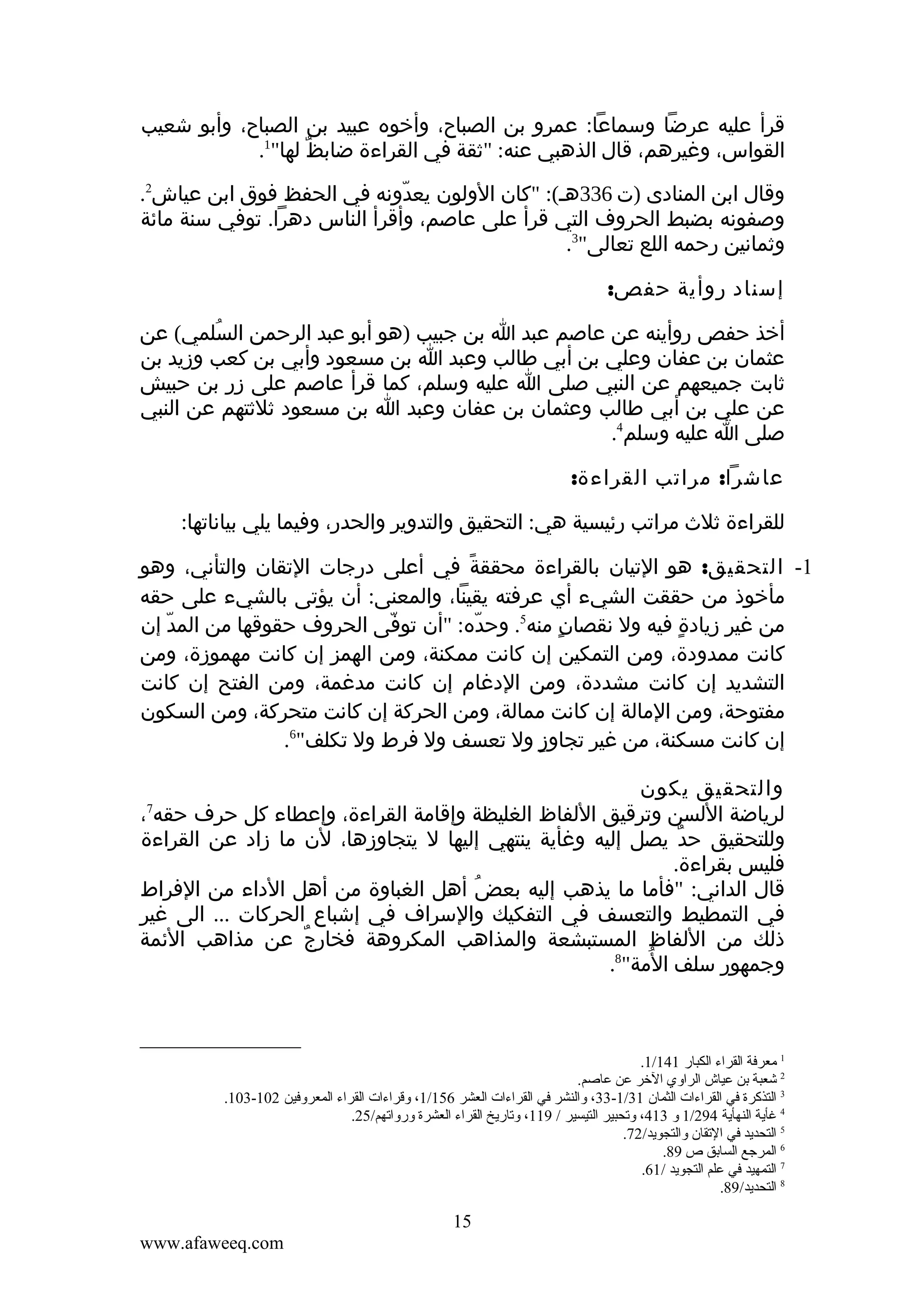 ‫قرأ عليه عرضا وسماعا: عمرو بن الصباح، وأخوه عبيد بن الصباح، وأبو شعيب‬
‫القواس، وغيرهم، قال الذهبي عنه: "ثقة في القراءة ضابظ لها"1.‬
‫ٌ‬
‫وقال ابن المنادى )ت 633هـ(: "كان الولون يعدونه في الحفظ فوق ابن عياش2.‬
‫ّ‬
‫وصفونه بضبط الحروف التي قرأ على عاصم، وأقرأ الناس دهرا. توفي سنة مائة‬
‫وثمانين رحمه اللع تعالى"3.‬
‫إسناد روأية حفص:‬
‫أخذ حفص روأينه عن عاصم عبد ا بن جبيب )هو أبو عبد الرحمن السلمي( عن‬
‫ُ‬
‫عثمان بن عفان وعلي بن أبي طالب وعبد ا بن مسعود وأبي بن كعب وزيد بن‬
‫ثابت جميعهم عن النبي صلى ا عليه وسلم، كما قرأ عاصم على زر بن حبيش‬
‫عن علي بن أبي طالب وعثمان بن عفان وعبد ا بن مسعود ثلثتهم عن النبي‬
‫صلى ا عليه وسلم4.‬
‫عاشرا: مراتب القراءة:‬
‫للقراءة ثلث مراتب رئيسية هي: التحقيق والتدوير والحدر، وفيما يلي بياناتها:‬
‫1- التحقيق: هو التيان بالقراءة محققة في أعلى درجات التقان والتأني، وهو‬
‫ً‬
‫مأخوذ من حققت الشيء أي عرفته يقينا، والمعنى: أن يؤتى بالشيء على حقه‬
‫من غير زيادة فيه ول نقصان منه5. وحده: "أن توفى الحروف حقوقها من المد إن‬
‫ّ‬
‫ّ‬
‫ّ‬
‫ٍ‬
‫ٍ‬
‫كانت ممدودة، ومن التمكين إن كانت ممكنة، ومن الهمز إن كانت مهموزة، ومن‬
‫ِ‬
‫التشديد إن كانت مشددة، ومن الدغام إن كانت مدغمة، ومن الفتح إن كانت‬
‫مفتوحة، ومن المالة إن كانت ممالة، ومن الحركة إن كانت متحركة، ومن السكون‬
‫إن كانت مسكنة، من غير تجاوز ول تعسف ول فرط ول تكلف"6.‬
‫ٍ‬
‫والتحقيق يكون‬
‫لرياضة اللسن وترقيق اللفاظ الغليظة وإقامة القراءة، وإعطاء كل حرف حقه ،‬
‫وللتحقيق حد يصل إليه وغأية ينتهي إليها ل يتجاوزها، لن ما زاد عن القراءة‬
‫ٌ‬
‫فليس بقراءة.‬
‫قال الداني: "فأما ما يذهب إليه بعض أهل الغباوة من أهل الداء من الفراط‬
‫ُ‬
‫في التمطيط والتعسف في التفكيك والسراف في إشباع الحركات ... الى غير‬
‫ذلك من اللفاظ المستبشعة والمذاهب المكروهة فخارج عن مذاهب الئمة‬
‫ٌ‬
‫ُ‬
‫وجمهور سلف المة"8.‬
‫7‬

‫1 معرفة القراء الكبار 141/1.‬
‫2 شعبة تبن عياش الراوي الخر عن عاصم.‬
‫3 التذكرة في القراءات الثمان 13/1-33، والنشر في القراءات العشر 651/1، وقراءات القراء المعروفين 201-301.‬
‫4 غأية النهأية 492/1 و 314، وقتحبير التيسير / 911، وقتاريخ القراء العشرة ورواقتهم/52.‬
‫5 التحديد في القتقان والتجويد/27.‬
‫6 المرجع الساتبق ص 98.‬
‫7 التمهيد في علم التجويد /16.‬
‫8 التحديد/98.‬

‫51‬
‫‪www.afaweeq.com‬‬

 