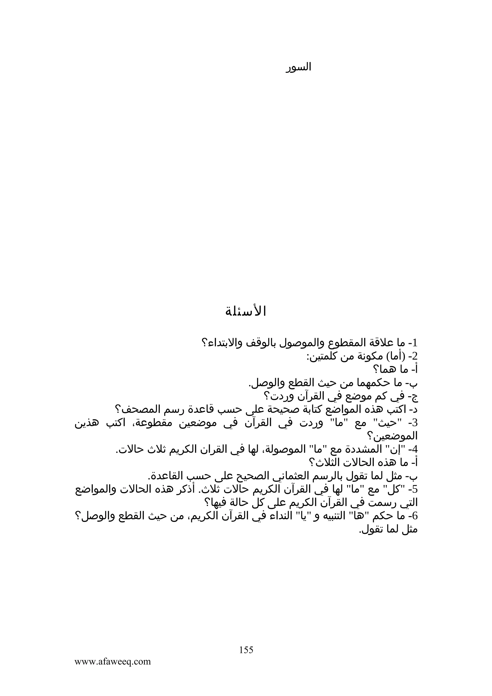 ‫السور‬

‫السئلة‬
‫1- ما علقة المقطوع والموصول بالوقف والبتداء؟‬
‫2- )أما( مكونة من كلمتين:‬
‫أ- ما هما؟‬
‫ب- ما حكمهما من حيث القطع والوصل.‬
‫ج- في كم موضع في القرآن وردت؟‬
‫د- اكتب هذه المواضع كتابة صحيحة على حسب قاعدة رسم المصحف؟‬
‫3- "حيث" مع "ما" وردت في القرآن في موضعين مقطوعة، اكتب هذين‬
‫الموضعين؟‬
‫4- "إن" المشددة مع "ما" الموصولة، لها في القران الكريم ثلث حالت.‬
‫أ- ما هذه الحالت الثلث؟‬
‫ب- مثل لما تقول بالرسم العثماني الصحيح على حسب القاعدة.‬
‫5- "كل" مع "ما" لها في القرآن الكريم حالت ثلث. أذكر هذه الحالت والمواضع‬
‫التي رسمت في القرآن الكريم على كل حالة فيها؟‬
‫6- ما حكم "ها" التنبيه و "يا" النداء في القرآن الكريم، من حيث القطع والوصل؟‬
‫مثل لما تقول.‬

‫551‬
‫‪www.afaweeq.com‬‬

 