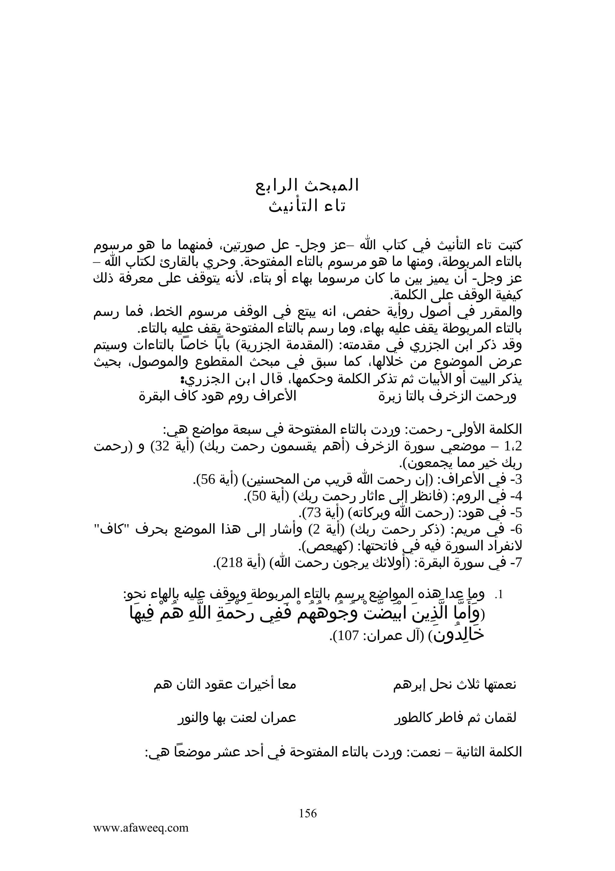 ‫المبحث الرابع‬
‫تاء التأنيث‬
‫كتبت تاء التأنيث في كتاب ا –عز وجل- عل صورتين، فمنهما ما هو مرسوم‬
‫بالتاء المربوطة، ومنها ما هو مرسوم بالتاء المفتوحة. وحري بالقارئ لكتاب ا –‬
‫عز وجل- أن يميز بين ما كان مرسوما بهاء أو بتاء، لنه يتوقف على معرفة ذلك‬
‫كيفية الوقف على الكلمة.‬
‫والمقرر في أصول روأية حفص، انه يبتع في الوقف مرسوم الخط، فما رسم‬
‫بالتاء المربوطة يقف عليه بهاء، وما رسم بالتاء المفتوحة يقف عليه بالتاء.‬
‫وقد ذكر ابن الجزري في مقدمته: )المقدمة الجزرية( بابا خاصا بالتاءات وسيتم‬
‫عرض الموضوع من خللها، كما سبق في مبحث المقطوع والموصول، بحيث‬
‫يذكر البيت أو البيات ثم تذكر الكلمة وحكمها، قال ابن الجزري:‬
‫العراف روم هود كاف البقرة‬
‫ورحمت الزخرف بالتا زبرة‬
‫الكلمة الولى- رحمت: وردت بالتاء المفتوحة في سبعة مواضع هي:‬
‫2،1 – موضعي سورة الزخرف )أهم يقسمون رحمت ربك( )أية 23( و )رحمت‬
‫ربك خير مما يجمعون(.‬
‫3- في العراف: )إن رحمت ا قريب من المحسنين( )أية 65(.‬
‫4- في الروم: )فانظر إلى ءاثار رحمت ربك( )أية 05(.‬
‫5- في هود: )رحمت ا وبركاته( )أية 37(.‬
‫6- في مريم: )ذكر رحمت ربك( )أية 2( وأشار إلى هذا الموضع بحرف "كاف"‬
‫لنفراد السورة فيه في فاتحتها: )كهيعص(.‬
‫7- في سورة البقرة: )أولئك يرجون رحمت ا( )أية 812(.‬
‫1. وما عدا هذه المواضع يرسم بالتاء المربوطة ويوقف عليه بالهاء نحو:‬
‫)وأ َما الذين ابيضت وجوههم ففي رحمة الله هم فيها‬
‫َ ّ ّ ِ َ َْ ّ ْ ُ ُ ُ ُ ْ َ ِ َ ْ َ ِ ّ ِ ُ ْ ِ َ‬
‫خالدون( )آل عمران: 701(.‬
‫َ ِ ُ َ‬
‫نعمتها ثلث نحل إبرهم‬

‫معا أخيرات عقود الثان هم‬

‫لقمان ثم فاطر كالطور‬

‫عمران لعنت بها والنور‬

‫الكلمة الثانية – نعمت: وردت بالتاء المفتوحة في أحد عشر موضعا هي:‬

‫651‬
‫‪www.afaweeq.com‬‬

 