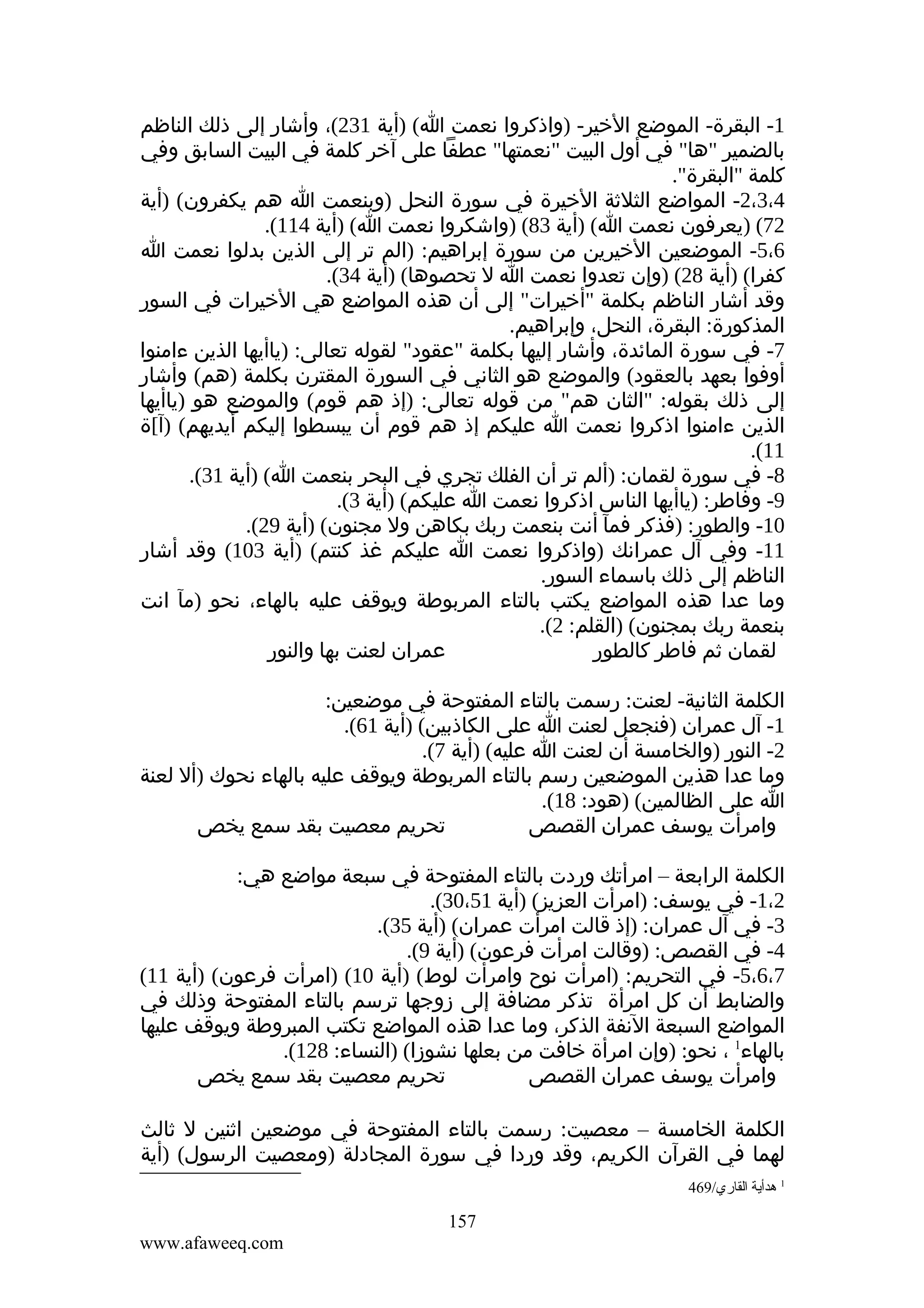 ‫1- البقرة- الموضع الخير- )واذكروا نعمت ا( )أية 132(، وأشار إلى ذلك الناظم‬
‫بالضمير "ها" في أول البيت "نعمتها" عطفا على آخر كلمة في البيت السابق وفي‬
‫كلمة "البقرة".‬
‫4،3،2- المواضع الثلثة الخيرة في سورة النحل )وبنعمت ا هم يكفرون( )أية‬
‫27( )يعرفون نعمت ا( )أية 38( )واشكروا نعمت ا( )أية 411(.‬
‫6،5- الموضعين الخيرين من سورة إبراهيم: )الم تر إلى الذين بدلوا نعمت ا‬
‫كفرا( )أية 82( )وإن تعدوا نعمت ا ل تحصوها( )أية 43(.‬
‫وقد أشار الناظم بكلمة "أخيرات" إلى أن هذه المواضع هي الخيرات في السور‬
‫المذكورة: البقرة، النحل، وإبراهيم.‬
‫7- في سورة المائدة، وأشار إليها بكلمة "عقود" لقوله تعالى: )ياأيها الذين ءامنوا‬
‫أوفوا بعهد بالعقود( والموضع هو الثاني في السورة المقترن بكلمة )هم( وأشار‬
‫إلى ذلك بقوله: "الثان هم" من قوله تعالى: )إذ هم قوم( والموضع هو )ياأيها‬
‫الذين ءامنوا اذكروا نعمت ا عليكم إذ هم قوم أن يبسطوا إليكم أيديهم( )آ[ة‬
‫11(.‬
‫8- في سورة لقمان: )ألم تر أن الفلك تجري في البحر بنعمت ا( )أية 13(.‬
‫9- وفاطر: )ياأيها الناس اذكروا نعمت ا عليكم( )أية 3(.‬
‫01- والطور: )فذكر فمآ أنت بنعمت ربك بكاهن ول مجنون( )أية 92(.‬
‫11- وفي آل عمرانك )واذكروا نعمت ا عليكم غذ كنتم( )أية 301( وقد أشار‬
‫الناظم إلى ذلك باسماء السور.‬
‫وما عدا هذه المواضع يكتب بالتاء المربوطة ويوقف عليه بالهاء، نحو )مآ انت‬
‫بنعمة ربك بمجنون( )القلم: 2(.‬
‫عمران لعنت بها والنور‬
‫لقمان ثم فاطر كالطور‬
‫الكلمة الثانية- لعنت: رسمت بالتاء المفتوحة في موضعين:‬
‫1- آل عمران )فنجعل لعنت ا على الكاذبين( )أية 16(.‬
‫2- النور )والخامسة أن لعنت ا عليه( )أية 7(.‬
‫وما عدا هذين الموضعين رسم بالتاء المربوطة ويوقف عليه بالهاء نحوك )أل لعنة‬
‫ا على الظالمين( )هود: 81(.‬
‫تحريم معصيت بقد سمع يخص‬
‫وامرأت يوسف عمران القصص‬
‫الكلمة الرابعة – امرأتك وردت بالتاء المفتوحة في سبعة مواضع هي:‬
‫2،1- في يوسف: )امرأت العزيز( )أية 15،03(.‬
‫3- في آل عمران: )إذ قالت امرأت عمران( )أية 53(.‬
‫4- في القصص: )وقالت امرأت فرعون( )أية 9(.‬
‫7،6،5- في التحريم: )امرأت نوح وامرأت لوط( )أية 01( )امرأت فرعون( )أية 11(‬
‫والضابط أن كل امرأة تذكر مضافة إلى زوجها ترسم بالتاء المفتوحة وذلك في‬
‫المواضع السبعة النفة الذكر، وما عدا هذه المواضع تكتب المبروطة ويوقف عليها‬
‫بالهاء1 ، نحو: )وإن امرأة خافت من بعلها نشوزا( )النساء: 821(.‬
‫تحريم معصيت بقد سمع يخص‬
‫وامرأت يوسف عمران القصص‬
‫الكلمة الخامسة – معصيت: رسمت بالتاء المفتوحة في موضعين اثنين ل ثالث‬
‫لهما في القرآن الكريم، وقد وردا في سورة المجادلة )ومعصيت الرسول( )أية‬
‫1 هدأية القاري/964‬

‫751‬
‫‪www.afaweeq.com‬‬

 