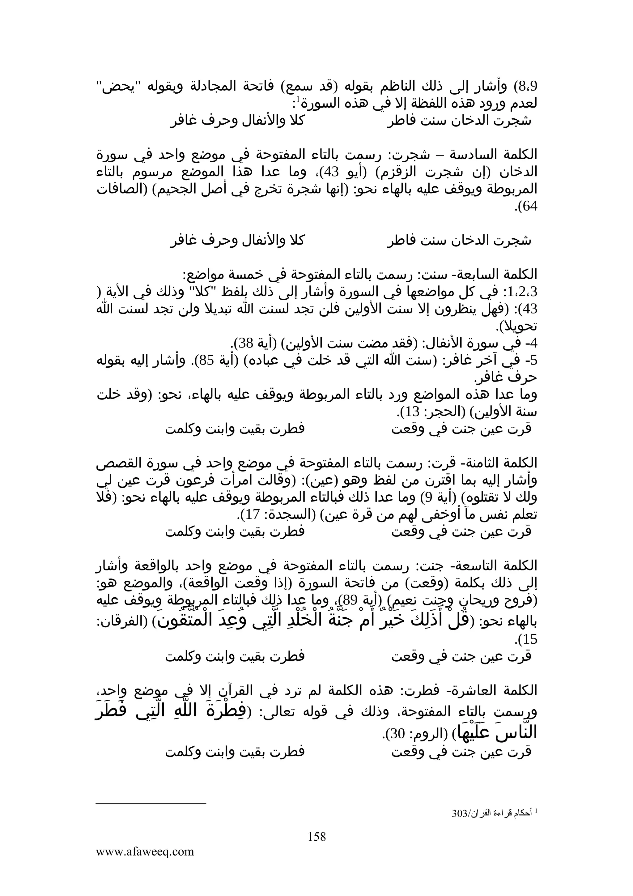 ‫9،8( وأشار إلى ذلك الناظم بقوله )قد سمع( فاتحة المجادلة وبقوله "يحض"‬
‫لعدم ورود هذه اللفظة إل في هذه السورة1:‬
‫كل والنفال وحرف غافر‬
‫شجرت الدخان سنت فاطر‬
‫الكلمة السادسة – شجرت: رسمت بالتاء المفتوحة في موضع واحد في سورة‬
‫الدخان )إن شجرت الزقزم( )أيو 34(، وما عدا هذا الموضع مرسوم بالتاء‬
‫المربوطة ويوقف عليه بالهاء نحو: )إنها شجرة تخرج في أصل الجحيم( )الصافات‬
‫46(.‬
‫كل والنفال وحرف غافر‬

‫شجرت الدخان سنت فاطر‬

‫الكلمة السابعة- سنت: رسمت بالتاء المفتوحة في خمسة مواضع:‬
‫3،2،1: في كل مواضعها في السورة وأشار إلى ذلك بلفظ "كل" وذلك في الية )‬
‫34(: )فهل ينظرون إل سنت الولين فلن تجد لسنت ا تبديل ولن تجد لسنت ا‬
‫تحويل(.‬
‫4- في سورة النفال: )فقد مضت سنت الولين( )أية 83(.‬
‫5- في آخر غافر: )سنت ا التي قد خلت في عباده( )أية 58(. وأشار إليه بقوله‬
‫حرف غافر.‬
‫وما عدا هذه المواضع ورد بالتاء المربوطة ويوقف عليه بالهاء، نحو: )وقد خلت‬
‫سنة الولين( )الحجر: 31(.‬
‫فطرت بقيت وابنت وكلمت‬
‫قرت عين جنت في وقعت‬
‫الكلمة الثامنة- قرت: رسمت بالتاء المفتوحة في موضع واحد في سورة القصص‬
‫وأشار إليه بما اقترن من لفظ وهو )عين(: )وقالت امرأت فرعون قرت عين لي‬
‫ولك ل تقتلوه( )أية 9( وما عدا ذلك فبالتاء المربوطة ويوقف عليه بالهاء نحو: )فل‬
‫تعلم نفس مآ أوخفى لهم من قرة عين( )السجدة: 71(.‬
‫فطرت بقيت وابنت وكلمت‬
‫قرت عين جنت في وقعت‬
‫الكلمة التاسعة- جنت: رسمت بالتاء المفتوحة في موضع واحد بالواقعة وأشار‬
‫إلى ذلك بكلمة )وقعت( من فاتحة السورة )إذا وقعت الواقعة(، والموضع هو:‬
‫)فروح وريحان وجنت نعيم( )أية 98(، وما عدا ذلك فبالتاء المربوطة ويوقف عليه‬
‫بالهاء نحو: )قل أ َذلك خير أ َم جنة الخلد التي وعد المتقون( )الفرقان:‬
‫ُ ِ َ ْ ُّ ُ َ‬
‫ُ ْ َِ َ َْ ٌ ْ َّ ُ ْ ُْ ِ ِّ‬
‫51(.‬
‫فطرت بقيت وابنت وكلمت‬
‫قرت عين جنت في وقعت‬
‫الكلمة العاشرة- فطرت: هذه الكلمة لم ترد في القرآن إل في موضع واحد،‬
‫َ َ َ‬
‫ورسمت بالتاء المفتوحة، وذلك في قوله تعالى: )فطرة الله التي فطر‬
‫ِ ْ َ َ ّ ِ ِّ‬
‫الناس عليها( )الروم: 03(.‬
‫ّ َ ََْ َ‬
‫فطرت بقيت وابنت وكلمت‬
‫قرت عين جنت في وقعت‬

‫1 أحكام قراءة القران/303‬

‫851‬
‫‪www.afaweeq.com‬‬

 