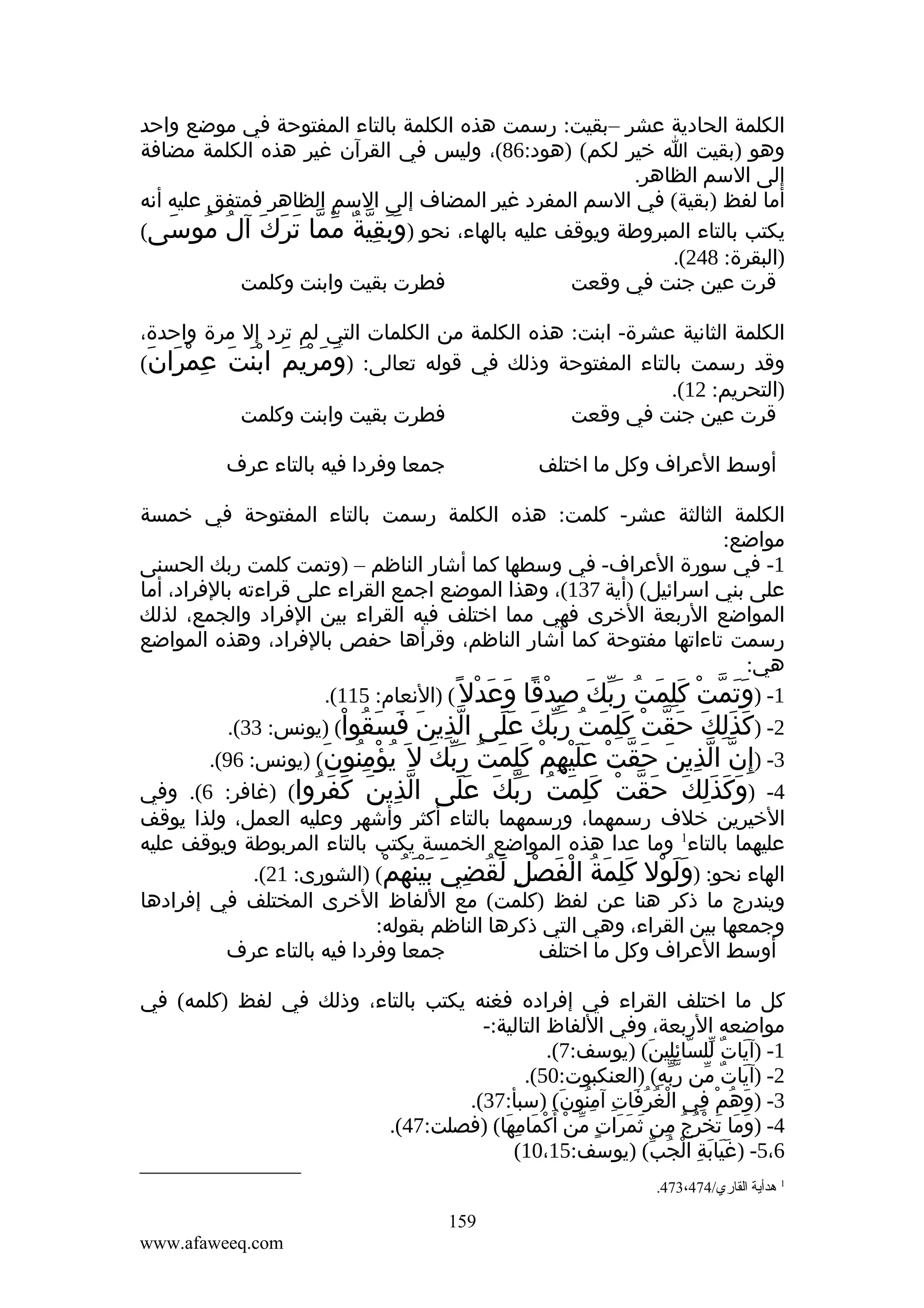 ‫الكلمة الحادية عشر –بقيت: رسمت هذه الكلمة بالتاء المفتوحة في موضع واحد‬
‫وهو )بقيت ا خير لكم( )هود:68(، وليس في القرآن غير هذه الكلمة مضافة‬
‫إلى السم الظاهر.‬
‫أما لفظ )بقية( في السم المفرد غير المضاف إلى السم الظاهر فمتفق عليه أنه‬
‫يكتب بالتاء المبروطة ويوقف عليه بالهاء، نحو )وَبقية مما ترك آل موسى(‬
‫َ ِّ ٌ ّ ّ َ َ َ ُ ُ َ‬
‫)البقرة: 842(.‬
‫فطرت بقيت وابنت وكلمت‬
‫قرت عين جنت في وقعت‬
‫الكلمة الثانية عشرة- ابنت: هذه الكلمة من الكلمات التي لم ترد إل مرة واحدة،‬
‫وقد رسمت بالتاء المفتوحة وذلك في قوله تعالى: )ومريم ابنت عمران(‬
‫َ َ َْ َ َْ َ ِ ْ َ َ‬
‫)التحريم: 21(.‬
‫فطرت بقيت وابنت وكلمت‬
‫قرت عين جنت في وقعت‬
‫جمعا وفردا فيه بالتاء عرف‬

‫أوسط العراف وكل ما اختلف‬

‫الكلمة الثالثة عشر- كلمت: هذه الكلمة رسمت بالتاء المفتوحة في خمسة‬
‫مواضع:‬
‫1- في سورة العراف- في وسطها كما أشار الناظم – )وتمت كلمت ربك الحسنى‬
‫على بني اسرائيل( )أية 731(، وهذا الموضع اجمع القراء على قراءته بالفراد، أما‬
‫المواضع الربعة الخرى فهي مما اختلف فيه القراء بين الفراد والجمع، لذلك‬
‫رسمت تاءاتها مفتوحة كما أشار الناظم، وقرأها حفص بالفراد، وهذه المواضع‬
‫هي:‬
‫1- )وتمت كلمت ربك صدْقا وعدْل ً( )النعام: 511(.‬
‫ََ ّ ْ َِ َ ُ َّ َ ِ ً َ َ‬
‫2- )كذلك حقت كلمت ربك على الذين فسقوا( )يونس: 33(.‬
‫ّ ِ َ َ َ ُ ْ‬
‫َ َِ َ َ ّ ْ َِ َ ُ َّ َ ََ‬
‫3- )إ ِن الذين حقت عليهم كلمت ربك ل َ يؤمنون( )يونس: 69(.‬
‫ّ ّ ِ َ َ ّ ْ ََْ ِ ْ َِ َ ُ َّ َ ُ ْ ُِ َ‬
‫4- )وكذَلك حقت كلمت ربك على الذين كفروا( )غافر: 6(. وفي‬
‫ّ ِ َ َ َ ُ‬
‫َ َ ِ َ َ ّ ْ َِ َ ُ َّ َ ََ‬
‫الخيرين خلف رسمهما، ورسمهما بالتاء أكثر وأشهر وعليه العمل، ولذا يوقف‬
‫عليهما بالتاء1 وما عدا هذه المواضع الخمسة يكتب بالتاء المربوطة ويوقف عليه‬
‫الهاء نحو: )ولول كلمة الفصل لقضي بينهم( )الشورى: 12(.‬
‫ََ ْ َِ َ ُ ْ َ ْ ِ َ ُ ِ َ ََْ ُ ْ‬
‫ويندرج ما ذكر هنا عن لفظ )كلمت( مع اللفاظ الخرى المختلف في إفرادها‬
‫وجمعها بين القراء، وهي التي ذكرها الناظم بقوله:‬
‫جمعا وفردا فيه بالتاء عرف‬
‫أوسط العراف وكل ما اختلف‬
‫كل ما اختلف القراء في إفراده فغنه يكتب بالتاء، وذلك في لفظ )كلمه( في‬
‫مواضعه الربعة، وفي اللفاظ التالية:-‬
‫1- )آيات للسائلين( )يوسف:7(.‬
‫َ ٌ ّ ّ ِِ َ‬
‫2- )آيات من ربه( )العنكبوت:05(.‬
‫َ ٌ ّ ّّ ِ‬
‫3- )وهم في الغرفات آمنون( )سبأ:73(.‬
‫ْ ُ ُ َ ِ ُِ َ‬
‫َ ُ ْ ِ‬
‫4- )وما تخرج من ثمرات من أ َ‬
‫َ َ َ ْ ُ ُ ِ َ َ َ ٍ ّ ْ كمامها( )فصلت:74(.‬
‫ْ َ ِ َ‬
‫6،5- )غيابة الجب( )يوسف:51،01(‬
‫ََ َ ِ ْ ُ ّ‬
‫1 هدأية القاري/474،374.‬

‫951‬
‫‪www.afaweeq.com‬‬

 