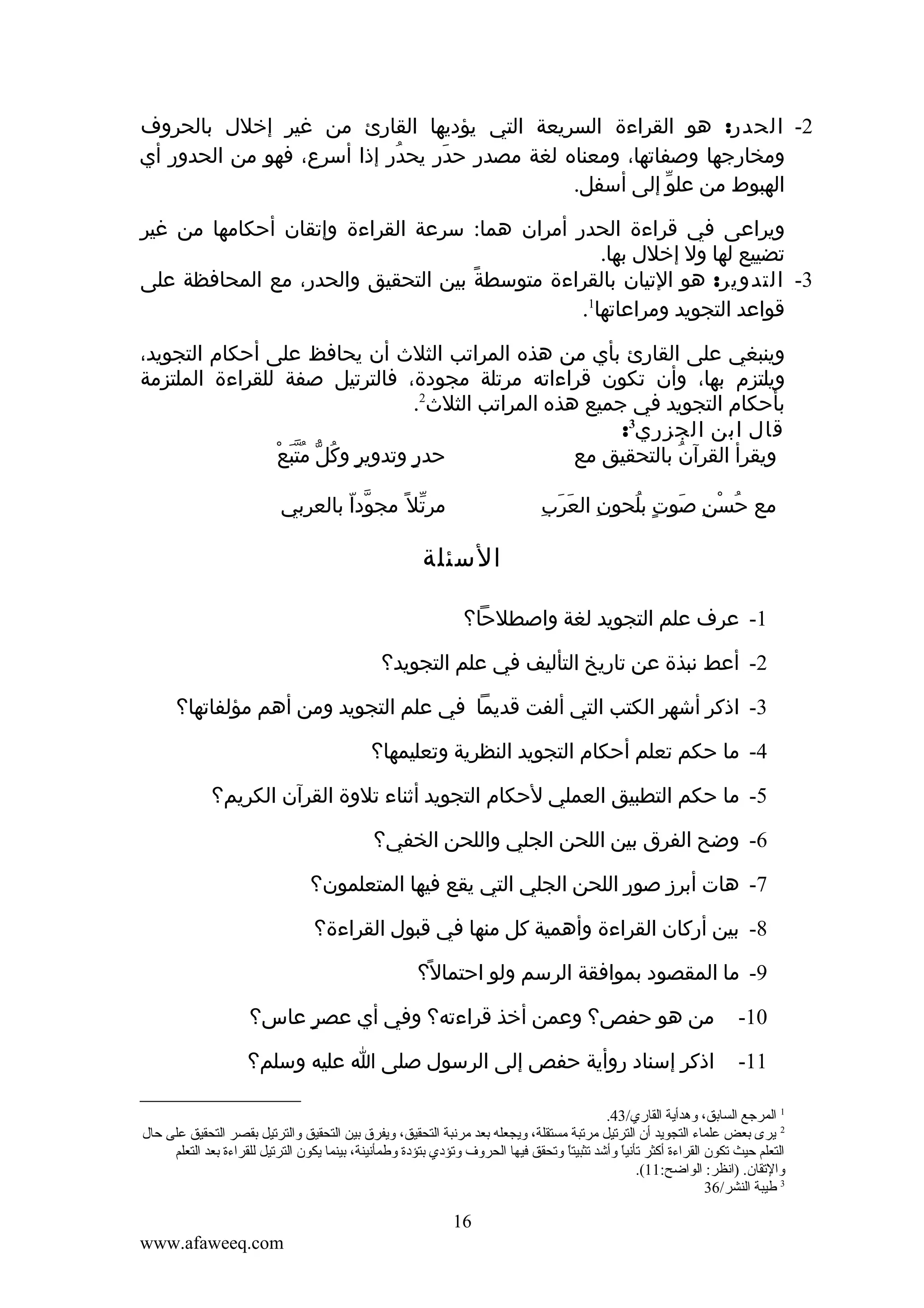 ‫2- الحدر: هو القراءة السريعة التي يؤديها القارئ من غير إخلل بالحروف‬
‫ومخارجها وصفاتها، ومعناه لغة مصدر حدر يحدر إذا أسرع، فهو من الحدور أي‬
‫ُ‬
‫َ‬
‫الهبوط من علو إلى أسفل.‬
‫ّ‬
‫ويراعى في قراءة الحدر أمران هما: سرعة القراءة وإتقان أحكامها من غير‬
‫ِ‬
‫تضييع لها ول إخلل بها.‬
‫3- التدوير: هو التيان بالقراءة متوسطة بين التحقيق والحدر، مع المحافظة على‬
‫ً‬
‫قواعد التجويد ومراعاتها1.‬
‫وينبغي على القارئ بأي من هذه المراتب الثلث أن يحافظ على أحكام التجويد،‬
‫ويلتزم بها، وأن تكون قراءاته مرتلة مجودة، فالترتيل صفة للقراءة الملتزمة‬
‫بأحكام التجويد في جميع هذه المراتب الثلث2.‬
‫قال ابن الجزري3:‬
‫ٍ ُ ّ َُّ ْ‬
‫حدر وتدوير وكل متبع‬
‫ٍ‬
‫ويقرأ القرآن بالتحقيق مع‬
‫ُ‬
‫مرتل ً مجودا بالعربي‬
‫ّ ّ‬
‫ّ‬

‫ِ َ َ ِ‬
‫مع حسن صوت بلحون العرب‬
‫ُ ْ ِ َ ٍ ُ‬

‫السئلة‬
‫1- عرف علم التجويد لغة واصطلحا؟‬
‫2- أعط نبذة عن تاريخ التأليف في علم التجويد؟‬
‫3- اذكر أشهر الكتب التي ألفت قديما في علم التجويد ومن أهم مؤلفاتها؟‬
‫4- ما حكم تعلم أحكام التجويد النظرية وتعليمها؟‬
‫5- ما حكم التطبيق العملي لحكام التجويد أثناء تلوة القرآن الكريم؟‬
‫6- وضح الفرق بين اللحن الجلي واللحن الخفي؟‬
‫7- هات أبرز صور اللحن الجلي التي يقع فيها المتعلمون؟‬
‫8- بين أركان القراءة وأهمية كل منها في قبول القراءة؟‬
‫9- ما المقصود بموافقة الرسم ولو احتمال؟‬
‫ً‬
‫01-‬

‫من هو حفص؟ وعمن أخذ قراءته؟ وفي أي عصر عاس؟‬
‫ٍ‬

‫11-‬

‫اذكر إسناد روأية حفص إلى الرسول صلى ا عليه وسلم؟‬

‫1 المرجع الساتبق، وهدأية القاري/34.‬
‫2 يرى تبعض علماء التجويد أن الترقتيل مرقتبة مستقلة، ويجعله تبعد مرنبة التحقيق، ويفرق تبين التحقيق والترقتيل تبقصر التحقيق على حال‬
‫التعلم حيث قتكون القراءة أكثر قتأنيا وأشد قتثبيت .ً وقتحقق فيها الحروف وقتؤدي تبتؤدة وطمأنينة، تبينما يكون الترقتيل للقراءة تبعد التعلم‬
‫ا‬
‫ .ً‬
‫والقتقان. )انظر: الواضح:11(.‬
‫3 طيبة النشر/63‬

‫61‬
‫‪www.afaweeq.com‬‬

 