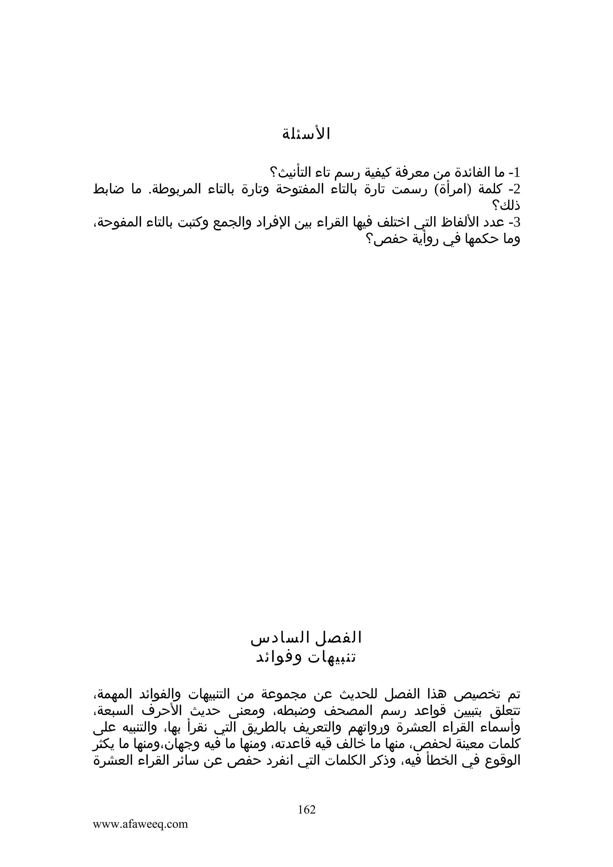 ‫السئلة‬
‫1- ما الفائدة من معرفة كيفية رسم تاء التأنيث؟‬
‫2- كلمة )امرأة( رسمت تارة بالتاء المفتوحة وتارة بالتاء المربوطة. ما ضابط‬
‫ذلك؟‬
‫3- عدد اللفاظ التي اختلف فيها القراء بين الفراد والجمع وكتبت بالتاء المفوحة،‬
‫وما حكمها في روأية حفص؟‬

‫الفصل السادس‬
‫تنبيهات وفوائد‬
‫تم تخصيص هذا الفصل للحديث عن مجموعة من التنبيهات والفوائد المهمة،‬
‫تتعلق بتبيين قواعد رسم المصحف وضبطه، ومعنى حديث الحرف السبعة،‬
‫وأسماء القراء العشرة ورواتهم والتعريف بالطريق التي نقرأ بها، والتنبيه على‬
‫كلمات معينة لحفص، منها ما خالف قيه قاعدته، ومنها ما فيه وجهان،ومنها ما يكثر‬
‫الوقوع في الخطأ فيه، وذكر الكلمات التي انفرد حفص عن سائر القراء العشرة‬
‫261‬
‫‪www.afaweeq.com‬‬

 
