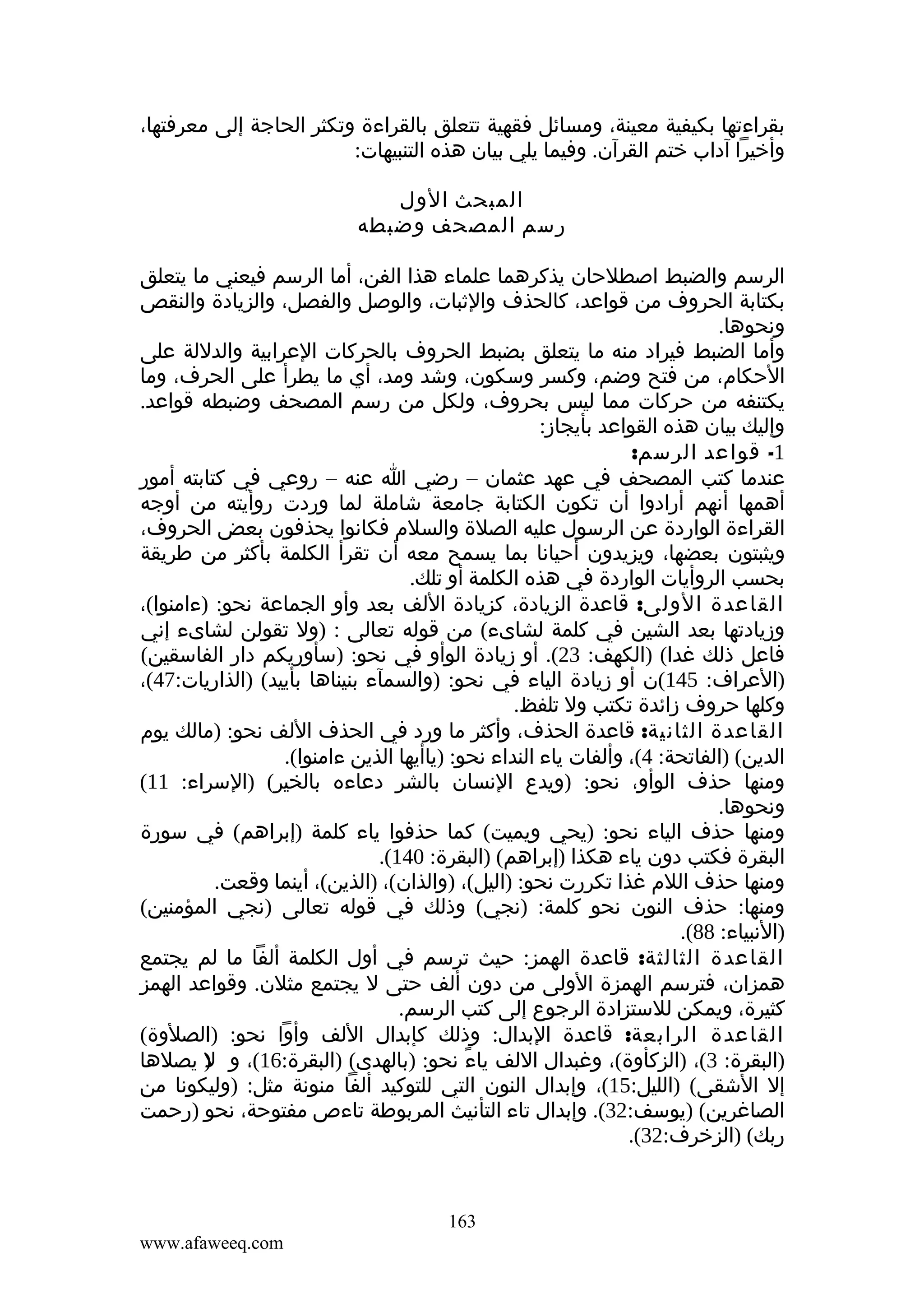 ‫بقراءتها بكيفية معينة، ومسائل فقهية تتعلق بالقراءة وتكثر الحاجة إلى معرفتها،‬
‫وأخيرا آداب ختم القرآن. وفيما يلي بيان هذه التنبيهات:‬
‫المبحث الول‬
‫رسم المصحف وضبطه‬
‫الرسم والضبط اصطلحان يذكرهما علماء هذا الفن، أما الرسم فيعني ما يتعلق‬
‫بكتابة الحروف من قواعد، كالحذف والثبات، والوصل والفصل، والزيادة والنقص‬
‫ونحوها.‬
‫وأما الضبط فيراد منه ما يتعلق بضبط الحروف بالحركات العرابية والدللة على‬
‫الحكام، من فتح وضم، وكسر وسكون، وشد ومد، أي ما يطرأ على الحرف، وما‬
‫يكتنفه من حركات مما ليس بحروف، ولكل من رسم المصحف وضبطه قواعد.‬
‫وإليك بيان هذه القواعد بأيجاز:‬
‫1- قواعد الرسم:‬
‫عندما كتب المصحف في عهد عثمان – رضي ا عنه – روعي في كتابته أمور‬
‫أهمها أنهم أرادوا أن تكون الكتابة جامعة شاملة لما وردت روأيته من أوجه‬
‫القراءة الواردة عن الرسول عليه الصلة والسلم فكانوا يحذفون بعض الحروف،‬
‫ويثبتون بعضها، ويزيدون أحيانا بما يسمح معه أن تقرأ الكلمة بأكثر من طريقة‬
‫بحسب الروأيات الواردة في هذه الكلمة أو تلك.‬
‫القاعدة الولى: قاعدة الزيادة، كزيادة اللف بعد وأو الجماعة نحو: )ءامنوا(،‬
‫وزيادتها بعد الشين في كلمة لشاىء( من قوله تعالى : )ول تقولن لشاىء إني‬
‫فاعل ذلك غدا( )الكهف: 32(. أو زيادة الوأو في نحو: )سأوريكم دار الفاسقين(‬
‫)العراف: 541(ن أو زيادة الياء في نحو: )والسمآء بنيناها بأييد( )الذاريات:74(،‬
‫وكلها حروف زائدة تكتب ول تلفظ.‬
‫القاعدة الثانية: قاعدة الحذف، وأكثر ما ورد في الحذف اللف نحو: )مالك يوم‬
‫الدين( )الفاتحة: 4(، وألفات ياء النداء نحو: )ياأيها الذين ءامنوا(.‬
‫ومنها حذف الوأو، نحو: )ويدع النسان بالشر دعاءه بالخير( )السراء: 11(‬
‫ونحوها.‬
‫ومنها حذف الياء نحو: )يحي ويميت( كما حذفوا ياء كلمة )إبراهم( في سورة‬
‫البقرة فكتب دون ياء هكذا )إبراهم( )البقرة: 041(.‬
‫ومنها حذف اللم غذا تكررت نحو: )اليل(، )والذان(، )الذين(، أينما وقعت.‬
‫ومنها: حذف النون نحو كلمة: )نجي( وذلك في قوله تعالى )نجي المؤمنين(‬
‫)النبياء: 88(.‬
‫القاعدة الثالثة: قاعدة الهمز: حيث ترسم في أول الكلمة ألفا ما لم يجتمع‬
‫همزان، فترسم الهمزة الولى من دون ألف حتى ل يجتمع مثلن. وقواعد الهمز‬
‫كثيرة، ويمكن للستزادة الرجوع إلى كتب الرسم.‬
‫القاعدة الرابعة: قاعدة البدال: وذلك كإبدال اللف وأوا نحو: )الصلوة(‬
‫)البقرة: 3(، )الزكأوة(، وغبدال اللف ياء نحو: )بالهدى( )البقرة:61(، و ) يصلها‬
‫ل‬
‫ً‬
‫إل الشقى( )الليل:51(، وإبدال النون التي للتوكيد ألفا منونة مثل: )وليكونا من‬
‫الصاغرين( )يوسف:23(. وإبدال تاء التأنيث المربوطة تاءص مفتوحة، نحو )رحمت‬
‫ربك( )الزخرف:23(.‬

‫361‬
‫‪www.afaweeq.com‬‬

 