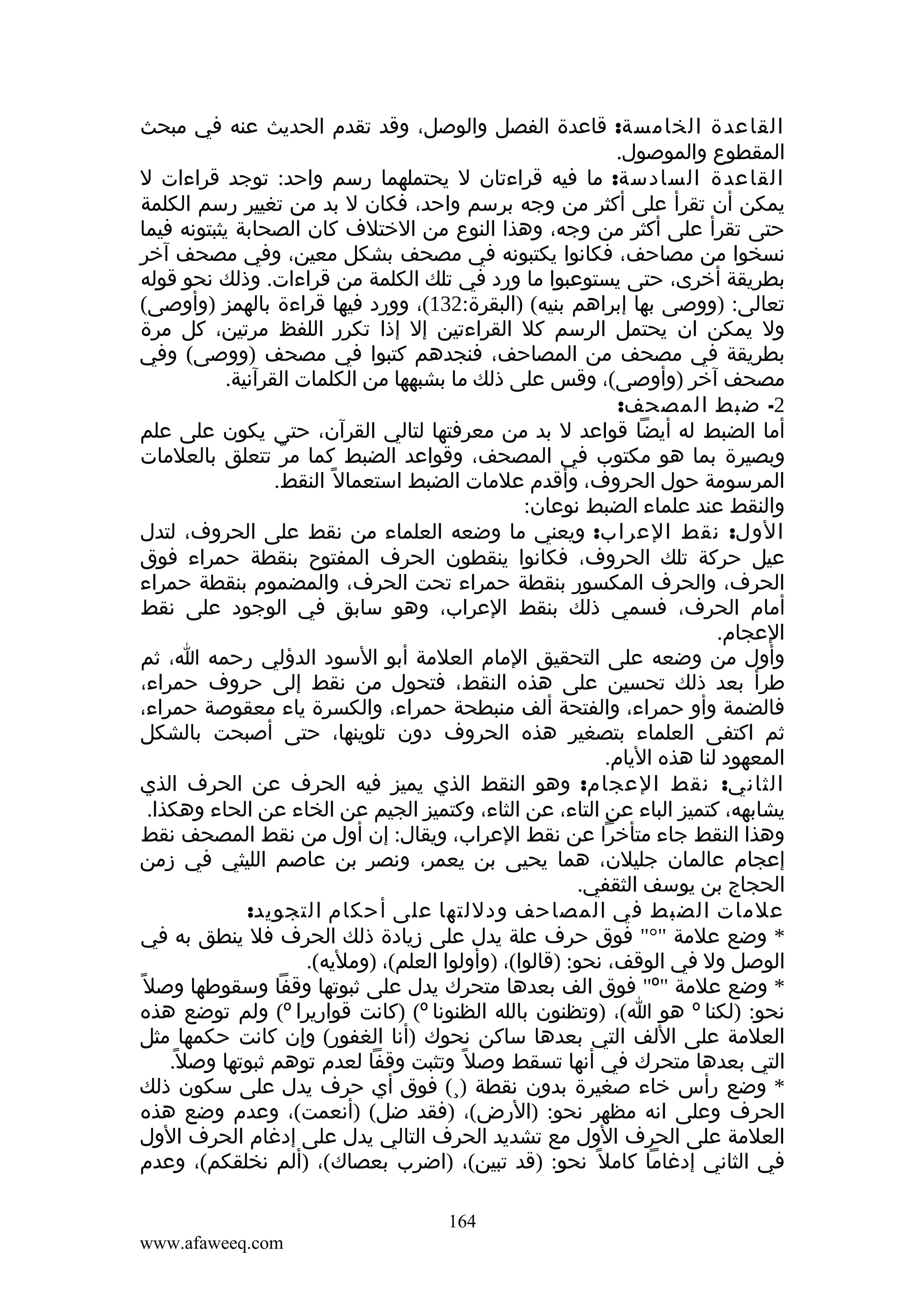 ‫القاعدة الخامسة: قاعدة الفصل والوصل، وقد تقدم الحديث عنه في مبحث‬
‫المقطوع والموصول.‬
‫القاعدة السادسة: ما فيه قراءتان ل يحتملهما رسم واحد: توجد قراءات ل‬
‫يمكن أن تقرأ على أكثر من وجه برسم واحد، فكان ل بد من تغيير رسم الكلمة‬
‫حتى تقرأ على أكثر من وجه، وهذا النوع من الختلف كان الصحابة يثبتونه فيما‬
‫نسخوا من مصاحف، فكانوا يكتبونه في مصحف بشكل معين، وفي مصحف آخر‬
‫بطريقة أخرى، حتى يستوعبوا ما ورد في تلك الكلمة من قراءات. وذلك نحو قوله‬
‫تعالى: )ووصى بها إبراهم بنيه( )البقرة:231(، وورد فيها قراءة بالهمز )وأوصى(‬
‫ول يمكن ان يحتمل الرسم كل القراءتين إل إذا تكرر اللفظ مرتين، كل مرة‬
‫بطريقة في مصحف من المصاحف، فنجدهم كتبوا في مصحف )ووصى( وفي‬
‫مصحف آخر )وأوصى(، وقس على ذلك ما بشبهها من الكلمات القرآنية.‬
‫2- ضبط المصحف:‬
‫أما الضبط له أيضا قواعد ل بد من معرفتها لتالي القرآن، حتى يكون على علم‬
‫وبصيرة بما هو مكتوب في المصحف، وقواعد الضبط كما مر تتعلق بالعلمات‬
‫ّ‬
‫المرسومة حول الحروف، وأقدم علمات الضبط استعمال ً النقط.‬
‫والنقط عند علماء الضبط نوعان:‬
‫الول: نقط العراب: ويعني ما وضعه العلماء من نقط على الحروف، لتدل‬
‫عيل حركة تلك الحروف، فكانوا ينقطون الحرف المفتوح بنقطة حمراء فوق‬
‫الحرف، والحرف المكسور بنقطة حمراء تحت الحرف، والمضموم بنقطة حمراء‬
‫أمام الحرف، فسمي ذلك بنقط العراب، وهو سابق في الوجود على نقط‬
‫العجام.‬
‫وأول من وضعه على التحقيق المام العلمة أبو السود الدؤلي رحمه ا، ثم‬
‫طرأ بعد ذلك تحسين على هذه النقط، فتحول من نقط إلى حروف حمراء،‬
‫فالضمة وأو حمراء، والفتحة ألف منبطحة حمراء، والكسرة ياء معقوصة حمراء،‬
‫ثم اكتفى العلماء بتصغير هذه الحروف دون تلوينها، حتى أصبحت بالشكل‬
‫المعهود لنا هذه اليام.‬
‫الثاني: نقط العجام: وهو النقط الذي يميز فيه الحرف عن الحرف الذي‬
‫يشابهه، كتميز الباء عن التاء، عن الثاء، وكتميز الجيم عن الخاء عن الحاء وهكذا.‬
‫وهذا النقط جاء متأخرا عن نقط العراب، ويقال: إن أول من نقط المصحف نقط‬
‫إعجام عالمان جليلن، هما يحيى بن يعمر، ونصر بن عاصم الليثي في زمن‬
‫الحجاج بن يوسف الثقفي.‬
‫علمات الضبط في المصاحف ودللتها على أحكام التجويد:‬
‫* وضع علمة "°" فوق حرف علة يدل على زيادة ذلك الحرف فل ينطق به في‬
‫الوصل ول في الوقف، نحو: )قالوا(، )وأولوا العلم(، )ومليه(.‬
‫* وضع علمة "‪ "º‬فوق الف بعدها متحرك يدل على ثبوتها وقفا وسقوطها وصل ً‬
‫نحو: )لكنا ‪ º‬هو ا(، )وتظنون بالله الظنونا ‪) (º‬كانت قواريرا ‪ (º‬ولم توضع هذه‬
‫العلمة على اللف التي بعدها ساكن نحوك )أنا الغفور( وإن كانت حكمها مثل‬
‫التي بعدها متحرك في أنها تسقط وصل ً وتثبت وقفا لعدم توهم ثبوتها وصل.‬
‫ً‬
‫* وضع رأس خاء صغيرة بدون نقطة )¸( فوق أي حرف يدل على سكون ذلك‬
‫الحرف وعلى انه مظهر نحو: )الرض(، )فقد ضل( )أنعمت(، وعدم وضع هذه‬
‫العلمة على الحرف الول مع تشديد الحرف التالي يدل على إدغام الحرف الول‬
‫في الثاني إدغاما كامل ً نحو: )قد تبين(، )اضرب بعصاك(، )ألم نخلقكم(، وعدم‬
‫461‬
‫‪www.afaweeq.com‬‬

 