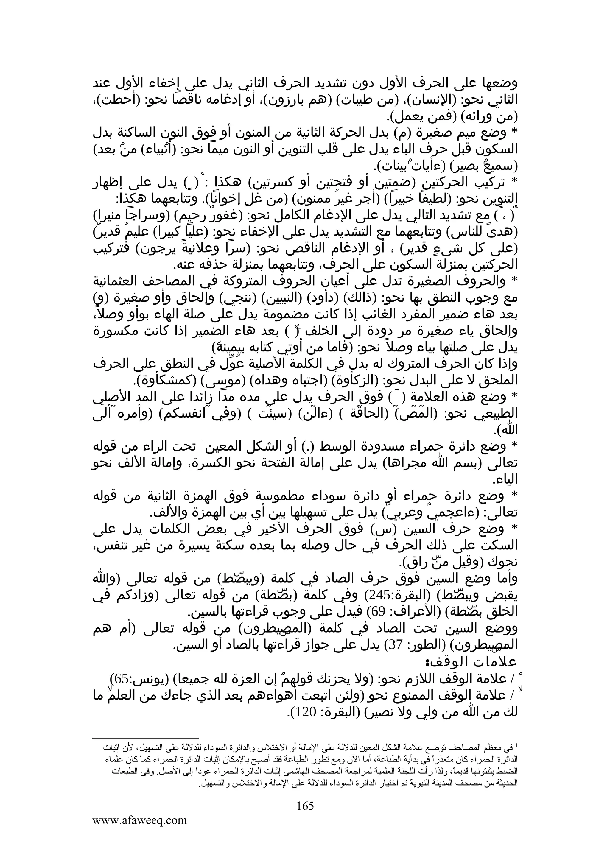 ‫وضعها على الحرف الول دون تشديد الحرف الثاني يدل على إخفاء الول عند‬
‫الثاني نحو: )النسان(، )من طيبات( )هم بارزون(، أو إدغامه ناقصا نحو: )أحطت(،‬
‫)من ورائه( )فمن يعمل(.‬
‫* وضع ميم صغيرة )م( بدل الحركة الثانية من المنون أو فوق النون الساكنة بدل‬
‫السكون قبل حرف الباء يدل على قلب التنوين أو النون ميما نحو: )أنبياء( ۢ بعد(‬
‫من‬
‫ۢ‬
‫)سميع بصير( )ءأياتۢبينات(.‬
‫ۢ‬
‫* تركيب الحركتين )ضمتين أو فتحتين أو كسرتين( هكذا : ُ ) ٍ( يدل على إظهار‬
‫التنوين نحو: )لطيفا خبيرا( )أجر غير ممنون( )من غلٍ إخوانا(. وتتابعهما هكذا:‬
‫ُ‬
‫ٌ) ، ً( مع تشديد التالي يدل على الدغام الكامل نحو: )غفور رحيم( )وسراجا منيرا(‬
‫ٌ‬
‫)هدى للناس( وتتابعهما مع التشديد يدل على الخفاء نحو: )عليا كبيرا( عليم قدير(‬
‫ٌ‬
‫ٌ‬
‫ً‬
‫)على كل شىء قدير( ، أو الدغام الناقص نحو: )سرا وعلنية يرجون( فتركيب‬
‫ً‬
‫ٍ‬
‫الحركتين بمنزلة السكون على الحرف، وتتابعهما بمنزلة حذفه عنه.‬
‫* والحروف الصغيرة تدل على أعيان الحروف المتروكة في المصاحف العثمانية‬
‫مع وجوب النطق بها نحو: )ذالك( )دأود( )النبيين( )ننجي( وإلحاق وأو صغيرة )و(‬
‫بعد هاء ضمير المفرد الغائب إذا كانت مضمومة يدل على صلة الهاء بوأو وصل،‬
‫ً‬
‫وإلحاق ياء صغيرة مر دودة إلى الخلف ) ( بعد هاء الضمير إذا كانت مكسورة‬
‫ۧ‬
‫يدل على صلتها بياء وصل ً نحو: )فاما من أوتي كتابه بيمينه(‬
‫ۧ‬
‫وإذا كان الحرف المتروك له بدل في الكلمة الصلية عول في النطق على الحرف‬
‫ُ ّ‬
‫الملحق ل على البدل نحو: )الزكأوة( )اجتباه وهداه( )موسى( )كمشكأوة(.‬
‫* وضع هذه العلمة ) ( فوق الحرف يدل على مده مدا زائدا على المد الصلي‬
‫̃‬
‫الطبيعي نحو: )المص( )الحاقة ( )ءالن( )سيئت ( )وفي انفسكم( )وأمره̃ ألى‬
‫̃‬
‫̃‬
‫̃‬
‫̃‬
‫̃ ̃ ̃‬
‫ا(.‬
‫1‬
‫* وضع دائرة حمراء مسدودة الوسط ).( أو الشكل المعين تحت الراء من قوله‬
‫تعالى )بسم ا مجراها( يدل على إمالة الفتحة نحو الكسرة، وإمالة اللف نحو‬
‫الياء.‬
‫* وضع دائرة حمراء أو دائرة سوداء مطموسة فوق الهمزة الثانية من قوله‬
‫تعالى: )ءاعجمي وعربي( يدل على تسهيلها بين أي بين الهمزة واللف.‬
‫ٌ‬
‫ٌ‬
‫* وضع حرف السين )س( فوق الحرف الخير في بعض الكلمات يدل على‬
‫السكت على ذلك الحرف في حال وصله بما بعده سكتة يسيرة من غير تنفس،‬
‫نحوك )وقيل ۜ راق(.‬
‫من‬
‫وأما وضع السين فوق حرف الصاد في كلمة )ويبصط( من قوله تعالى )وا‬
‫ۜ‬
‫يقبض ويبصط( )البقرة:542( وفي كلمة )بصطة( من قوله تعالى )وزادكم في‬
‫ۜ‬
‫ۜ‬
‫الخلق بصطة( )العراف: 96( فيدل على وجوب قراءتها بالسين.‬
‫ۜ‬
‫ووضع السين تحت الصاد في كلمة )المصيطرون( من قوله تعالى )أم هم‬
‫ۣ‬
‫المصيطرون( )الطور: 73( يدل على جواز قراءتها بالصاد أو السين.‬
‫ۣ‬
‫علمات الوقف:‬
‫ۘ / علمة الوقف اللزم نحو: )ول يحزنك قولهم إن العزة لله جميعا( )يونس:56(‬
‫ۘ‬
‫ۙ / علمة الوقف الممنوع نحو )ولئن اتبعت أهواءهم بعد الذي جآءك من العلم ما‬
‫ۙ‬
‫لك من ا من ولي ول نصير( )البقرة: 021(.‬
‫1 في ةمعظم المصاحف توضع علةمة الشكل المعين للدللة على الةمالة أو الختل س والدائرة السوداء للدللة على التسهيل، لن إثبات‬
‫الدائرة الحمراء كان ةمتعذرا في بدأية الطباعة، أةما الن وةمع تطور الطباعة فقد أصبح بالةمكان إثبات الدائرة الحمراء كما كان علماء‬
‫ ً‬
‫الضبط يثبتونها قديما، ولذا رأت اللجنة العلمية لمراجعة المصحف الهاشمي إثبات الدائرة الحمراء عودا إلى الصل. وفي الطبعات‬
‫ ً‬
‫ ً‬
‫الحديثة ةمن ةمصحف المدينة النبوية تم اختيار الدائرة السوداء للدللة على الةمالة والختل س والتسهيل.‬

‫561‬
‫‪www.afaweeq.com‬‬

 