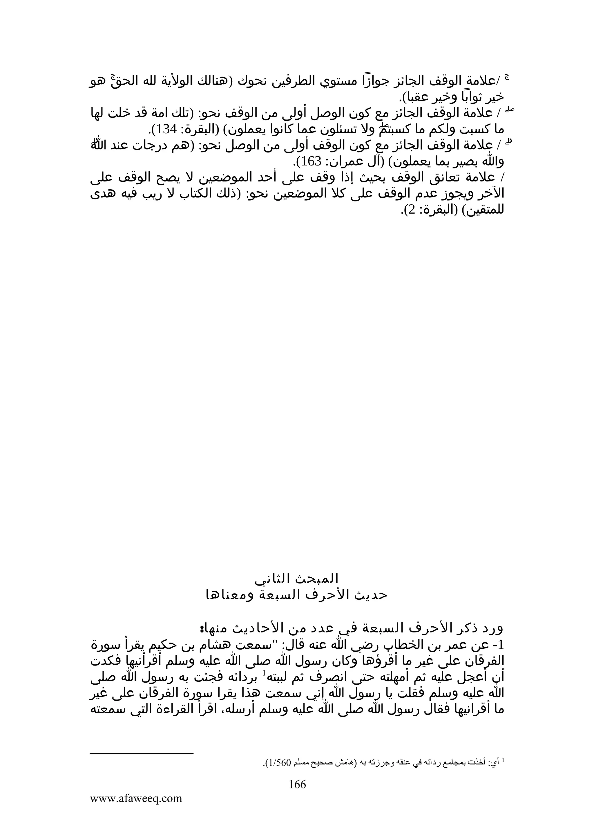 ‫ۚ هو‬
‫ۚ /علمة الوقف الجائز جوازا مستوي الطرفين نحوك )هنالك الولية لله الحق‬
‫خير ثوابا وخير عقبا(.‬
‫ۖ / علمة الوقف الجائز مع كون الوصل أولى من الوقف نحو: )تلك امة قد خلت لها‬
‫ما كسبت ولكم ما كسبتم ول تسئلون عما كانوا يعملون( )البقرة: 431(.‬
‫ۖ‬
‫ۗ‬
‫ۗ / علمة الوقف الجائز مع كون الوقف أولى من الوصل نحو: )هم درجات عند ا‬
‫وا بصير بما يعملون( )آل عمران: 361(.‬
‫/ علمة تعانق الوقف بحيث إذا وقف على أحد الموضعين ل يصح الوقف على‬
‫الخر ويجوز عدم الوقف على كل الموضعين نحو: )ذلك الكتاب ل ريب فيه هدى‬
‫للمتقين( )البقرة: 2(.‬

‫المبحث الثاني‬
‫حديث الحرف السبعة ومعناها‬
‫ورد ذكر الحرف السبعة في عدد من الحاديث منها:‬
‫1- عن عمر بن الخطاب رضي ا عنه قال: "سمعت هشام بن حكيم يقرأ سورة‬
‫الفرقان على غير ما أقرؤها وكان رسول ا صلى ا عليه وسلم أقرأنيها فكدت‬
‫أن أعجل عليه ثم أمهلته حتى انصرف ثم لببته1 بردائه فجئت به رسول ا صلى‬
‫ا عليه وسلم فقلت يا رسول ا إني سمعت هذا يقرا سورة الفرقان على غير‬
‫ما أقرانيها فقال رسول ا صلى ا عليه وسلم أرسله، اقرأ القراءة التي سمعته‬

‫1 أي: أخذت بمجاةمع ردائه في عنقه وجرزته به )هاةمش صحيح ةمسلم 065/1(.‬

‫661‬
‫‪www.afaweeq.com‬‬

 