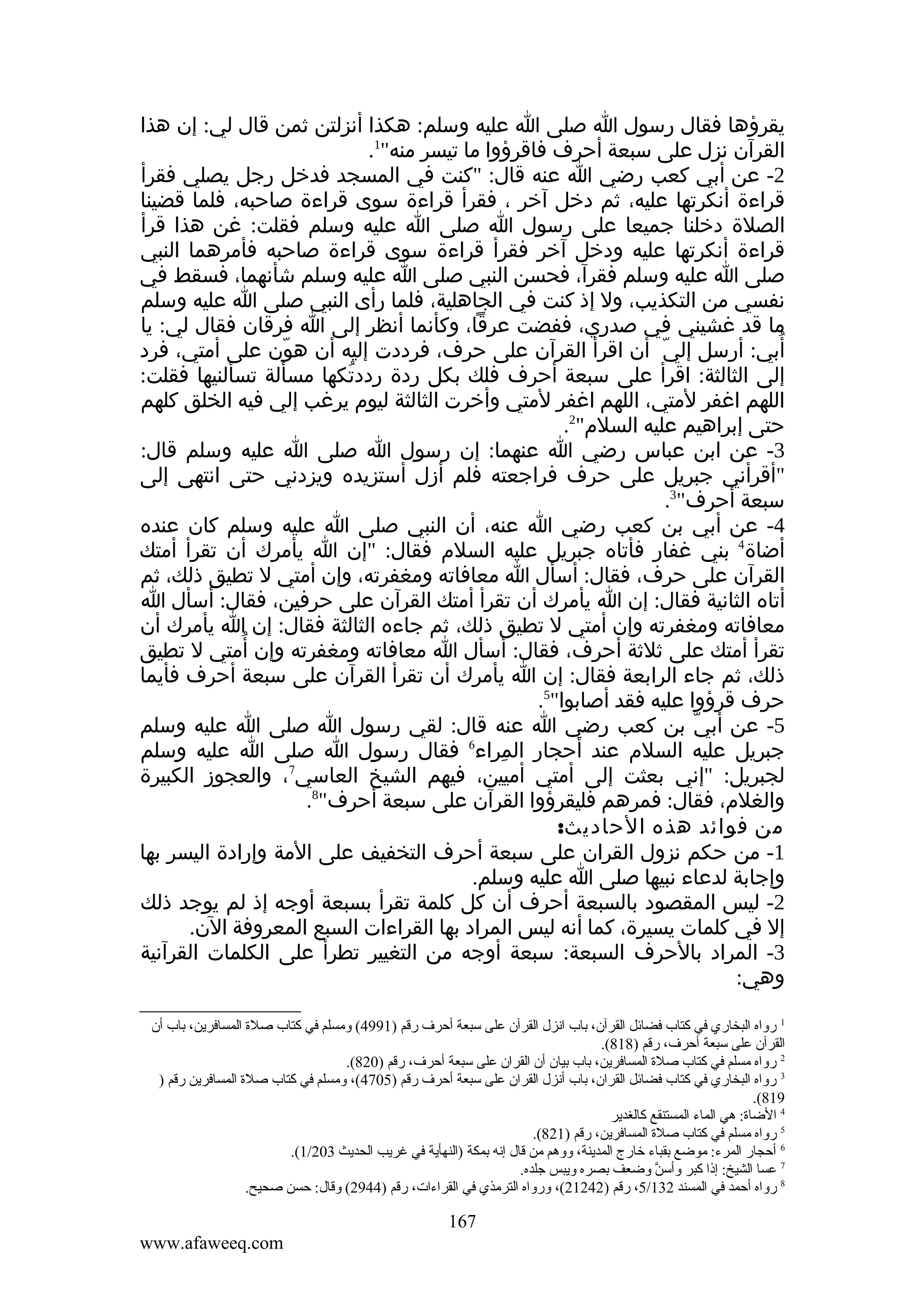 ‫يقرؤها فقال رسول ا صلى ا عليه وسلم: هكذا أنزلتن ثمن قال لي: إن هذا‬
‫القرآن نزل على سبعة أحرف فاقرؤوا ما تيسر منه"1.‬
‫2- عن أبي كعب رضي ا عنه قال: "كنت في المسجد فدخل رجل يصلي فقرأ‬
‫قراءة أنكرتها عليه، ثم دخل آخر ، فقرأ قراءة سوى قراءة صاحبه، فلما قضينا‬
‫الصلة دخلنا جميعا على رسول ا صلى ا عليه وسلم فقلت: غن هذا قرأ‬
‫قراءة أنكرتها عليه ودخل آخر فقرأ قراءة سوى قراءة صاحبه فأمرهما النبي‬
‫صلى ا عليه وسلم فقرآ، فحسن النبي صلى ا عليه وسلم شأنهما، فسقط في‬
‫نفسي من التكذيب، ول إذ كنت في الجاهلية، فلما رأى النبي صلى ا عليه وسلم‬
‫ما قد غشيني في صدري، ففضت عرقا، وكأنما أنظر إلى ا فرقان فقال لي: يا‬
‫ُ‬
‫أبي: أرسل إلي أن اقرأ القرآن على حرف، فرددت إليه أن هون على أمتي، فرد‬
‫ّ‬
‫ّ‬
‫إلى الثالثة: اقرأ على سبعة أحرف فلك بكل ردة رددتكها مسألة تسألنيها فقلت:‬
‫ُ‬
‫اللهم اغفر لمتي، اللهم اغفر لمتي وأخرت الثالثة ليوم يرغب إلي فيه الخلق كلهم‬
‫حتى إبراهيم عليه السلم"2.‬
‫3- عن ابن عباس رضي ا عنهما: إن رسول ا صلى ا عليه وسلم قال:‬
‫"أقرأني جبريل على حرف فراجعته فلم أزل أستزيده ويزدني حتى انتهى إلى‬
‫سبعة أحرف"3.‬
‫4- عن أبي بن كعب رضي ا عنه، أن النبي صلى ا عليه وسلم كان عنده‬
‫أضاة4 بني غفار فأتاه جبريل عليه السلم فقال: "إن ا يأمرك أن تقرأ أمتك‬
‫القرآن على حرف، فقال: أسأل ا معافاته ومغفرته، وإن أمتي ل تطيق ذلك، ثم‬
‫أتاه الثانية فقال: إن ا يأمرك أن تقرأ أمتك القرآن على حرفين، فقال: أسأل ا‬
‫معافاته ومغفرته وإن أمتي ل تطيق ذلك، ثم جاءه الثالثة فقال: إن ا يأمرك أن‬
‫ُ‬
‫تقرأ أمتك على ثلثة أحرف، فقال: أسأل ا معافاته ومغفرته وإن أمتي ل تطيق‬
‫ذلك، ثم جاء الرابعة فقال: إن ا يأمرك أن تقرأ القرآن على سبعة أحرف فأيما‬
‫حرف قرؤوا عليه فقد أصابوا"5.‬
‫5- عن أبي بن كعب رضي ا عنه قال: لقي رسول ا صلى ا عليه وسلم‬
‫ّ‬
‫6‬
‫جبريل عليه السلم عند أحجار المراء فقال رسول ا صلى ا عليه وسلم‬
‫ِ‬
‫7‬
‫لجبريل: "إني بعثت إلى أمتي أميين، فيهم الشيخ العاسي ، والعجوز الكبيرة‬
‫والغلم، فقال: فمرهم فليقرؤوا القرآن على سبعة أحرف"8.‬
‫من فوائد هذه الحاديث:‬
‫1- من حكم نزول القران على سبعة أحرف التخفيف على المة وإرادة اليسر بها‬
‫وإجابة لدعاء نبيها صلى ا عليه وسلم.‬
‫2- ليس المقصود بالسبعة أحرف أن كل كلمة تقرأ بسبعة أوجه إذ لم يوجد ذلك‬
‫إل في كلمات يسيرة، كما أنه ليس المراد بها القراءات السبع المعروفة الن.‬
‫3- المراد بالحرف السبعة: سبعة أوجه من التغيير تطرأ على الكلمات القرآنية‬
‫وهي:‬
‫1 رواه البخاري في كتاب فضائل القرآن، باب انزل القرآن على سبعة أحرف رقم )1994( وةمسلم في كتاب صلة المسافرين، باب أن‬
‫القرآن على سبعة أحرف، رقم )818(.‬
‫2 رواه ةمسلم في كتاب صلة المسافرين، باب بيان أن القران على سبعة أحرف، رقم )028(.‬
‫3 رواه البخاري في كتاب فضائل القران، باب أنزل القران على سبعة أحرف رقم )5074(، وةمسلم في كتاب صلة المسافرين رقم )‬
‫918(.‬
‫4 الضاة: هي الماء المستنقع كالغدير‬
‫5 رواه ةمسلم في كتاب صلة المسافرين، رقم )128(.‬
‫6 أحجار المرء: ةموضع بقباء خارج المدينة، ووهم ةمن قال إنه بمكة )النهأية في غريب الحديث 302/1(.‬
‫7 عسا الشيخ: إذا كبر وأسن وضعف بصره ويبس جلده.‬
‫َّ‬
‫8 رواه أحمد في المسند 231/5، رقم )24212(، ورواه الترةمذي في القراءات، رقم )4492( وقال: حسن صحيح.‬

‫761‬
‫‪www.afaweeq.com‬‬

 