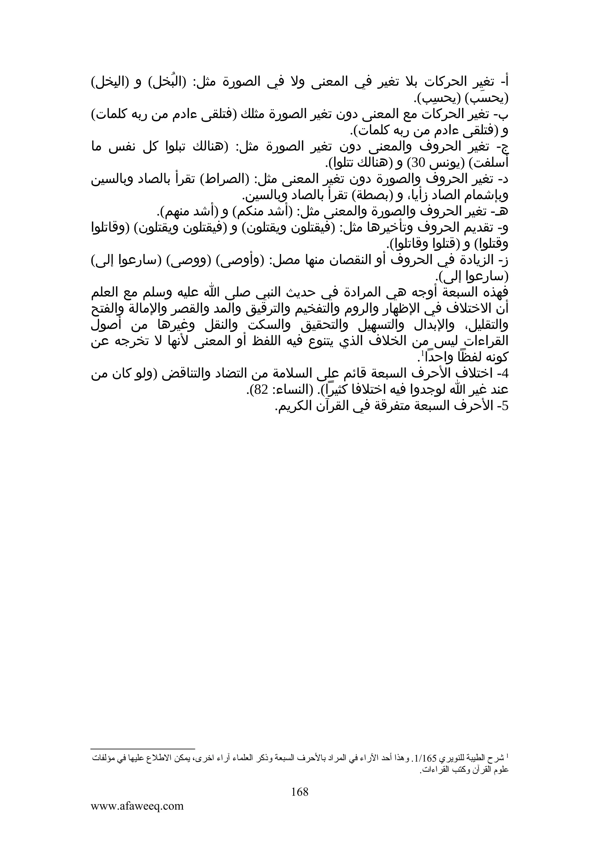 ‫أ- تغير الحركات بل تغير في المعنى ول في الصورة مثل: )البخل( و )البخل(‬
‫ِ‬
‫ُ‬
‫)يحسب( )يحسب(.‬
‫ِ‬
‫َ‬
‫ب- تغير الحركات مع المعنى دون تغير الصورة مثلك )فتلقى ءادم من ربه كلمات(‬
‫و )فتلقى ءادم من ربه كلمات(.‬
‫ج- تغير الحروف والمعنى دون تغير الصورة مثل: )هنالك تبلوا كل نفس ما‬
‫أسلفت( )يونس 03( و )هنالك تتلوا(.‬
‫د- تغير الحروف والصورة دون تغير المعنى مثل: )الصراط( تقرأ بالصاد وبالسين‬
‫وبإشمام الصاد زأيا، و )بصطة( تقرأ بالصاد وبالسين.‬
‫هـ- تغير الحروف والصورة والمعنى مثل: )أشد منكم( و )أشد منهم(.‬
‫و- تقديم الحروف وتأخيرها مثل: )فيقتلون ويقتلون( و )فيقتلون ويقتلون( )وقاتلوا‬
‫وقتلوا( و )قتلوا وقاتلوا(.‬
‫ز- الزيادة في الحروف أو النقصان منها مصل: )وأوصى( )ووصى( )سارعوا إلى(‬
‫)سارعوا إلى(.‬
‫فهذه السبعة أوجه هي المرادة في حديث النبي صلى ا عليه وسلم مع العلم‬
‫أن الختلف في الظهار والروم والتفخيم والترقيق والمد والقصر والمالة والفتح‬
‫والتقليل، والبدال والتسهيل والتحقيق والسكت والنقل وغيرها من أصول‬
‫القراءات ليس من الخلف الذي يتنوع فيه اللفظ أو المعنى لنها ل تخرجه عن‬
‫كونه لفظا واحدا1.‬
‫4- اختلف الحرف السبعة قائم على السلمة من التضاد والتناقض )ولو كان من‬
‫عند غير ا لوجدوا فيه اختلفا كثيرا(. )النساء: 28(.‬
‫5- الحرف السبعة متفرقة في القرآن الكريم.‬

‫1 شرح الطيبة للنويري 561/1 . وهذا أحد الراء في المراد بالحرف السبعة وذكر العلماء آراء اخرى، يمكن اللطل ع عليها في ةمؤلفات‬
‫علوم القرآن وكتب القراءات.‬

‫861‬
‫‪www.afaweeq.com‬‬

 